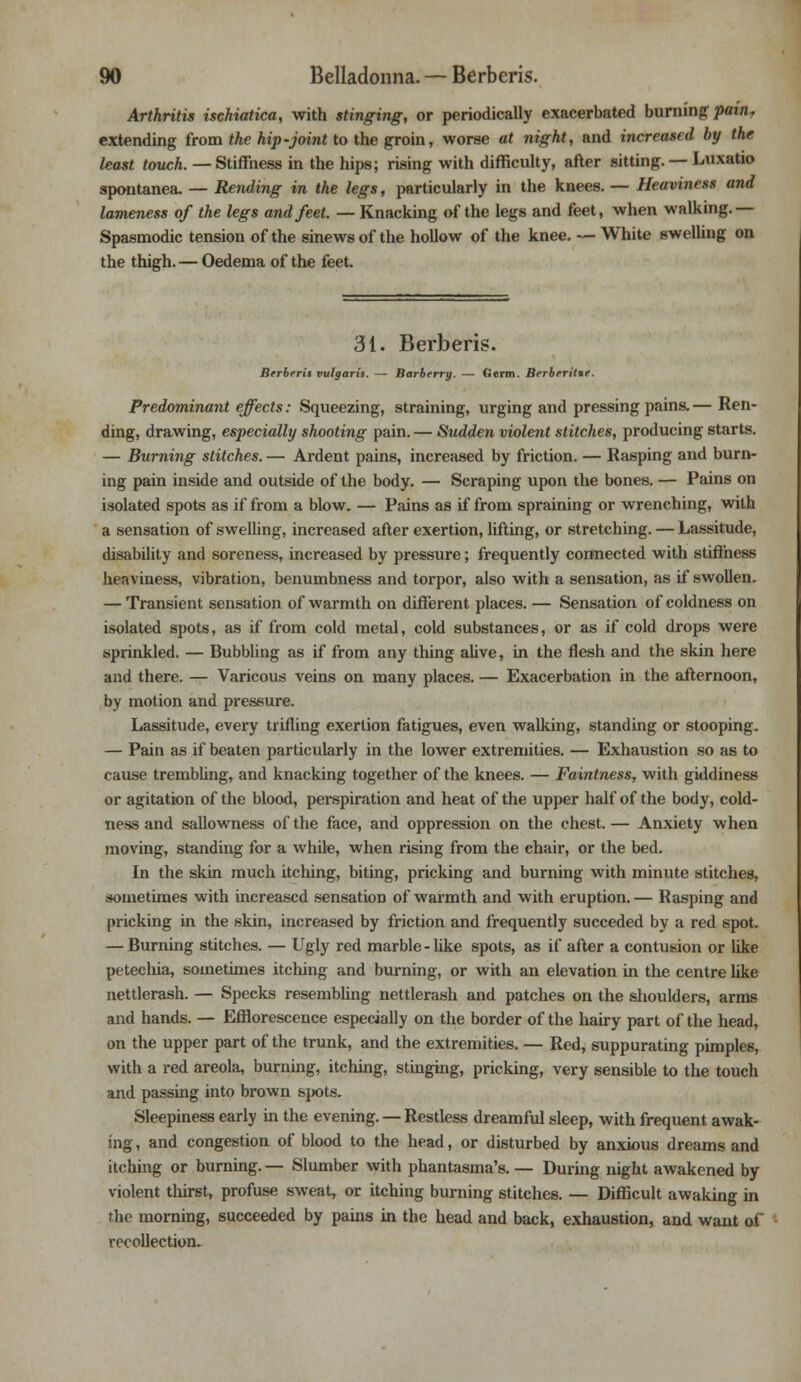 Arthritis ischiatica, with stinging, or periodically exacerbated burning painT extending from the hip-joint to the groin, worse at night, and increased by the least touch. — Stiffness in the hips; rising with difficulty, after sitting. — Luxatio spontanea. — Rending in the legs, particularly in the knees. — Heaviness and lameness of the legs and feet. — Knacking of the legs and feet, when walking.— Spasmodic tension of the sinews of the hollow of the knee. — White swelling on the thigh. — Oedema of the feet. 31. Berberis. Brrberit vulgaris. — Barberry. — Germ. Berbtritte. Predominant effects: Squeezing, straining, urging and pressing pains. — Ren- ding, drawing, especially shooting pain. — Sudden violent stitches, producing starts. — Burning stitches. — Ardent pains, increased by friction. — Rasping and burn- ing pain inside and outside of the body. — Scraping upon the bones. — Pains on isolated spots as if from a blow. — Pains as if from spraining or wrenching, with a sensation of swelling, increased after exertion, lifting, or stretching. — Lassitude, disability and soreness, increased by pressure; frequently connected with stiffness heaviness, vibration, benumbness and torpor, also with a sensation, as if swollen. — Transient sensation of warmth on different places. — Sensation of coldness on isolated spots, as if from cold metal, cold substances, or as if cold drops were sprinkled. — Bubbling as if from any thing alive, in the flesh and the skin here and there. — Varicous veins on many places. — Exacerbation in the afternoon, by motion and pressure. Lassitude, every trifling exertion fatigues, even walking, standing or stooping. — Pain as if beaten particularly in the lower extremities. — Exhaustion so as to cause trembling, and knacking together of the knees. — Faintness, with giddiness or agitation of the blood, perspiration and heat of the upper half of the body, cold- ness and sallowness of the face, and oppression on the chest. — Anxiety when moving, standing for a while, when rising from the chair, or the bed. In the skin much itching, biting, pricking and burning with minute stitches, sometimes with increased sensation of warmth and with eruption.— Rasping and pricking in the skin, increased by friction and frequently succeded by a red spot. — Burning stitches. — Ugly red marble-like spots, as if after a contusion or like petecliia, sometimes itching and burning, or with an elevation in the centre like nettlerash. — Specks resembling nettlerash and patches on the shoulders, arms and hands. — Efflorescence especially on the border of the hairy part of the head, on the upper part of the trunk, and the extremities. — Red, suppurating pimples, with a red areola, burning, itching, stinging, pricking, very sensible to the touch and passing into brown spots. Sleepiness early in the evening. — Restless dreamful sleep, with frequent awak- ing , and congestion of blood to the head, or disturbed by anxious dreams and itching or burning. — Slumber with phantasma's. — During night awakened by violent thirst, profuse sweat, or itching burning stitches. — Difficult awaking in the morning, succeeded by pains in the head and back, exhaustion, and want of recollection.
