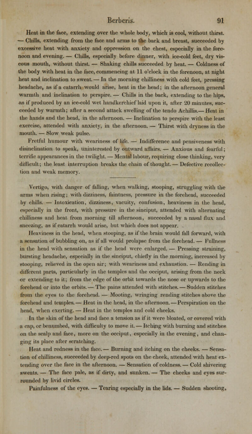 Heat in the face, extending over the whole body, which is cool, without thirst. — Chills, extending from the face and arms to the back and breast, succeeded by excessive heat with anxiety and oppression on the chest, especially in the fore- noon and evening. — Chills, especially before dinner, with ice-cold feet, dry vis- cous mouth, without thirst. — Shaking chills succeeded by heat. — Coldness of the body with heat in the face, commencing at 11 o'clock in the forenoon, at night heat and inclination to sweat. — In the morning chilliness with cold feet, pressing headache, as if a catarrh would arise, heat in the head; in the afternoon general warmth and inclination to perspire. — Chills in the back, extending to the hips, •as if produced by an ice-cold wet handkerchief laid upon it, after 20 minutes, suc- ceeded by warmth; after a second attack swelling of the tendo Achillis.— Heat in the hands and the head, in the afternoon. — Inclination to perspire with the least exercise, attended with anxiety, in the afternoon. — Thirst with dryness in the mouth. — Slow weak pulse. Fretful humour with weariness of life. — Indifference and pensiveness with disinclination to speak, uninterested by outward affairs. — Anxious and fearful; terrific appearances in the twilight. — Mental labour, requiring close thinking, very difficult; the least interruption breaks the chain of thought. — Defective recollec- tion and weak memory. Vertigo, with danger of falling, when walking, stooping, struggling with the arms when rising; with dizziness, faintness, pressure in the forehead, succeeded by chills. — Intoxication, dizziness, vacuity, confusion, heaviness in the head, especially in the front, with pressure in the sinciput, attended with alternating chilliness and heat from morning till afternoon, succeeded by a nasal flux and sneezing, as if catarrh would arise, but which does not appear. Heaviness in the head, when stooping, as if the brain would fall forward, with a sensation of bubbling on, as if all would prolapse from the forehead. — Fullness in the head with sensation as if the head were enlarged. — Pressing straining, bursting headache, especially in the sinciput, chiefly in the morning, increased by- stooping, relieved in the open air; with weariness and exhaustion. — Rending in different parts, particularly in the temples and the occiput, arising from the neck or extending to it; from the edge of the orbit towards the nose or upwards to the forehead or into the orbits. — The pains attended with stitches. — Sudden stitches from the eyes to the forehead. — Mooting, wringing rending stitches above the forehead and temples. — Heat in the head, in the afternoon. — Perspiration on the head, when exerting. — Heat in the temples and cold cheeks. In the skin of the head and face a tension as if it were bloated, or covered with a cap, or benumbed, with difficulty to move it. — Itching with burning and stitches on the scalp and face, more on the occiput, especially in the evening, and chan- ging its place after scratching. Heat and redness in the face. — Burning and itching on the cheeks. — Sensa- tion of chilliness, succeeded by deep-red spots on the cheek, attended with heat ex- tending over the face in the afternoon. — Sensation of coldness. — Cold shivering sweats. — The face pale, as if dirty, and sunken. — The cheeks and eyes sur- rounded by livid circles. Painfulness of the eyes. — Tearing especially in the lids. — Sudden shooting,
