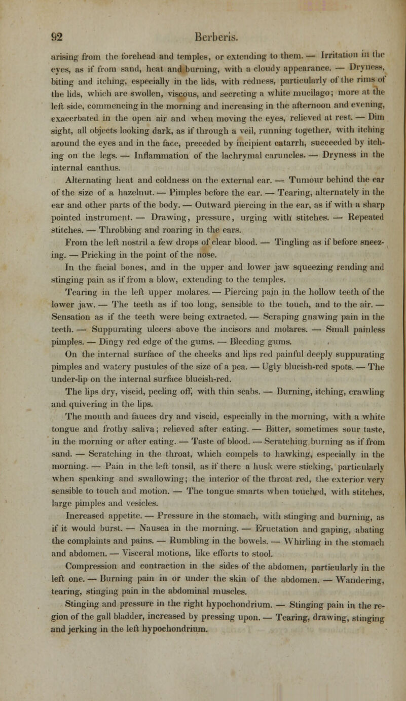 S2 BcrberLs. arising from tlie forehead and temples, or extending to them. — Irritation in the eyes, as if from sand, heat and burning, with :i cloudy appearance. — Dryness, biting and itching, especially in the lids, with redness, particularly of the runs of the lids, which are swollen, viscous, and secreting a white inucilago; more at the left side, commencing in the morning and increasing in the afternoon and evening, exacerbated in the open air and when moving the eyes, relieved at rest. — Dim sight, all objects looking dark, as if through a veil, running together, with itching around the eyes and in the face, preceded by incipient catarrh, succeeded by itch- ing on the legs. — Inflammation of the lachrymal caruncles. — Dryness in the internal canthus. Alternating heat and coldness on the external ear. — Tumour behind the ear of the size of a hazelnut. — Pimples before the ear. — Tearing, alternately in the ear and other parts of the body. — Outward piercing in the ear, as if with a sharp pointed instrument.— Drawing, pressure, urging with stitches.— Repeated stitches. — Throbbing and roaring in the ears. From the left nostril a few drops of clear blood. — Tingling as if before sneez- ing. — Pricking in the point of the nose. In the facial bones, and in the upper and lower jaw squeezing rending and stinging pain as if from a blow, extending to the temples. Tearing in the left upper molares.— Piercing pain in the hollow teeth of the lower jaw. — The teeth as if too long, sensible to the touch, and to the air. — Sensation as if the teeth were being extracted. — Scraping gnawing pain in the teeth. — Suppurating ulcers above the incisors and molares. — Small painless pimples. — Dingy red edge of the gums. — Bleeding gums. On the internal surface of the cheeks and lips red painful deeply suppurating pimples and watery pustules of the size of a pea. — Ugly blueish-red spots. — The under-lip on the internal surface blueish-red. The lips dry, viscid, peeling off, with thin scabs. — Burning, itching, crawling and quivering in the lips. The mouth and fauces dry and viscid, especially in the morning, with a white tongue and frothy saliva; relieved after eating. — Bitter, sometimes sour taste, in the morning or after eating. — Taste of blood. — Scratching burning as if from sand. — Scratching in the throat, which compels to hawking, especially in the morning. — Pain in the left tonsil, as if there a husk were sticking, particularly when speaking and swallowing; the interior of the throat red, the exterior very sensible to touch and motion. — The tongue smarts when touched, with stitches, large pimples and vesicles. Increased appetite. — Pressure in the stomach, with stinging and burning, as if it would burst. — Nausea in the morning. — Eructation and gaping, abating the complaints and pains. — Rumbling in the bowels. — Whirling in the stomach and abdomen. — Visceral motions, like efforts to stool. Compression and contraction in the sides of the abdomen, particularly in the left one. — Burning pain in or under the skin of the abdomen. — Wandering, tearing, stinging pain in the abdominal muscles. Stinging and pressure in the right hypochondrium. — Stinging pain in the re- gion of the gall bladder, increased by pressing upon. — Tearing, drawing, stinging and jerking in the left hypochondrium.