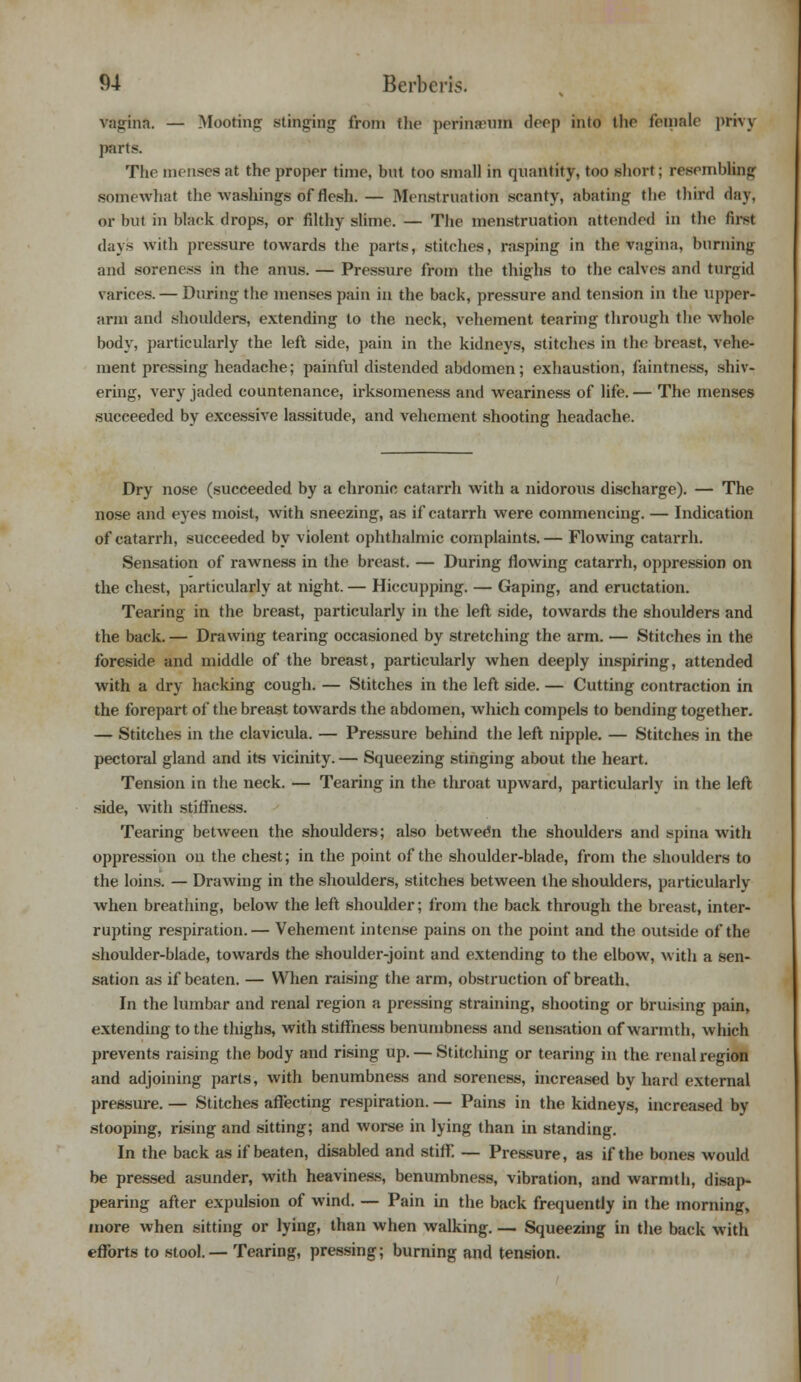 vagina. — Mooting stinging from flic perinamm drop into the female privj parts. The menses at the proper time, but too small in quantity, too short; resembling somewhat the washings of flesh. — Menstruation scanty, abating the third day. or but in black drops, or filthy slime. — The menstruation attended in the lirst days with pressure towards the parts, stitches, rasping in the vagina, burning and soreness in the anus. — Pressure from the thighs to the calves and turgid varices. — During the menses pain in the back, pressure and tension in the upper- arm and shoulders, extending to the neck, vehement tearing through the whole body, particularly the left side, pain in the kidneys, stitches in the breast, vehe- ment pressing headache; painful distended abdomen; exhaustion, faintness, shiv- ering, very jaded countenance, irksomeness and weariness of life. — The menses succeeded by excessive lassitude, and vehement shooting headache. Dry nose (succeeded by a chronic catarrli with a nidorous discharge). — The nose and eyes moist, with sneezing, as if catarrh were commencing. — Indication of catarrh, succeeded by violent ophthalmic complaints. — Flowing catarrh. Sensation of rawness in the breast. — During flowing catarrh, oppression on the chest, particularly at night. — Hiccupping. — Gaping, and eructation. Tearing in the breast, particularly in the left side, towards the shoulders and the back. — Drawing tearing occasioned by stretching the arm. — Stitches in the foreside and middle of the breast, particularly when deeply inspiring, attended with a dry hacking cough. — Stitches in the left side. — Cutting contraction in the forepart of the breast towards the abdomen, which compels to bending together. — Stitches in the clavicula. — Pressure behind the left nipple. — Stitches in the pectoral gland and its vicinity. — Squeezing stinging about the heart. Tension in the neck. — Tearing in the throat upward, particularly in the left side, with stiffness. Tearing between the shoulders; also between the shoulders and spina with oppression on the chest; in the point of the shoulder-blade, from the shoulders to the loins. — Drawing in the shoulders, stitches between the shoulders, particularly when breathing, below the left shoulder; from the back through the breast, inter- rupting respiration.— Vehement intense pains on the point and the outside of the shoulder-blade, towards the shoulder-joint and extending to the elbow, with a sen- sation as if beaten. — When raising the arm, obstruction of breath. In the lumbar and renal region a pressing straining, shooting or bruising pain, extending to the thighs, with stiffness benumbness and sensation of warmth, which prevents raising the body and rising up. — Stitching or tearing in the renal region and adjoining parts, with benumbness and soreness, increased by hard external pressure. — Stitches affecting respiration. — Pains in the kidneys, increased by stooping, rising and sitting; and worse in lying than in standing. In the back as if beaten, disabled and stifF. — Pressure, as if the bones would be pressed asunder, with heaviness, benumbness, vibration, and warmth, disap- pearing after expulsion of wind. — Pain in the back frequently in the morning, more when sitting or lying, than when walking. — Squeezing in the back with efforts to stool.— Tearing, pressing; burning and tension.