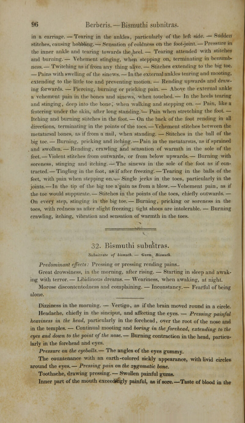 in a carriage. — Tearing in the ankles, particularly of the left side. -»• Sudden stitches, causing hobMing.— Sensation of coldness on the foot-joint. — Pressure in the inner ankle and tearing towards the.heel. — Tearing attended with stitches and burning. — Vehement stinging, when stepping on, terminating in bemunb- ness.— Twitching as if from any thing alive. — Stitches extending to the big toe. — Pains with swelling of the sinews. — In the external ankles tearing and mooting extending to the little toe and preventing motion. — Rending upwards and draw- ing forwards. — Piercing, burning or pricking pain. — Above the external ankle a vehement pain in the bones and sinews, when touched. — In the heels tearing and stinging, deep into the bone, when walking and stepping on. — Pain, like a festering under the skin, after long standing.'— Pain when stretching the foot. — Itching and burning stitches in the foot. — On the back of the foot rending in all directions, terminating in the points of the toes.—Vehement stitches between the metatarsal bones, as if from a nail, when standing. — Stitches in the ball of the big toe.— Burning, pricking and itcliing.—Pain in the metatarsus, as if sprained and swollen. — Rending, crawling and sensation of warmth in the sole of the feet. — Violent stitches from outwards, or from below upwards.— Burning with soreness, stinging and itching. — The sinews in the sole of the foot as if con- tracted.— Tingling in the foot, as if after freezing.—Tearing in the balls of the feet, with pain when stepping on.-r— Single jerks in the toes, particularly in the joints. — In the tip of the big toe a\j>ain as from a blow. — Vehement pain, as if the toe would suppurate. — Stitches in the points of the toes, chiefly outwards. — On every step, stinging in the big toe.— Burning, pricking or soreness in the toes, with redness as after slight freezing; tight shoes are intolerable. — Burning crawling, itching, vibration and sensation of warmth in the toes. 32. Bismuthi subnWas. Subnitratr of bismuth. — Germ. Bismuth. Predominant effects: Pressing or pressing rending pains.. Great drowsiness, in the morning, after rising. — Starting in sleep and awak- ing with terror. — Libidinous dreams. — Weariness, when awaking, at night. Morose discontentedness and complaining. — Inconstancy.— Fearful of being alone. Dizziness in the morning. — Vertigo, as if the brain moved round in a circle. Headache, chiefly in the sinciput, and affecting the eyes. — Pressing painful heaviness in the head, particularly in the forehead, over the root of the nose and in the temples. — Continual mooting and boring in the forehead, extending to the eyes and down to the point of the nose. — Burning contraction in the head, particu- larly in the forehead and eyes. Pressure on the eyeballs.— The angles of the eyes gummy. The countenance with an earth-colored sickly appearance, with livid circles around the eyes. — Pressing pain on the zygomatic bone. Toothache, drawing pressing. — Swollen painful gums. Inner part of the mouth exceedingly painful, as if sore.—Taste of blood in the