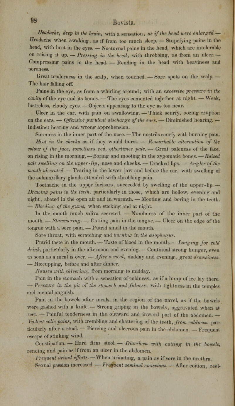 9° Bovista. Headache, deep in the brain, with a sensation, as if the head tbere enlarged.— Headache when awaking, as if from too much sleep. — Stupefying pains in the head, with heat in the eyes. — Nocturnal pains in the head, which arc intolerable on raising it up. — Pressing in the head, with throbbing, as from an ulcer.— Compressing pains in the head. — Rending in the head with heaviness and soreness. Great tenderness in the scalp, when touched. — Sore spots on the scalp.— The hair falling off. Pains in the eye, as from a whirling around; with an excessive pressure in the cavity of the eye and its bones. — The eyes cemented together at night. — Weak, lustreless, cloudy eyes. — Objects appearing to the eye as too near. Ulcer in the ear, with pain on swallowing. — Thick scurfy, oozing eruption on the ears. — Offensive purulent discharge of the ears. — Diminished hearing. — Indistinct hearing and wrong apprehension. Soreness in the inner part of the nose.—The nostrils scurfy with burning pain. Heat in the cheeks as if they would burst. — Remarkable alternation of the colour of the face, sometimes red, othertimes pale. — Great paleness of the face, on rising in the morning. — Boring and mooting in the zygomatic bones. — Raised pale swelling on the upper-lip, nose and cheeks. — Cracked lips. — Angles of the mouth ulcerated. — Tearing in the lower jaw and before the ear, with swelling of the submaxillary glands attended with throbbing pain. Toothache in the upper incisors, succeeded by swelling of the upper-lip.— Drawing pains in the teeth, particularly in those, which are hollow, evening and night, abated in the open air and in warmth. — Mooting and boring in the teeth. — Bleeding of the gums, when sucking and at night. In the mouth much saliva secreted. — Numbness of the inner part of the mouth. — Stammering. — Cutting pain in the tongue.— Ulcer on the edge of the tongue with a sore pain. — Putrid smell in the mouth. Sore throat, with scratching and burning in the oesophagus. Putrid taste in the mouth. — Taste of blood in the mouth.— Longing for cold drink, particularly in the afternoon and evening. — Continual strong hunger, even as soon as a meal is over. — After a meal, midday and evening, great drowsiness. — Hiccupping, before and after dinner. Nausea with shivering, from morning to midday. Pain in the stomach with a sensation of coldness, as if a lump of ice lay there. — Pressure in the pit of the stomach and fulness, with tightness in the temples and mental anguish. Pain in the bowels after meals, in the region of the navel, as if the bowels were gashed with a knife. — Strong griping in the bowels, aggravated when at rest. — Painful tenderness in the outward and inward part of the abdomen. — Violent colic pains, with trembling and chattering of the teeth, from coldness, par- ticularly after a stool. — Piercing and ulcerous pain in the abdomen. — Frequent escape of stinking wind. Constipation. — Hard firm stool. — Diarrhoea with cutting in the bowels, rending and pain as if from an ulcer in the abdomen. Frequent urinal efforts. — When urinating, a pain as if sore in the urethra. Sexual passion increased. — Frequent seminal emissions.— After coition, reel-