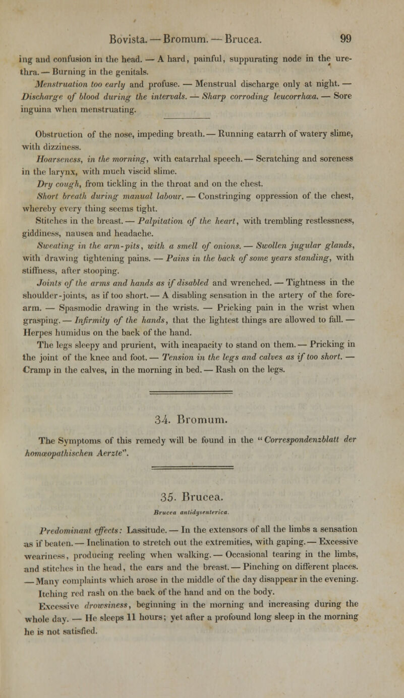 ing and confusion in the head. — A hard, painful, suppurating node in the ure- thra.— Burning in the genitals. M> iislruation too early and profuse. — Menstrual discharge only at night. — Discharge of blood during the intervals. — Sharp corroding leucorrhcea. — Sore inguina when menstruating. Obstruction of the nose, impeding breath.— Running catarrh of watery slime, with dizziness. Hoarseness, in the morning, with catarrhal speech. — Scratching and soreness in the larynx, with much viscid slime. Dry cough, from tickling in the throat and on the chest. Short breath during manual labour. — Constringing oppression of the chest, whereby every thing seems tight. Stitches in the breast. — Palpitation of the heart, with trembling restlessness, giddinens, nausea and headache. Sweating in the arm-pits, with a smell of onions. — Swollen jugular glands, with drawing tightening pains. — Pains in the back of some years standing, with stiffness, after stooping. Joints of the arms and hands as if disabled and wrenched. — Tightness in the shoulder-joints, as if too short. — A disabling sensation in the artery of the fore- arm. — Spasmodic drawing in the wrists. — Pricking pain in the wrist when grasping.— Infirmity of the hands, that the lightest things are allowed to fall. — Herpes humidus on the back of the hand. The legs sleepy and prurient, with incapacity to stand on them. — Pricking in the joint of the knee and foot. — Tension in the legs and calves as if too short. — Cramp in the calves, in the morning in bed. — Rash on the legs. 34. Bromum. The Symptoms of this remedy will be found in the  Correspondenzblatt der homoeopathischen Aerzte. 35. Brucea. Brucea antidysmterica. Predominant effects: Lassitude.— In the extensors of all the limbs a sensation as if beaten.— Inclination to stretch out the extremities, with gaping.— Excessive weariness, producing reeling when walking.— Occasional tearing in the limbs, and stitches in the head, the ears and the breast. — Pinching on different places. Many complaints which arose in the middle of the day disappear in the evening. Itching red rash on the back of the hand and on the body. Excessive drowsiness, beginning in the morning and increasing during the whole day. — He sleeps 11 hours; yet after a profound long sleep in the morning lit1 is not satisfied.