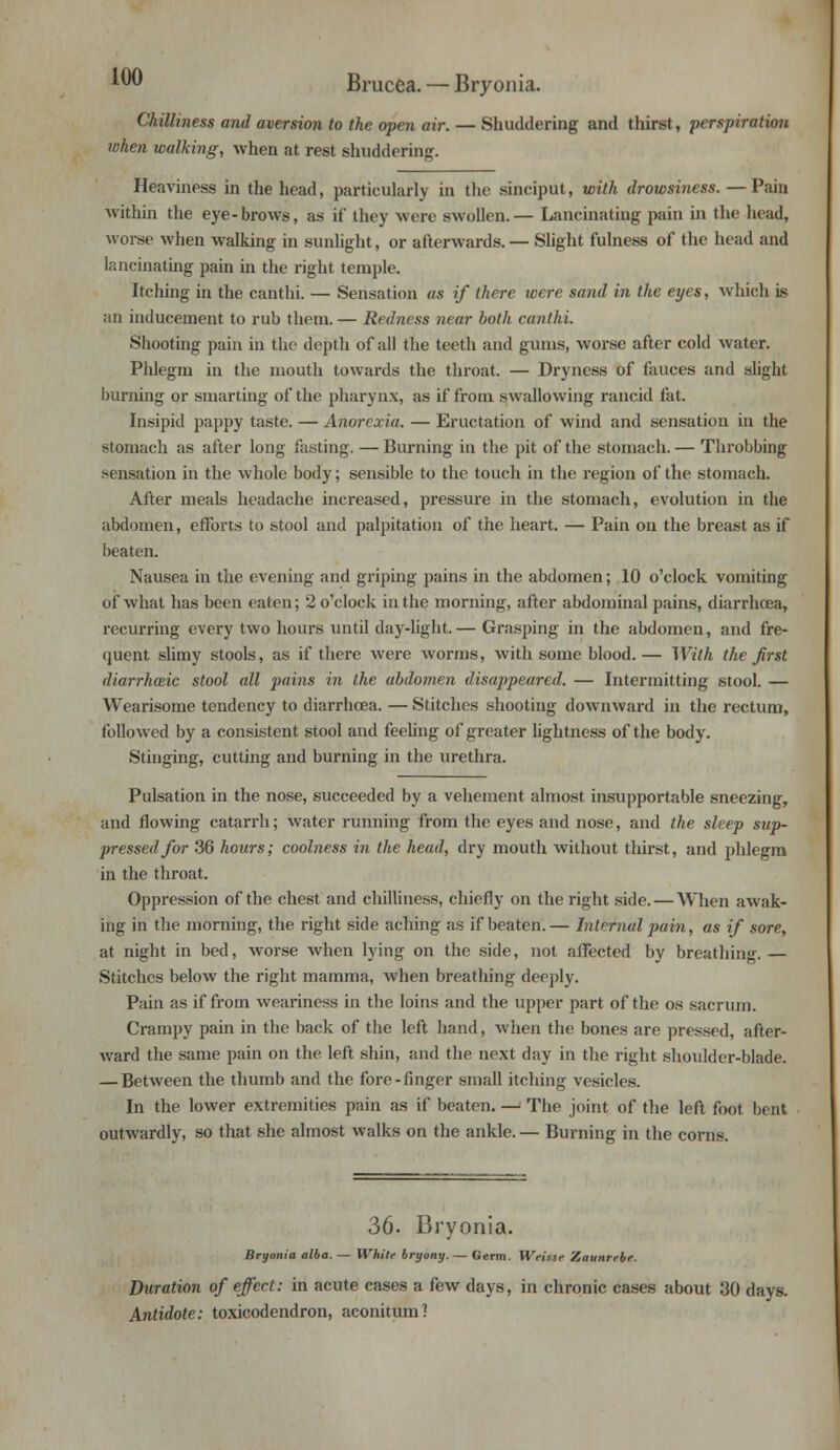Brucea. — Bryonia. Chilliness and aversion to the open air. — Shuddering and thirst, perspiration when walking, when at rest shuddering. Heaviness in the head, particularly in the sinciput, with drowsiness. — Pain within the eye-brows, as if they were swollen.— Lancinating pain in the head, wor.se when walking in sunlight, or afterwards. — Slight fulness of the head and lancinating pain in the right temple. Itching in the canthi. — Sensation as if there were sand in the eyes, which is an inducement to rub them. — Redness near both canthi. Shooting pain in the depth of all the teeth and gums, worse after cold water. Phlegm in the mouth towards the throat. — Dryness of fauces and slight burning or smarting of the pharynx, as if from swallowing rancid fat. Insipid pappy taste. — Anorexia. — Eructation of wind and sensation in the stomach as after long fasting. — Burning in the pit of the stomach. — Throbbing sensation in the whole body; sensible to the touch in the region of the stomach. After meals headache increased, pressure in the stomach, evolution in the abdomen, efforts to stool and palpitation of the heart. — Pain on the breast as it beaten. Nausea in the evening and griping pains in the abdomen; 10 o'clock vomiting of what has been eaten; 2 o'clock in the morning, after abdominal pains, diarrhoea, recurring every two hours until day-light.— Grasping in the abdomen, and fre- quent slimy stools, as if there were worms, with some blood. — With the first diarrhceic stool all pains in the abdomen disappeared. — Intermitting stool. — Wearisome tendency to diarrhoea. — Stitches shooting downward in the rectum, followed by a consistent stool and feeling of greater lightness of the body. Stinging, cutting and burning in the urethra. Pulsation in the nose, succeeded by a vehement almost insupportable sneezing, and flowing catarrh; water running from the eyes and nose, and the sleep sup- pressed for 36 hours; coolness in the head, dry mouth without thirst, and phlegm in the throat. Oppression of the chest and chilliness, chiefly on the right side. — When awak- ing in the morning, the right side aching as if beaten.— Internal pain, as if sore, at night in bed, worse when lying on the side, not affected by breathing. — Stitches below the right mamma, when breathing deeply. Pain as if from weariness in the loins and the upper part of the os sacrum. Crampy pain in the back of the left hand, when the bones are pressed, after- ward the same pain on the left shin, and the next day in the right shoulder-blade. — Between the thumb and the fore-finger small itching vesicles. In the lower extremities pain as if beaten. — The joint of the left foot bent outwardly, so that she almost walks on the ankle.— Burning in the corns. 36. Bryonia. Bryonia alba. — White bryony. — Germ. Weisse Zaunrebe. Duration of effect: in acute cases a few days, in chronic cases about 30 days. Antidote: toxicodendron, aconitum?