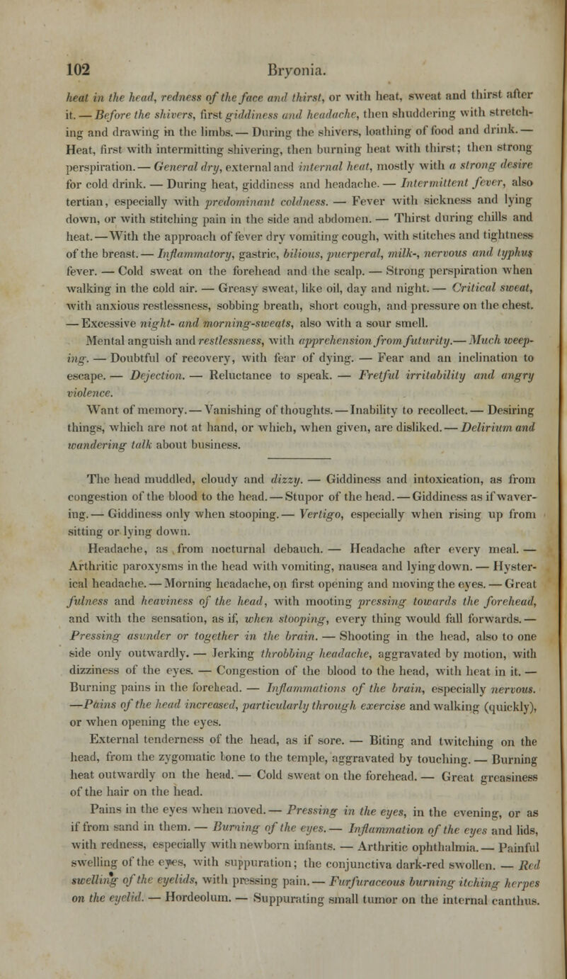 heat in the head, redness of the face and thirst, or with beet, sweat and thirst after it. — Before the shivers, first giddiness and headache, then shuddering with stretch- ing and drawing in the limbs.— During the shivers, loathing of food and drink.— Heat, first with intermitting shivering, then burning heat with thirst; then strong perspiration.— General dry, external and internal heat, mostly with a strong desire for cold drink. — During heat, giddiness and headache. — Intermittent fever, also tertian, especially with predominant coldness. — Fever with sickness and lying down, or with stitching pain in the side and abdomen. — Thirst during chills and heat.—With the approach of fever dry vomiting cough, with stitches anil tightness of the breast.— Inflammatory, gastric, bilious, puerperal, milk-, nervous and typhus fever. — Cold sweat on the forehead and the scalp. — Strong perspiration when walking in the cold air. — Greasy sweat, like oil, day and night. — Critical sweat, with anxious restlessness, sobbing breath, short cough, and pressure on the chest. — Excessive night- and morning-sweats, also with a sour smell. Mental anguish and restlessness, with apprehension from futurity.— Much weep- ing-. — Doubtful of recovery, with fear of dying. — Fear and an inclination to escape. — Dejection. — Reluctance to speak. — Fretful irritability and angry violence. Want of memory. — Vanishing of thoughts. — Inability to recollect.— Desiring things, which are not at hand, or which, when given, are disliked. — Delirium and wandering talk about business. The head muddled, cloudy and dizzy. — Giddiness and intoxication, as from congestion of the blood to the head. — Stupor of the head. — Giddiness as if waver- ing.— Giddiness only when stooping.— Vertigo, especially when rising up from sitting or lying down. Headache, as from nocturnal debauch. — Headache after every meal. — Arthritic paroxysms in the head with vomiting, nausea and lying down. — Hyster- ical headache. — Morning headache, on first opening and moving the eyes. — Great fulness and heaviness of the head, with mooting pressing towards the forehead, and with the sensation, as if, when stooping, every thing would fall forwards.— Pressing asunder or together in the brain. — Shooting in the head, also to one side only outwardly. — Jerking throbbing headache, aggravated by motion, with dizziness of the eyes. — Congestion of the blood to the head, with heat in it. — Burning pains in the forehead. — Inflammations of the brain, especially nervous. —Pains of the head increased, particularly through exercise and walking (quickly), or when opening the eyes. External tenderness of the head, as if sore. — Biting and twitching on the head, from the zygomatic tone to the temple, aggravated by touching. — Burning heat outwardly on the head. — Cold sweat on the forehead. — Great greasiness of the hair on the head. Pains in the eyes when noved.— Pressing in the eyes, in the evening, or as if from sand in them. — Burning of the eyes.— Inflammation of the eyes and lids, with redness, especially with newborn infanta — Arthritic ophthalmia.— Painful swelling of the eyes, with suppuration; the conjunctiva dark-red swollen. — Red swelling of the eyelids, with pressing pain.— Furfuraceous burning itching herpes on the eyelid. — Hordeolum. — Suppurating small tumor on the internal canthus.