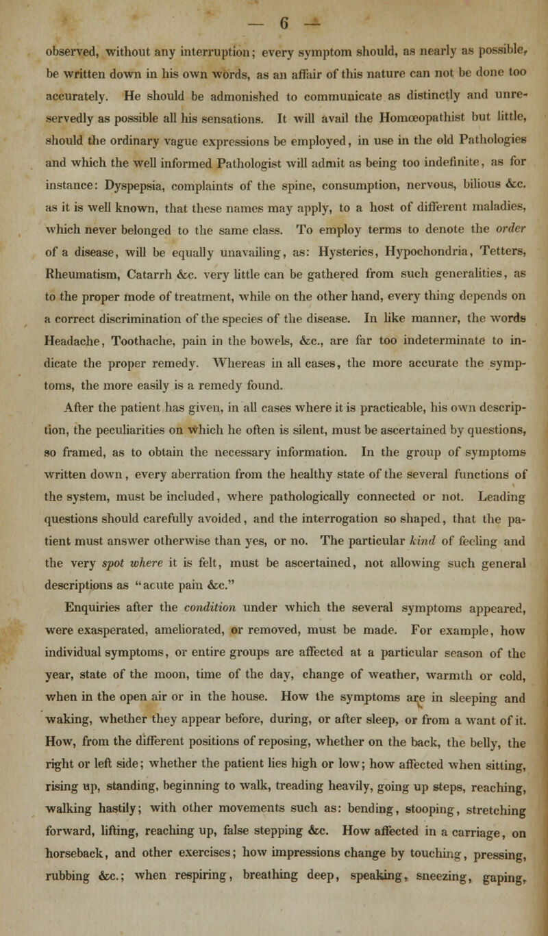 observed, without any interruption; every symptom should, as nearly as possible, be written down in his own words, as an affair of this nature can not be done too accurately. He should be admonished to communicate as distinctly and unre- servedly as possible all his sensations. It will avail the Homceopathist but little, should the ordinary vague expressions be employed, in use in the old Pathologies and which the well informed Pathologist will admit as being too indefinite, as for instance: Dyspepsia, complaints of the spine, consumption, nervous, bilious &c. as it is well known, that these names may apply, to a host of different maladies, which never belonged to the same class. To employ terms to denote the order of a disease, will be equally unavailing, as: Hysterics, Hypochondria, Tetters, Rheumatism, Catarrh &c. very little can be gathered from such generalities, as to the proper mode of treatment, while on the other hand, every thing depends on a correct discrimination of the species of the disease. In like manner, the words Headache, Toothache, pain in the bowels, &c, are far too indeterminate to in- dicate the proper remedy. Whereas in all cases, the more accurate the symp- toms, the more easily is a remedy found. After the patient has given, in all cases where it is practicable, his own descrip- tion, the peculiarities on Which he often is silent, must be ascertained by questions, so framed, as to obtain the necessary information. In the group of symptoms written down, every aberration from the healthy state of the several functions of the system, must be included, where pathologically connected or not. Leading questions should carefully avoided, and the interrogation so shaped, that the pa- tient must answer otherwise than yes, or no. The particular kind of feeling and the very spot where it is felt, must be ascertained, not allowing such general descriptions as  acute pain &c. Enquiries after the condition under which the several symptoms appeared, were exasperated, ameliorated, or removed, must be made. For example, how individual symptoms, or entire groups are affected at a particular season of the year, state of the moon, time of the day, change of weather, warmth or cold, when in the open air or in the house. How the symptoms are in sleeping and waking, whether they appear before, during, or after sleep, or from a want of it. How, from the different positions of reposing, whether on the back, the belly, the right or left side; whether the patient lies high or low; how affected Avhen sitting, rising up, standing, beginning to walk, treading heavily, going up steps, reaching, walking hastily; with other movements such as: bending, stooping, stretching forward, lifting, reaching up, false stepping &c. How affected in a carriage, on horseback, and other exercises; how impressions change by touching, pressing, rubbing &c; when respiring, breathing deep, speaking, sneezing, gaping,