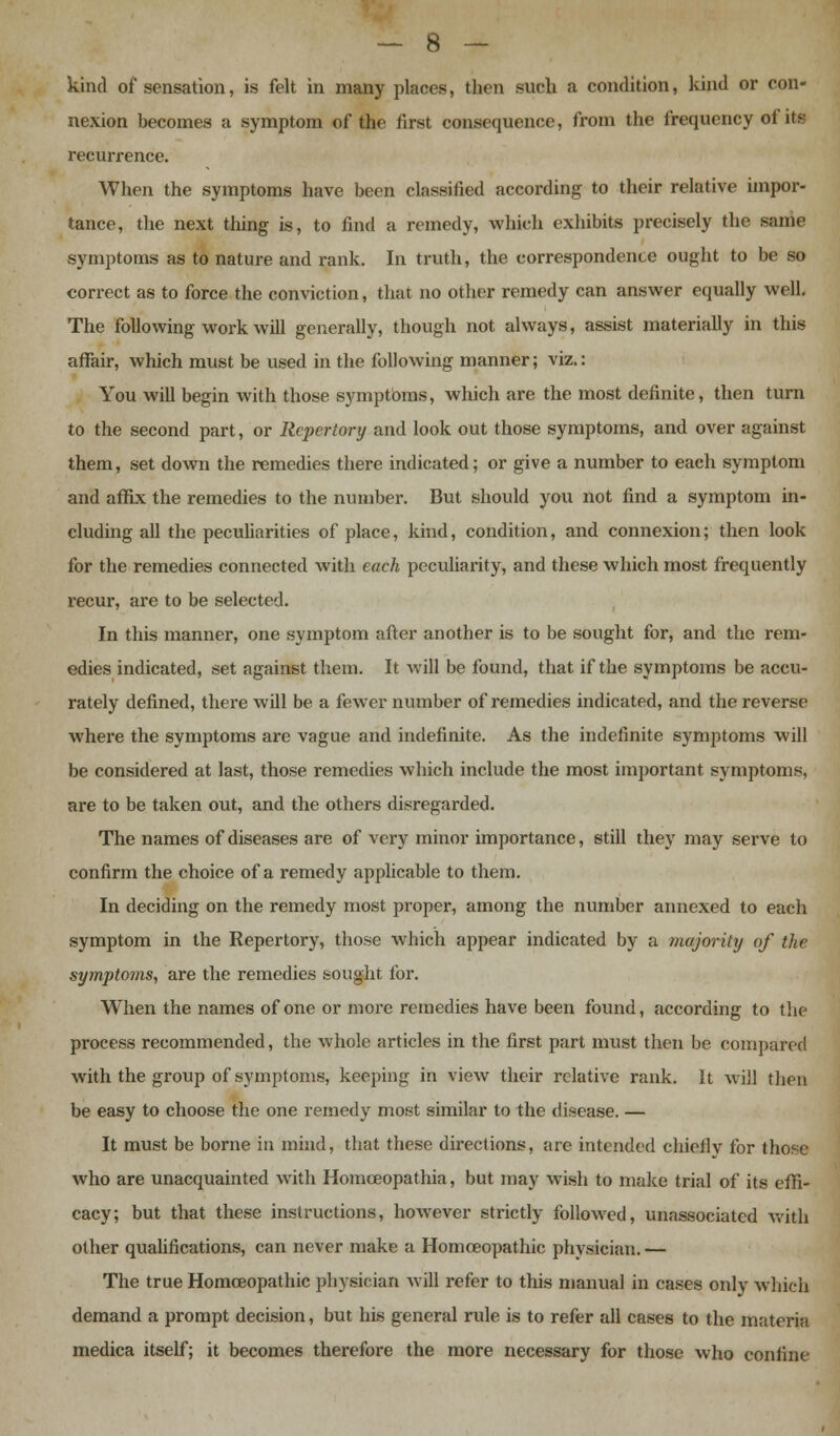 kind of sensation, is felt in many places, then surli a condition, kind or con- nexion becomes a symptom of the first consequence, from the frequency of its recurrence. When the symptoms have been classified according to their relative impor- tance, the next thing is, to find a remedy, which exhibits precisely the same symptoms as to nature and rank. In truth, the correspondence ought to be so correct as to force the conviction, that no other remedy can answer equally well. The following work will generally, though not always, assist materially in this affair, which must be used in the following manner; viz.: You will begin with those symptoms, which are the most definite, then turn to the second part, or Repertory and look out those symptoms, and over against them, set down the remedies there indicated; or give a number to each symptom and affix the remedies to the number. But should you not find a symptom in- cluding all the peculiarities of place, kind, condition, and connexion; then look for the remedies connected with each peculiarity, and these which most frequently recur, are to be selected. In this manner, one symptom after another is to be sought for, and the rem- edies indicated, set against them. It will be found, that if the symptoms be accu- rately defined, there will be a fewer number of remedies indicated, and the reverse where the symptoms are vague and indefinite. As the indefinite symptoms will be considered at last, those remedies which include the most important symptoms, are to be taken out, and the others disregarded. The names of diseases are of very minor importance, still they may serve to confirm the choice of a remedy applicable to them. In deciding on the remedy most proper, among the number annexed to each symptom in the Repertory, those which appear indicated by a majority of the symptoms, are the remedies sought for. When the names of one or more remedies have been found, according to the process recommended, the whole articles in the first part must then be compared with the group of symptoms, keeping in view their relative rank. It will then be easy to choose the one remedy most similar to the disease. — It must be borne in mind, that these directions, are intended chiefly for those who are unacquainted with Homceopathia, but may wish to make trial of its effi- cacy; but that these instructions, however strictly followed, unassociated with other qualifications, can never make a Homoeopathic physician. — The true Homoeopathic physician will refer to this manual in cases only which demand a prompt decision, but his general rule is to refer all cases to the materia medica itself; it becomes therefore the more necessary for those who confine