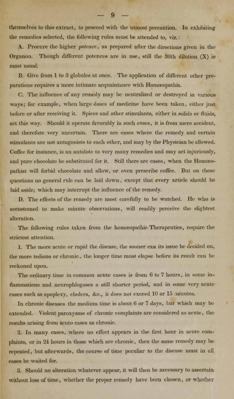 themselves to this extract, to proceed with the utmost precaution. In exhibiting the remedies selected, the following rules must be attended to, viz.: A. Procure the higher potence, as prepared after the directions given fn the Organon. Though different potences are in use, still the 30th dilution (X) is most usual. B. Give from 1 to 3 globules at once. The application of different other pre- parations requires a more intimate acquaintance with Homceopathia. C. The influence of any remedy may be neutralized or destroyed in various ways; for example, when large doses of medicine have been taken, either just before or after receiving it. Spices and other stimidants, either in solids or fluids, act this way. Should it operate favorably in such cases, it is from mere accident, and therefore very uncertain. There are cases where the remedy and certain stimulants are not antagonists to each other, and may by the Physician be allowed. Coffee for instance, is an antidote to very many remedies and may act injuriously, and pure chocolate be substituted for it. Still there are cases, when the Homceo- pathist will forbid chocolate and allow, or even prescribe coffee. But on these questions no general rule can be laid down, except that every article should be laid aside, which may interrupt the influence of the remedy. D. The effects of the remedy are most carefully to be watched. He who is accustomed to make minute observations, will readily perceive the slightest alteration. The following rules taken from the homoeopathic Therapeutics, require the strictest attention. 1. The more acute or rapid the disease, the sooner can its issue be decided on, the more tedious or chronic, the longer time must elapse before its result can be reckoned upon. The ordinary time in common acute cases is from 6 to 7 hours, in some in- flammations and neurophlogoses a still shorter period, and in some very acute cases such as apoplexy, cholera, &c, it does not exceed 10 or 15 minutes. In chronic diseases the medium time is about 6 or 7 days, but which may be extended. Violent paroxysms of chronic complaints are considered as acute, the results arising from acute cases as chronic. 2. In many cases, where no effect appears in the first hour in acute com- plaints, or in 24 hours in those which are chronic, then the same remedy may be repeated, but afterwards, the course of time peculiar to the disease must in all cases be waited for. 3. Should no alteration whatever appear, it will then be necessary to ascertain without loss of time, whether the proper remedy have been chosen, or whether