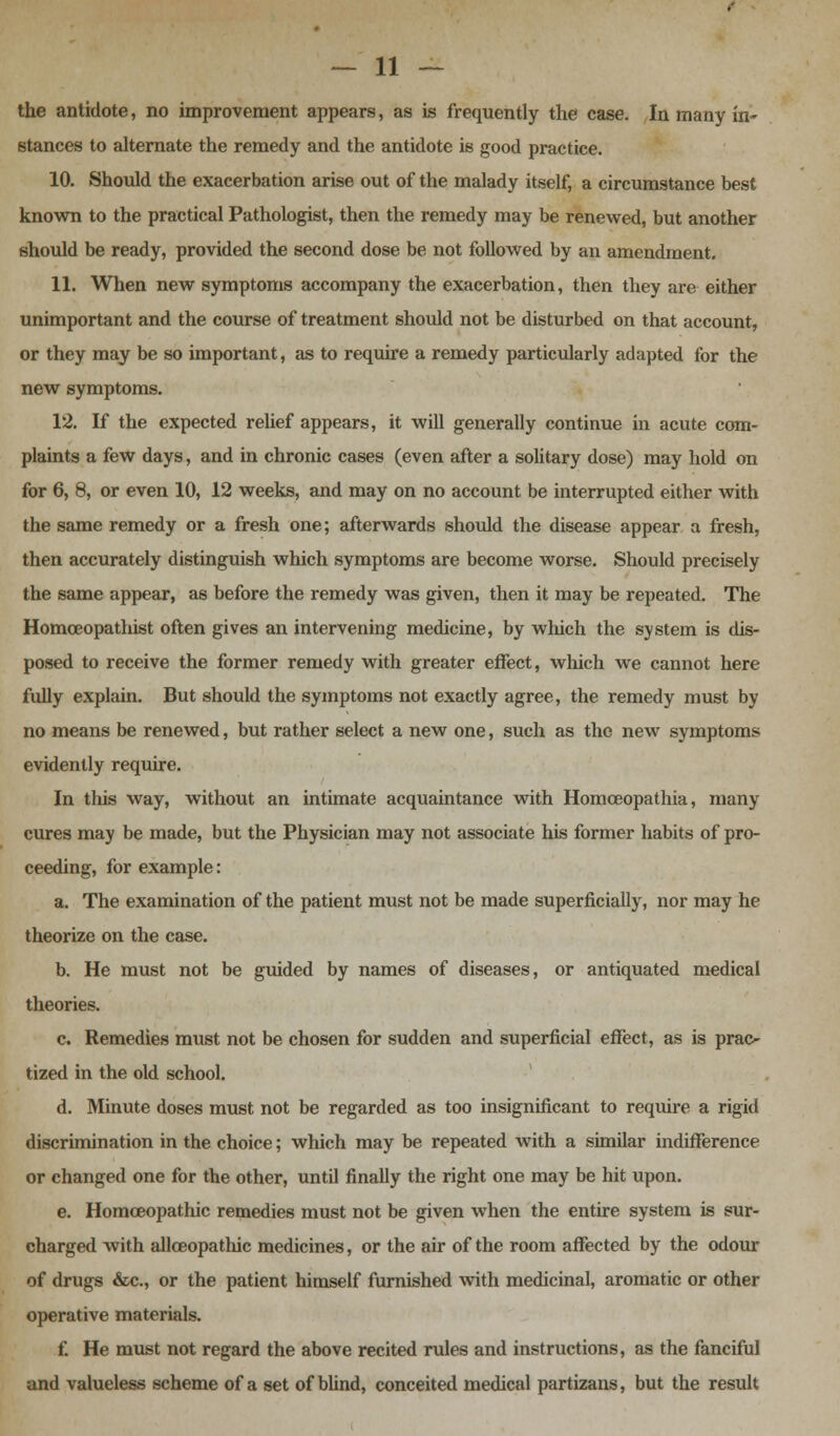 the antidote, no improvement appears, as is frequently the case. In many in- stances to alternate the remedy and the antidote is good practice. 10. Should the exacerbation arise out of the malady itself, a circumstance best known to the practical Pathologist, then the remedy may be renewed, but another should be ready, provided the second dose be not followed by an amendment. 11. When new symptoms accompany the exacerbation, then they are either unimportant and the course of treatment should not be disturbed on that account, or they may be so important, as to require a remedy particularly adapted for the new symptoms. 12. If the expected relief appears, it will generally continue in acute com- plaints a few days, and in chronic cases (even after a solitary dose) may hold on for 6, 8, or even 10, 12 weeks, and may on no account be interrupted either with the same remedy or a fresh one; afterwards should the disease appear a fresh, then accurately distinguish which symptoms are become worse. Should precisely the same appear, as before the remedy was given, then it may be repeated. The Homceopathist often gives an intervening medicine, by which the system is dis- posed to receive the former remedy with greater effect, which we cannot here fully explain. But should the symptoms not exactly agree, the remedy must by no means be renewed, but rather select a new one, such as the new symptoms evidently require. In this way, without an intimate acquaintance with Homceopathia, many cures may be made, but the Physician may not associate his former habits of pro- ceeding, for example: a. The examination of the patient must not be made superficially, nor may he theorize on the case. b. He must not be guided by names of diseases, or antiquated medical theories. c. Remedies must not be chosen for sudden and superficial effect, as is prac- tized in the old school. d. Minute doses must not be regarded as too insignificant to require a rigid discrimination in the choice; which may be repeated with a similar indifference or changed one for the other, until finally the right one may be hit upon. e. Homoeopathic remedies must not be given when the entire system is sur- charged with allceopathic medicines, or the air of the room affected by the odour of drugs &c, or the patient himself furnished with medicinal, aromatic or other operative materials. f. He must not regard the above recited rules and instructions, as the fanciful and valueless scheme of a set of blind, conceited medical partizans, but the result