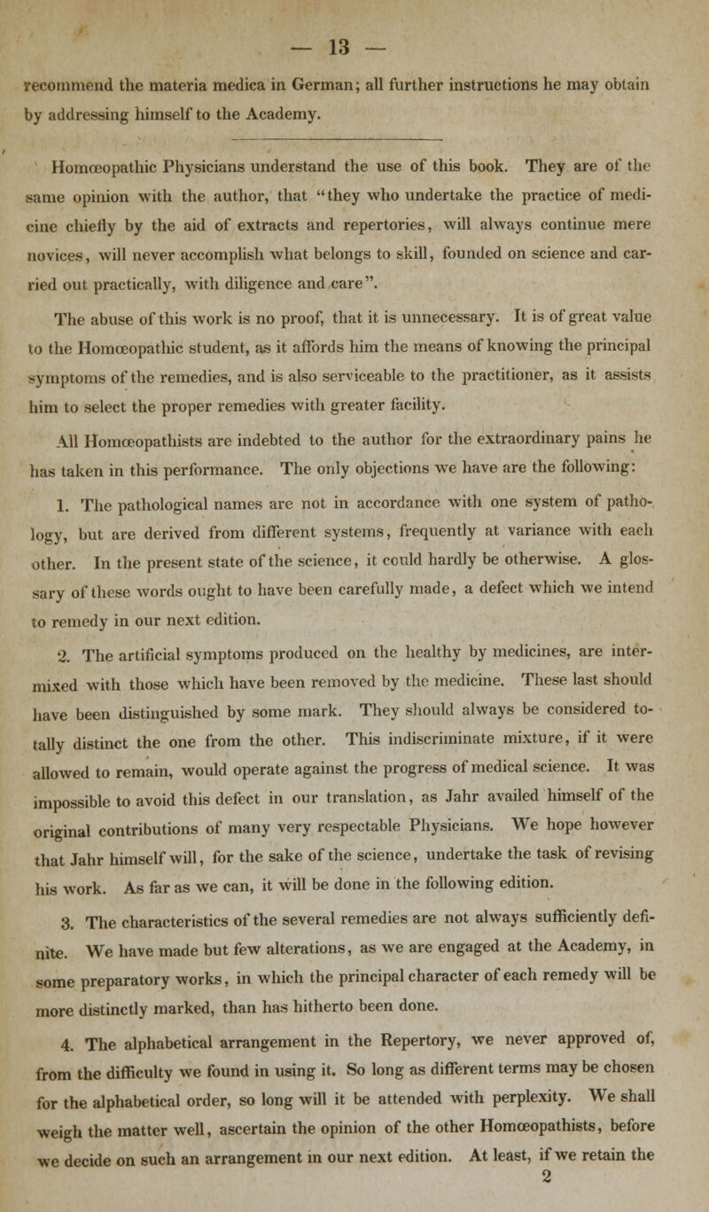 recommend the materia medica in German; all further instructions he may obtain by addressing himself to the Academy. Homoeopathic Physicians understand the use of this book. They are of the same opinion with the author, that they who undertake the practice of medi- cine chiefly by the aid of extracts and repertories, will always continue mere novices, will never accomplish what belongs to skill, founded on science and car- ried out practically, with diligence and care. The abuse of this work is no proof, that it is unnecessary. It is of great value to the Homoeopathic student, as it affords him the means of knowing the principal symptoms of the remedies, and is also serviceable to the practitioner, as it assists him to select the proper remedies with greater facility. All Homceopathists are indebted to the author for the extraordinary pains he has taken in this performance. The only objections we have are the following: 1. The pathological names are not in accordance with one system of patho- logy, but are derived from different systems, frequently at variance with each other. In the present state of the science, it could hardly be otherwise. A glos- sary of these words ought to have been carefully made, a defect which we intend to remedy in our next edition. 2. The artificial symptoms produced on the healthy by medicines, are inter- mixed with those which have been removed by the medicine. These last should have been distinguished by some mark. They should always be considered to- tally distinct the one from the other. This indiscriminate mixture, if it were allowed to remain, would operate against the progress of medical science. It was impossible to avoid this defect in our translation, as Jahr availed himself of the original contributions of many very respectable Physicians. We hope however that Jahr himself will, for the sake of the science, undertake the task of revising his work. As far as we can, it will be done in the following edition. 3. The characteristics of the several remedies are not always sufficiently defi- nite. We have made but few alterations, as we are engaged at the Academy, in some preparatory works, in which the principal character of each remedy will be more distinctly marked, than has hitherto been done. 4. The alphabetical arrangement in the Repertory, we never approved of, from the difficulty we found in using it. So long as different terms may be chosen for the alphabetical order, so long will it be attended with perplexity. We shall weigh the matter well, ascertain the opinion of the other Homceopathists, before we decide on such an arrangement in our next edition. At least, if we retain the