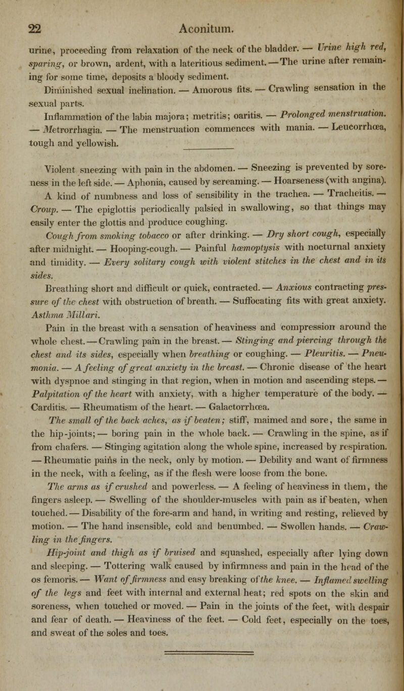 urine, proceeding from relaxation of the neck of the bladder. — Urine high red, sparing, or brown, ardent, with a lateritious sediment. — The urine after remain- ing for some time, deposits a bloody sediment. Diminished sexual inclination. — Amorous fits. — Crawling sensation in the sexual parts. Inflammation of the labia majora; metritis; oaritis. — Prolonged menstruation. — Metrorrhagia. — The menstruation commences with mania. — Leucorrhoea, tough and yellowish. Violent sneezing with pain in the abdomen. — Sneezing is prevented by sore- ness in the left side. — Aphonia, caused by screaming. — Hoarseness (with angina). A kind of numbness and loss of sensibility in the trachea. — Tracheitis. — Croup. — The epiglottis periodically palsied in swallowing, so that things may easily enter the glottis and produce coughing. Cough from smoking tobacco or after drinking. — Dry short cough, especially after midnight. — Hooping-cough. — Painful haemoptysis with nocturnal anxiety and timidity. — Every solitary cough with violent stitches in the chest and in its sides. Breathing short and difficult or quick, contracted. — Anxious contracting pres- sure of the chest with obstruction of breath. — Suffocating fits with great anxiety. Asthma Millari. Pain in the breast with a sensation of heaviness and compression around the whole chest. — Crawling pain in the breast. — Stinging and piercing through the chest and its sides, especially when breathing or coughing. — Pleuritis. — Pneu- monia. — A feeling of great anxiety in the breast. — Chronic disease of the heart with dyspnoe and stinging in that region, when in motion and ascending steps. — Palpitation of the heart with anxiety, with a higher temperature of the body. — Carditis. — Rheumatism of the heart. — Galactorrhcea. The small of the back aches, as if beaten; stiff, maimed and sore, the same in the hip-joints;— boring pain hi the whole back. — Crawling in the spine, as if from chafers. — Stinging agitation along the whole spine, increased by respiration. — Rheumatic pains in the neck, only by motion. — Debility and want of firmness in the neck, with a feeling, as if the flesh were loose from the bone. The arms as if crushed and powerless. — A feeling of heaviness in them, the fingers asleep. — Swelling of the shoulder-muscles with pain as if beaten, when touched. — Disability of the fore-arm and hand, in writing and resting, relieved by motion. — The hand insensible, cold and benumbed. — Swollen hands. — Craw- ling in the fingers. Hip-joint and thigh as if bruised and squashed, especially after lying down and sleeping. — Tottering walk caused by infirmness and pain in the head of the os femoris. — Want of firmness and easy breaking of the knee. — Inflamed swelling of the legs and feet with internal and external heat; red spots on the skin and soreness, when touched or moved. — Pain in the joints of the feet, with despair and fear of death. — Heaviness of the feet. — Cold feet, especially on the toes, and sweat of the soles and toes.
