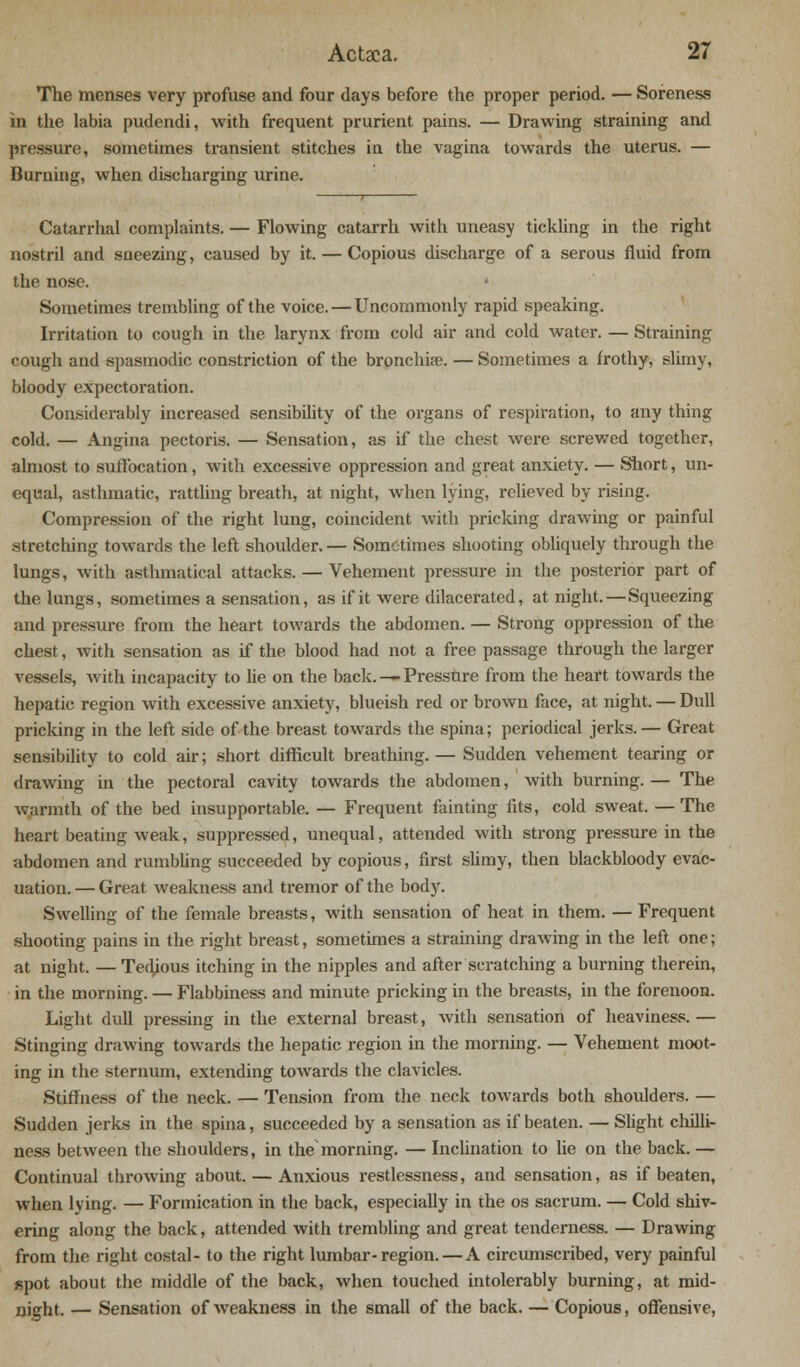 The menses very profuse and four days before the proper period. — Soreness in the labia pudendi, with frequent prurient pains. — Drawing straining and pressure, sometimes transient stitches in the vagina towards the uterus. — Burning, when discharging urine. Catarrhal complaints. — Flowing catarrh with uneasy tickling in the right nostril and sneezing, caused by it. — Copious discharge of a serous fluid from the nose. Sometimes trembling of the voice. — Uncommonly rapid speaking. Irritation to cough in the larynx from cold air and cold water. — Straining cough and spasmodic constriction of the bronchia?. — Sometimes a frothy, slimy, bloody expectoration. Considerably increased sensibility of the organs of respiration, to any thing cold. — Angina pectoris. — Sensation, as if the chest were screwed together, almost to suffocation, with excessive oppression and great anxiety. — Short, un- equal, asthmatic, rattling breath, at night, when lying, relieved by rising. Compression of the right lung, coincident with pricking drawing or painful stretching towards the left shoulder. — Sometimes shooting obliquely through the lungs, with asthmatical attacks. — Vehement pressure in the posterior part of the lungs, sometimes a sensation, as if it were dilacerated, at night. — Squeezing and pressure from the heart towards the abdomen. — Strong oppression of the chest, with sensation as if the blood had not a free passage through the larger vessels, with incapacity to he on the back. — Pressure from the heart towards the hepatic region with excessive anxiety, blueish red or brown face, at night. — Dull pricking in the left side of the breast towards the spina; periodical jerks.— Great sensibility to cold air; short difficult breathing. — Sudden vehement tearing or drawing in the pectoral cavity towards the abdomen, with burning. — The warmth of the bed insupportable. — Frequent fainting fits, cold sweat. — The heart beating weak, suppressed, unequal, attended with strong pressure in the abdomen and rumbling succeeded by copious, first slimy, then blackbloody evac- uation. — Great weakness and tremor of the body. Swelling of the female breasts, with sensation of heat in them. — Frequent shooting pains in the right breast, sometimes a straining drawing in the left one; at night. — Tedious itching in the nipples and after scratching a burning therein, in the morning. — Flabbiness and minute pricking in the breasts, in the forenoon. Light duU pressing in the external breast, with sensation of heaviness. — Stinging drawing towards the hepatic region in the morning. — Vehement moot- ing in the sternum, extending towards the clavicles. Stiffness of the neck. — Tension from the neck towards both shoidders. — Sudden jerks in the spina, succeeded by a sensation as if beaten. — Slight chilli- ness between the shoulders, in the morning. — Inclination to lie on the back. — Continual throwing about. — Anxious restlessness, and sensation, as if beaten, when lying. — Formication in the back, especially in the os sacrum. — Cold shiv- ering along the back, attended with trembling and great tenderness. — Drawing from the right costal- to the right lumbar-region.—A circumscribed, very painful spot about the middle of the back, when touched intolerably burning, at mid- night. — Sensation of weakness in the small of the back. — Copious, offensive,