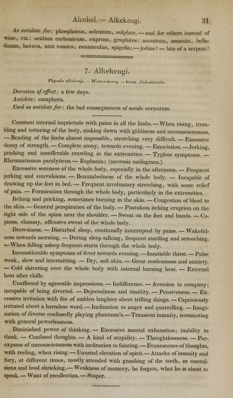 As antidote for: phosphorus, selenium, sulphur, —and for others instead of wine, viz.: acidum carbonicum, cuprum, graphites; aconitum, amanita, bella- donna, lactuca, nux vomica, ranunculus, spigelia;—jodine? - bite of a serpent 1 7- Alkekengi. Physalis alkekengi.— Wintercherry. — Germ. Judenhirsche. Duration of effect: a few days. Antidote: camphora. Used as antidote for: the bad consequences of secale cornutum. Constant internal inquietude with pains in all the limbs.—When rising, trem- bling and tottering of the body, sinking down with giddiness and unconsciousness. — Bending of the limbs almost impossible, stretching very difficult. — Excessive decay of strength. — Complete atony, towards eveniug. — Emaciation.—Jerking, pricking and insufferable crawling in the extremities. — Typhus symptoms. — Rheumatismus paralyticus.— Raphania; (necrosis ustilaginea.) Excessive soreness of the whole body, especially in the afternoon. — Frequent jerking and convulsions. — Benumbedness of the whole body. — Incapable of drawing up the feet in bed. — Frequent involuntary stretching, with some relief of pain. — Formication through the whole body, particularly in the extremities. Itching and pricking, sometimes burning in the skin. — Congestion of blood to the skin. — General perspiration of the body. — Pustulous itching eruption on the right side of the spina near the shoulder. — Sweat on the feet and hands. — Co- pious, clammy, offensive sweat of the whole body. Drowsiness. — Disturbed sleep, continually interrupted by pains. — Wakeful- ness towards morning. — During sleep talking, frequent startling and screeching. -«-When falling asleep frequent starts through the whole body. Inconsiderable symptoms of fever towards evening.—Insatiable thirst. — Pulse weak, slow and intermitting. — Dry, soft skin. — Great restlessness and anxiety. — Cold shivering over the whole body with internal burning heat. — External heat after chills. Unaffected by agreeable impressions. — Indifference. — Aversion to company; incapable of being diverted. — Dejectedness and timidity. — Pensiveness. — Ex- cessive irritation with fits of sudden laughter about trifling things. — Capriciously irritated about a harmless word. — Inclination to anger and quarrelling. —Imagi- nation of diverse confusedly playing phantasm's.—Transient insanity, terminating with general powerlessness. Diminished power of thinking. — Excessive mental exhaustion; inability to think. — Confused thoughts. — A kind of stupidity. — Thoughtlessness. — Par- oxysms of unconsciousness with inclination to fainting. — Evanescence of thoughts, with reeling, when rising.— Unusual elevation of spirit.—Attacks of insanity and fury, at different times, mostly attended with gnashing of the teeth, or convul- sions and loud shrieking. — Weakness of memory, he forgets, what he is about to speak. — Want of recollection.— Stupor.