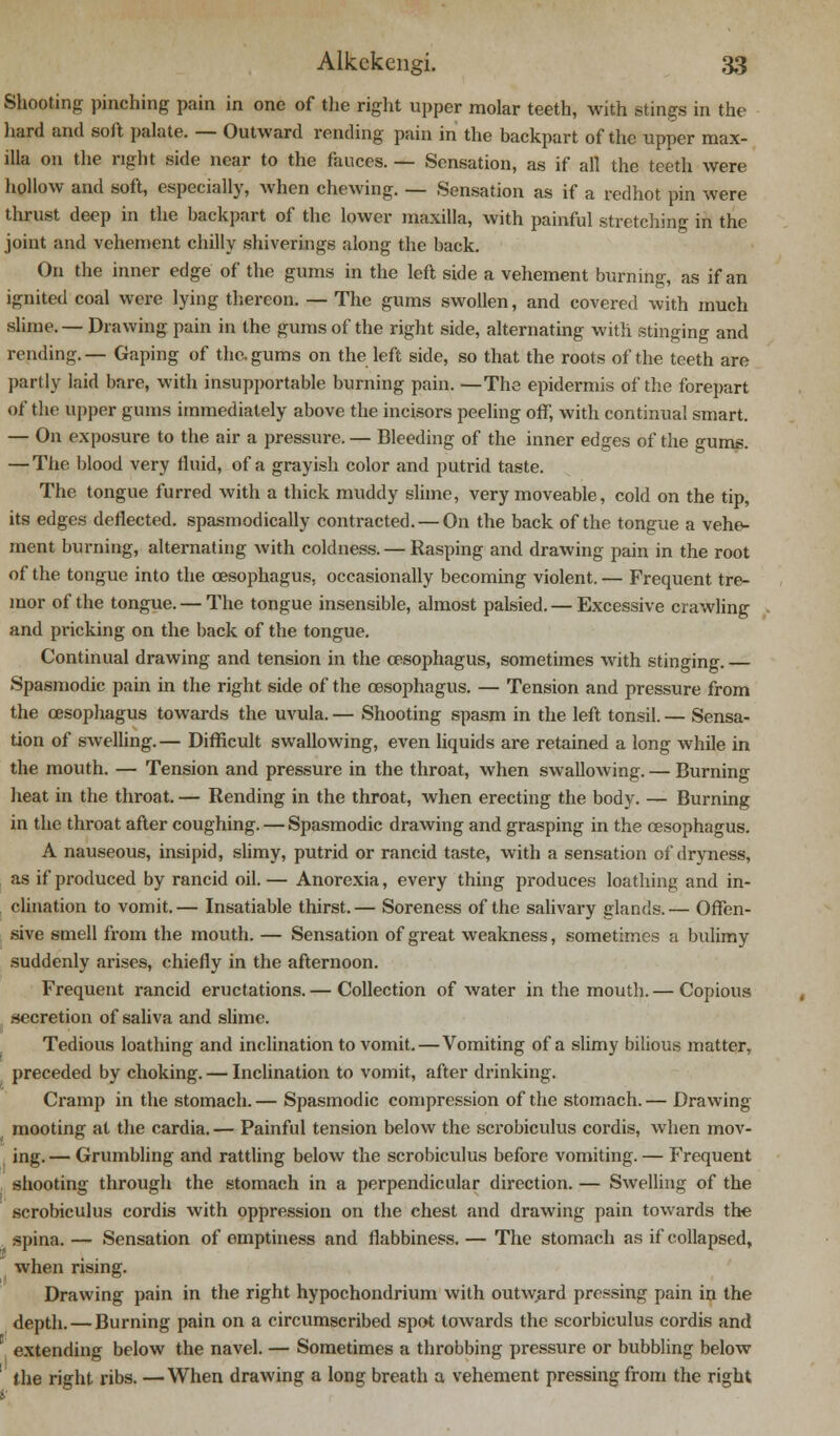 Shooting pinching pain in one of the right upper molar teeth, with stings in the hard and soft palate. — Outward rending pain in the backpart of the upper max- illa on the right side near to the fauces. — Sensation, as if all the teeth were hollow and soft, especially, when chewing. — Sensation as if a redhot pin were thrust deep in the backpart of the lower maxilla, with painful stretching in the joint and vehement chilly shiverings along the back. On the inner edge of the gums in the left side a vehement burning, as if an ignited coal were lying thereon. — The gums swollen, and covered with much slime. — Drawing pain in the gums of the right side, alternating with stinging and rending. — Gaping of the. gums on the left side, so that the roots of the teeth are partly laid bare, with insupportable burning pain. —The epidermis of the forepart of the upper gums immediately above the incisors peeling off, with continual smart. — On exposure to the air a pressure. — Bleeding of the inner edges of the gums. — The blood very fluid, of a grayish color and putrid taste. The tongue furred with a thick muddy slime, very moveable, cold on the tip, its edges deflected, spasmodically contracted. — On the back of the tongue a vehe- ment burning, alternating with coldness. — Rasping and drawing pain in the root of the tongue into the oesophagus, occasionally becoming violent. — Frequent tre- mor of the tongue. — The tongue insensible, almost palsied. — Excessive crawling and pricking on the back of the tongue. Continual drawing and tension in the oesophagus, sometimes with stinging. Spasmodic pain in the right side of the oesophagus. — Tension and pressure from the oesophagus towards the uvula. — Shooting spasm in the left tonsil. — Sensa- tion of swelling.— Difficult swallowing, even liquids are retained a long while in the mouth. — Tension and pressure in the throat, when swallowing. — Burning heat in the throat. — Rending in the throat, when erecting the body. — Burning in the throat after coughing. — Spasmodic drawing and grasping in the oesophagus. A nauseous, insipid, slimy, putrid or rancid taste, with a sensation of dryness, as if produced by rancid oil. — Anorexia, every thing produces loathing and in- clination to vomit. — Insatiable thirst. — Soreness of the salivary glands. — Offen- sive smell from the mouth. — Sensation of great weakness, sometimes a bulimy suddenly arises, chiefly in the afternoon. Frequent rancid eructations. — Collection of water in the mouth. — Copious secretion of saliva and slime. Tedious loathing and inclination to vomit.—Vomiting of a slimy bilious matter, preceded by choking. — Inclination to vomit, after drinking. Cramp in the stomach. — Spasmodic compression of the stomach. — Drawing mooting at the cardia. — Painful tension below the scrobiculus cordis, when mov- ing. — Grumbling and rattling below the scrobiculus before vomiting. — Frequent shooting through the stomach in a perpendicular direction. — Swelling of the scrobiculus cordis with oppression on the chest and drawing pain towards the ^ spina. — Sensation of emptiness and flabbiness. — The stomach as if collapsed, when rising. Drawing pain in the right hypochondrium with outward pressing pain in the depth. — Burning pain on a circumscribed spot towards the scorbiculus cordis and extending below the navel. — Sometimes a throbbing pressure or bubbling below the right ribs. —When drawing a long breath a vehement pressing from the right
