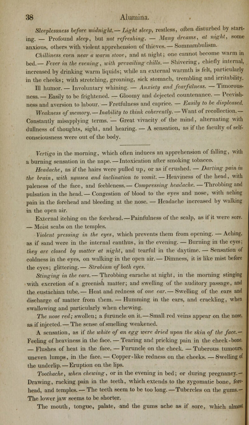 Sleeplessness before midnight.— Light sleep, restless, often disturbed by .start- ing. — Profound sleep, but not refreshing. — Many dreams, at night, some anxious, others with violent apprehension of thieves. — Somnambulism. Chilliness even near a warm stove, and at night; one cannot become warm m bed.— Fever in the evening, with prevailing chills. — Shivering, chiefly internal, increased by drinking warm liquids; while an external warmth is felt, particularly in the cheeks; with stretching, groaning, sick stomach, trembling and irritability. Ill humor. — Involuntary whining. — Anxiety and fearfalness. — Timorous- ness. — Easily to be frightened. — Gloomy and dejected countenance. — Peevish- ness and aversion to labour. — Fretfulness and caprice. — Easily to be displeased. Weakness of memory. —Inability to think coherently. — Want of recollection.— Constantly misapplying terms. — Great vivacity of the mind, alternating with dullness of thoughts, sight, and hearing. — A sensation, as if the faculty of self- consciousness were out of the body. Vertigo in the morning, which often induces an apprehension of falling, with a burning sensation in the nape. — Intoxication after smoking tobacco. Headache, as if the hairs were pulled up, or as if crushed. — Darting pain in the brain, with nausea and inclination to vomit. — Heaviness of the head, with paleness of the face, and feebleness.— Compressing headache. — Throbbing and pulsation in the head.— Congestion of blood to the eyes and nose, with aching pain in the forehead and bleeding at the nose. — Headache increased by walking in the open air. External itching on the forehead.—Painfulness of the scalp, as if it were sore. — Moist scabs on the temples. Violent pressing in the eyes, which prevents them from opening. — Aching, as if sand were in the internal canthus, in the evening. — Burning in the eyes; they are closed by matter at night, and tearful in the daytime. — Sensation of coldness in the eyes, on walking in the open air. — Dimness, it is like mist before the eyes; glittering.— Strabism of both eyes. Stinging in the ears. — Throbbing earache at night, in the morning stinging with excretion of a greenish matter; and swelling of the auditory passage, and the eustachian tube.— Heat and redness of one ear.— Swelling of the ears and discharge of matter from them. — Humming in the ears, and crackling, when swallowing and particularly when chewing. The nose red; swollen; a furuncle on it. — Small red veins appear on the nose, as if injected. — The sense of smelling weakened. A sensation, as if the white of an egg were dried upon the skin of the face. — Feeling of heaviness in the face. — Tearing and pricking pain in the cheek-bone. — Flushes of heat in the face. — Furuncle on the cheek. — Tuberous tumours, uneven lumps, in the face. — Copper-like redness on the cheeks. — Swelling of the underlip. — Eruption on the lips. Toothache, when chewing, or in the evening in bed; or during pregnancy. — Drawing, racking pain in the teeth, which extends to the zygomatic bone, fore- head, and temples. — The teeth seem to be too long.—Tubercles on the gums.- The lower jaw seems to be shorter. The mouth, tongue, palate, and the gums ache as if sore, which almost