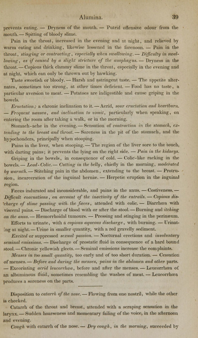 prevents eating. — Dryness of the mouth. — Putrid offensive odour from the mouth. — Spitting of bloody slime. Pain in the throat, increased in the evening and at night, and relieved by warm eating and drinking, likewise lessened in the forenoon. — Pain in the throat, stinging or contracting, especially token swallowing. — Difficulty in swal- lowing , as if caused by a slight stricture of the oesophagus. — Dryness in the throat. — Copious thick clammy slime in the throat, especially in the evening and at night, which can only be thrown out by hawking. Taste sweetish or bloody. — Harsh and astringent taste. — The appetite alter- nates, sometimes too strong, at other times deficient. — Food has no taste, a particular aversion to meat. — Potatoes are indigestible and cause griping in the bowels. Eructation; a chronic inclination to it. — Acrid, sour eructation and heartburn. — Frequent nausea, and inclination to vomit, particularly when speaking, on entering the room after taking a walk, or in the morning. Stomach-ache in the evening.— Sensation of contraction in the stomach, ex- tending to the breast and throat. — Soreness in the pit of the stomach, and the hypochonders, principally when stooping. Pains in the liver, when stooping. — The region of the liver sore to the touch, with darting pains; it prevents the lying on the right side. — Pain in the kidneys. Griping in the bowels, in consequence of cold. — Colic-like racking in the bowels.— Lead-Colic.— Cutting in the belly, chiefly in the morning, moderated by warmth. — Stitching pain in the abdomen, extending to the breast. — Protru- sion , incarceration of the inguinal herniae. — Herpetic eruption in the inguinal region. Faeces indurated and inconsiderable, and pains in the anus. — Costiveness. — Difficult evacuations, on account of the inactivity of the entrails. — Copious dis- charge of slime passing with the faces, attended with colic. — Diarrhoea with visceral pains. — Discharge of blood with or after the stool. — Burning and itching on the anus. — Haemorrhoidal tumours. — Pressing and stinging in the perinaeum. Efforts to urinate, with a copious aqueous discharge, with burning. — Urinat- ing at night. — Urine in smaller quantity, with a red gravelly sediment. Excited or suppressed sexual passion. — Nocturnal erections and involuntary seminal emissions. — Discharge of prostatic fluid in consequence of a hard bound stool. — Chronic yellowish gleets. — Seminal emissions increase the complaints. Menses in too small quantity, too early and of too short duration. — Cessation of menses. — Before and during the menses, pains in the abdomen and other parts. — Excoriating acrid leucorrhaza, before and after the menses. — Leucorrhcea of an albuminous fluid, sometimes resembling the washes of meat. — Leucorrhcea produces a soreness on the parts. Disposition to catarrh of the nose. — Flowing from one nostril, while the other is checked. Catarrh of the throat and breast, attended with a scraping sensation in the larynx. — Sudden hoarseness and momentary failing of the voice, in the afternoon and evening. Cough with catarrh of the nose. — Dry cough, in the morning, succeeded by