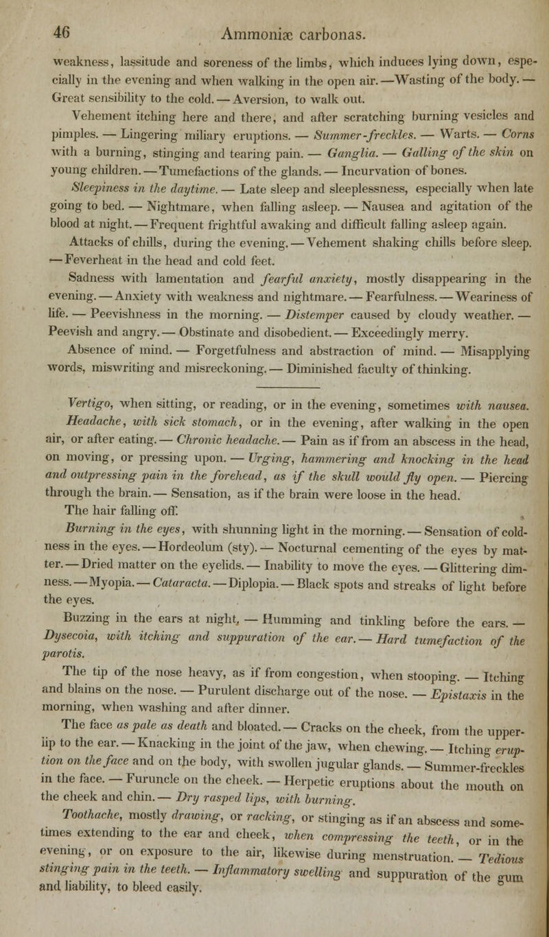 weakness, lassitude and soreness of the limbs, which induces lying down, espe- cially in the evening and when walking in the open air. —Wasting of the body. — Great sensibility to the cold. — Aversion, to walk out. Vehement itching here and there, and after scratching burning vesicles and pimples. — Lingering miliary eruptions. — Summer-freckles. — Warts. — Corns with a burning, stinging and tearing pain. — Ganglia. — Galling of the skin on young children. — Tumefactions of the glands. — Incurvation of bones. Sleepiness in the daytime. — Late sleep and sleeplessness, especially when late going to bed. — Nightmare, when falling asleep. — Nausea and agitation of the blood at night. — Frequent frightful awaking and difficult falling asleep again. Attacks of chills, during the evening. — Vehement shaking chills before sleep. <—Feverheat in the head and cold feet. Sadness with lamentation and fearful anxiety, mostly disappearing in the evening. — Anxiety with weakness and nightmare. — Fearfulness. — Weariness of life- — Peevishness in the morning. — Distemper caused by cloudy weather. — Peevish and angry.— Obstinate and disobedient. — Exceedingly merry. Absence of mind. — Forgetfulness and abstraction of mind. — Misapplying words, miswriting and misreckoning.— Diminished faculty of thinking. Vertigo, when sitting, or reading, or in the evening, sometimes with nausea. Headache, with sick stomach, or in the evening, after walking in the open air, or after eating.— Chronic headache.— Pain as if from an abscess in the head, on moving, or pressing upon. — Urging, hammering and knocking in the head and outpressing pain in the forehead, as if the skull would fly open. — Piercing through the brain. — Sensation, as if the brain were loose in the head. The hair falling off. Burning in the eyes, with shunning light in the morning. —Sensation of cold- ness in the eyes. — Hordeolum (sty). — Nocturnal cementing of the eyes by mat- ter.— Dried matter on the eyelids.— Inability to move the eyes. —Ghttering dim- ness.— Myopia. — Cataracta.— Diplopia. — Black spots and streaks of light before the eyes. Buzzing in the ears at night, — Humming and tinkling before the ears. — Dysecoia, with itching and suppuration of the ear. —Hard tumefaction of the parotis. The tip of the nose heavy, as if from congestion, when stooping. — Itchin and Wains on the nose. — Purulent discharge out of the nose. — Epistaxis in the morning, when washing and after dinner. The face as pale as death and bloated. — Cracks on the cheek, from the upper- iip to the ear. —Knacking in the joint of the jaw, when chewing. — Itching erup- tion on the face and on the body, with swollen jugular glands. — Summer-freckles in the face. — Furuncle on the cheek. - Herpetic eruptions about the mouth on the cheek and chin. — Dry rasped lips, with burning. Toothache, mostly drawing, or racking, or stinging as if an abscess and some- times extending to the ear and cheek, when compressing the teeth, or in the evening, or on exposure to the air, likewise during menstruation. — Tedious stinging pain in the teeth. — Inflammatory swelling and suppuration of the -mm and liability, to bleed easily.