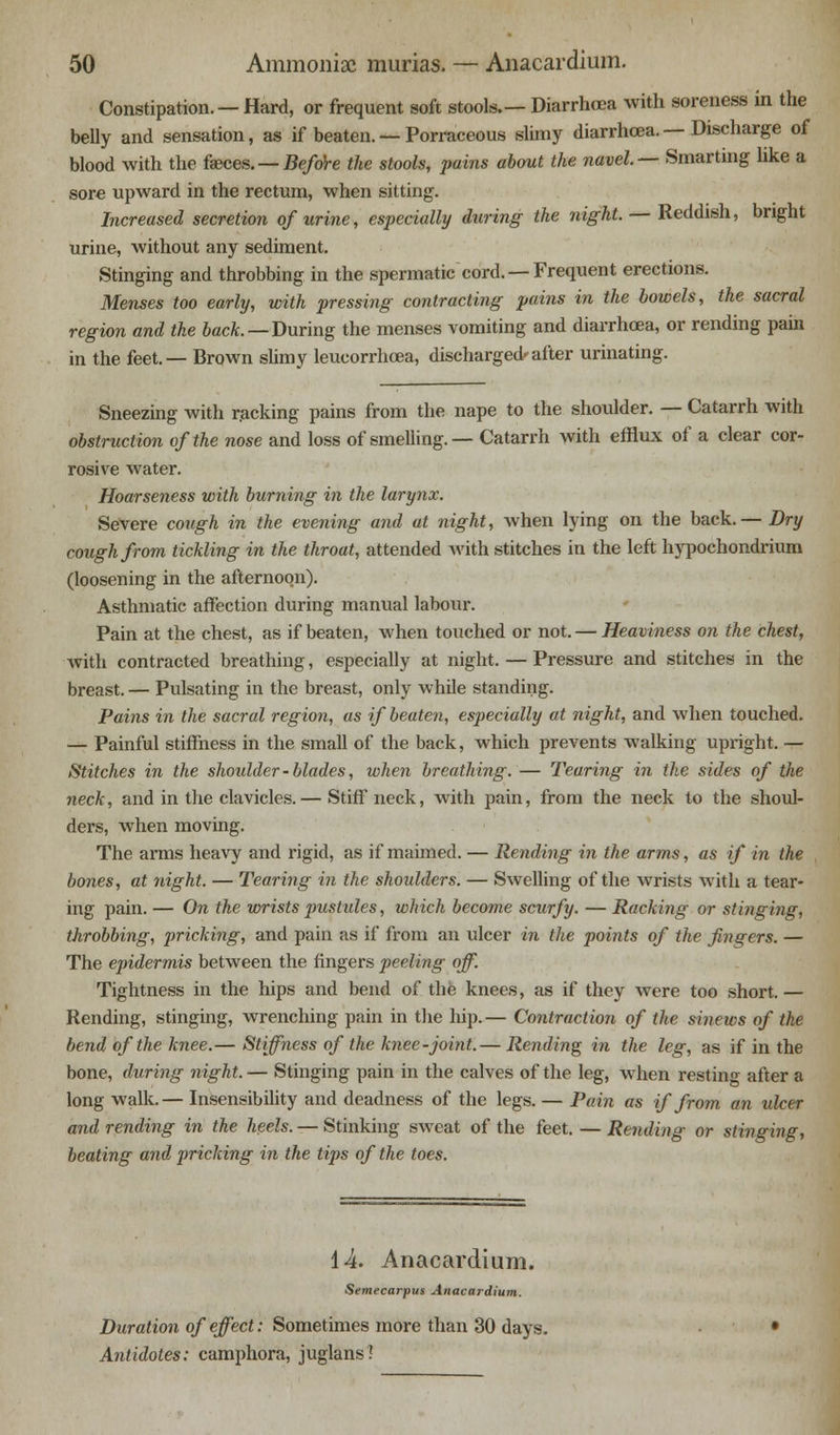 Constipation. — Hard, or frequent soft stools.— Diarrhoea with soreness in the belly and sensation, as if beaten. — Porraceous slimy diarrhoea. — Discharge of blood with the faeces. — Before the stools, pains about the navel— Smarting like a sore upward in the rectum, when sitting. Increased secretion of urine, especially fairing the night. — Reddish, bright urine, without any sediment. Stinging and throbbing in the spermatic cord. —Frequent erections. Menses too early, with pressing contracting pains in the bowels, the sacral region and the back. — During the menses vomiting and diarrhoea, or rending pain in the feet.— Brown slimy leucorrhcea, discharged- after urinating. Sneezing with racking pains from the nape to the shoulder. — Catarrh with obstruction of the nose and loss of smelling.— Catarrh with efflux of a clear cor- rosive water. Hoarseness with burning in the larynx. Severe cough in the evening and at night, when lying on the back.— Dry cough from tickling in the throat, attended with stitches in the left hypochondrium (loosening in the afternoon). Asthmatic affection during manual labour. Pain at the chest, as if beaten, when touched or not. — Heaviness on the chest, Avith contracted breathing, especially at night. — Pressure and stitches in the breast. — Pulsating in the breast, only whUe standing. Pains in the sacral region, as if beaten, especially at night, and when touched. — Painful stiffness in the small of the back, which prevents walking upright. — Stitches in the shoulder-blades, when breathing. — Tearing in the sides of the neck, and in the clavicles. — Stiff neck, with pain, from the neck to the shoul- ders, when moving. The arms heavy and rigid, as if maimed. — Rending in the arms, as if in the bones, at night. — Tearing in the shoulders. — Swelling of the wrists with a tear- ing pain. — On the wrists pustules, which become scurfy. — Racking or stinging, throbbing, pricking, and pain as if from an ulcer in the points of the fingers. — The epidermis between the fingers peeling off. Tightness in the hips and bend of the knees, as if they were too short. — Rending, stinging, wrenching pain in the hip.— Contraction of the sinews of the bend of the knee.— Stiffness of the knee-joint.— Rending in the leg, as if in the bone, during night. — Stinging pain in the calves of the leg, when resting after a long walk.— Insensibility and deadness of the legs. — Pain as if from an ulcer and rending in the heels. — Stinking sweat of the feet. — Rending or stinging, beating and pricking in the tips of the toes. 14. Anacardium. Semecarpus Anacardium. Duration of effect: Sometimes more than 30 days. Antidotes: camphora, juglans?