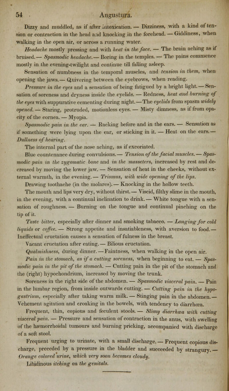 Dizzy and muddled, as if after Intoxication. — Dizziness, with a kind of ten- sion or contraction in the head aid knocking in the forehead. — Giddiness, when walking in the open air, or across a running water. Headache mostly pressing and with heat in the face. — The brain aching as if bruised.— Spasmodic headache.— Boring in the temples. — The pains commence mostly in the evening-twilight and continue till falling asleep. Sensation of numbness in the temporal muscles, and tension in them, when opening the jaws.— Quivering between the eyebrows, when reading. Pressure in the eyes and a sensation of being fatigued by a bright light. — Sen- sation of soreness and dryness inside the eyelids. — Redness, heat and burning of the eyes with suppurative cementing during night.—The eyelids from spasm widely opened. — Staring, protruded, motionless eyes. — Misty dimness, as if from opa- city of the cornea. — Myopia. Spasmodic pain in the ear. — Racking before and in the ears. — Sensation as if something were lying upon the ear, or sticking in it. — Heat on the ears. — Dullness of hearing. The internal part of the nose aching, as if excoriated. Blue countenance during convulsions. — Tension of the facial muscles. — Spas- modic pain in the zygomatic bone and in the masseters, increased by rest and de- creased by moving the lower jaw. — Sensation of heat in the cheeks, without ex- ternal warmth, in the evening.— Trismus, with wide opening of the lips. Drawing toothache (in the molares).— Knocking in the hollow teeth. The mouth and lips very dry, without thirst. — Viscid, filthy slime in the mouth, in the evening, with a continual inclination to drink. — White tongue with a sen- sation of roughness. — Burning on the tongue and continual pinching on the tip of it. Taste bitter, especially after dinner and smoking tabacco. — Longing for cold liquids or coffee. — Strong appetite and insatiableness, with aversion to food. — Ineffectual eructation causes a sensation of fulness in the breast. Vacant eructation after eating. — Bilious eructation. Qualmishness, during dinner. — Faintness, when walking in the open air. Pain in the stomach, as if a cutting soreness, when beginning to eat. — Spas- modic pain in the pit of the stomach. — Cutting pain in the pit of the stomach and the (right) hypochondrium, increased by moving the trunk. Soreness in the right side of the abdomen. — Spasmodic visceral pain. — Pain in the lumbar region, from inside outwards cutting. — Cutting pain in the hypo- gastrium, especially after taking warm milk. — Stinging pain in the abdomen. — Vehement agitation and croaking in the bowels, with tendency to diarrhoea. Frequent, thin, copious and feculent stools. — Slimy diarrhoea with cutting visceral pain. — Pressure and sensation of contraction in the anus, with swelling of the hemorrhoidal tumours and burning pricking, accompanied with discharge of a soft stool. Frequent urging to urinate, with a small discharge. — Frequent copious dis- charge, preceded by a pressure in the bladder and succeeded by strangury. Orange colored urine, which very soon becomes cloudy. Libidinous itching on the genitals.