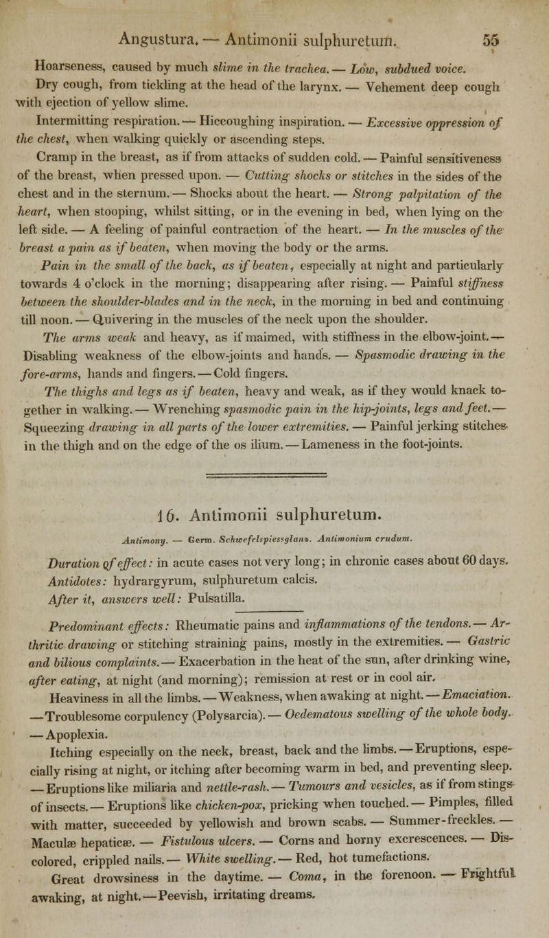 Hoarseness, caused by much slime in the trachea. — Low, subdued voice. Dry cough, from tickling at the head of the larynx. — Vehement deep cough with ejection of yellow slime. Intermitting respiration. — Hiccoughing inspiration. — Excessive oppression of the chest, when walking quickly or ascending steps. Cramp in the breast, as if from attacks of sudden cold. — Painful sensitiveness of the breast, when pressed upon. — Cutting shocks or stitches in the sides of the chest and in the sternum. — Shocks about the heart. — Strong palpitation of the heart, when stooping, whilst sitting, or in the evening in bed, when lying on the left side. — A feeling of painful contraction of the heart. — In the muscles of the breast a pain as if beaten, when moving the body or the arms. Pain in the small of the back, as if beaten, especially at night and particularly towards 4 o'clock in the morning; disappearing after rising.— Painful stiffness between the shoulder-blades and in the neck, in the morning in bed and continuing till noon. — Quivering in the muscles of the neck upon the shoulder. The arms weak and heavy, as if maimed, with stiffness in the elbow-joint. — Disabling weakness of the elbow-joints and hands. — Spasmodic drawing in the fore-arms, hands and fingers. — Cold fingers. The thighs and legs as if beaten, heavy and weak, as if they would knack to- gether in walking. — Wrenching spasmodic pain in the hip-joints, legs and feet.— Squeezing drawing in all parts of the lower extremities. — Painful jerking stitches- in the thigh and on the edge of the os ilium. — Lameness in the foot-joints. 16. Antimonii sulphuretum. Antimony. — Germ. Schtcefehpiesfglaii*. Antimonium crudum. Duration of effect: in acute cases not very long; in chronic cases about 60 days. Antidotes: hydrargyrum, sulphuretum calcis. After it, answers well: Pulsatilla. Predominant effects: Rheumatic pains and inflammations of the tendons.— Ar- thritic drawing or stitching straining pains, mostly in the extremities. — Gastrin and bilious complaints.— Exacerbation in the heat of the sun, after drinking wine, after eating, at night (and morning); remission at rest or in cool air. Heaviness in all the limbs.—Weakness, when awaking at night.—Emaciation. —Troublesome corpulency (Polysarcia). — Oedematous swelling of the whole body. — Apoplexia. Itching especially on the neck, breast, back and the limbs. — Eruptions, espe- cially rising at night, or itching after becoming warm in bed, and preventing sleep. — Eruptionslike miliaria and nettle-rash.—Tumours and vesicles, as if from stings of insects.— Eruptions like chicken-pox, pricking when touched.— Pimples, filled with matter, succeeded by yellowish and brown scabs. — Summer-freckles. — Macula} hepatica?. — Fistulous ulcers. — Corns and horny excrescences. — Dis- colored, crippled nails.— White swelling.—Red, hot tumefactions. Great drowsiness in the daytime. — Coma, in the forenoon. — Frightful awaking, at night.—Peevish, irritating dreams.