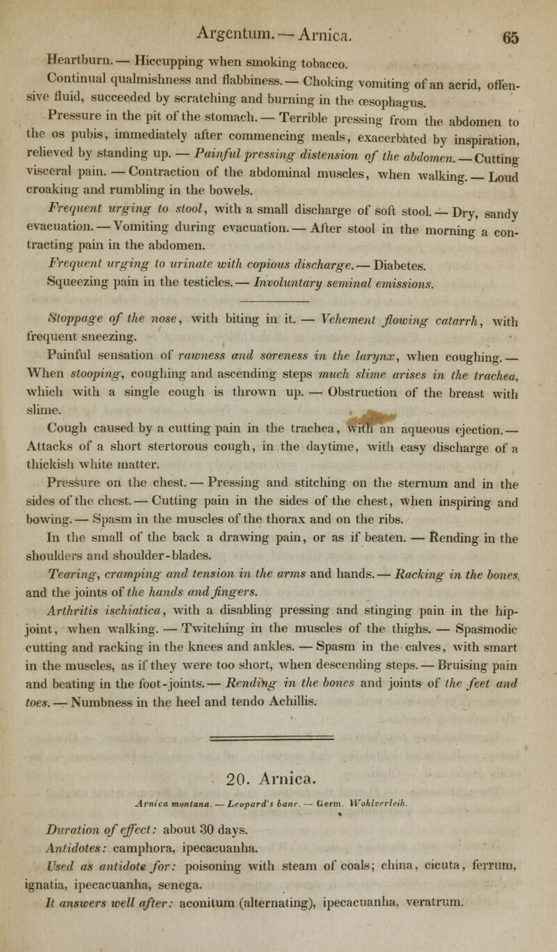 Heartburn. — Hiccupping when smoking tobacco. Continual qualmishness and flabbiness. — Choking vomiting of an acrid, offen- sive fluid, succeeded by scratching and burning in the oesophagus. Pressure in the pit of the stomach. — Terrible pressing from the abdomen to the os pubis, immediately after commencing meals, exacerbated by inspiration, relieved by standing up. — Painful pressing distension of the abdomen. — Cutting visceral pain. — Contraction of the abdominal muscles, when walking_ Loud croaking and rumbling in the bowels. Frequent urging to stool, with a small discharge of soft stool. —Dry, sandy evacuation. —Vomiting during evacuation. — After stool in the morning a con- tracting pain in the abdomen. Frequent urging to urinate with copious discharge. — Diabetes. Squeezing pain in the testicles. — Involuntary seminal emissions. Stoppage of the nose, with biting in it. — Vehement flowing catarrh, with frequent sneezing. Painful sensation of rawness mid soreness in the larynx, when coughing When stooping, coughing and ascending steps much slime arises in the trachea, which with a single cough is thrown up. — Obstruction of the breast with slime. \*J^m Cough caused by a cutting pain in the trachea, wiman aqueous ejection. Attacks of a short stertorous cough, in the daytime, with easy discharge of a thickish white matter. Pressure on the chest. — Pressing and stitching on the sternum and in the sides of the chest.— Cutting pain in the sides of the chest, when inspiring and bowing. — Spasm in the muscles of the thorax and on the ribs. In the small of the back a drawing pain, or as if beaten. — Rending in the shoulders and shoulder-blades. Tearing, cramping and tension in the arms and hands.— Racking in the bones and the joints of the hands and fingers. Arthritis ischiatica, with a disabling pressing and stinging pain in the hip- joint, when walking. — Twitching in the muscles of the thighs. — Spasmodic- cutting and racking in the knees and ankles. — Spasm in the calves, with smart in the muscles, as if they were too short, when descending steps. — Bruising pain and beating in the foot-joints.— Rending in the bones and joints of the feet and toes. — Numbness in the heel and tendo Achillis. 20. Arnica. Arnica montana. — Leopard's bane. — Germ. Wohherleih. • Duration of effect: about 30 days. Antidotes: camphora, ipecacuanha. Used as antidote for: poisoning with steam of coals; china, cicuta, ferrum, ignatia, ipecacuanha, senega. It answers well after: aconitum (alternating), ipecacuanha, veratrum.