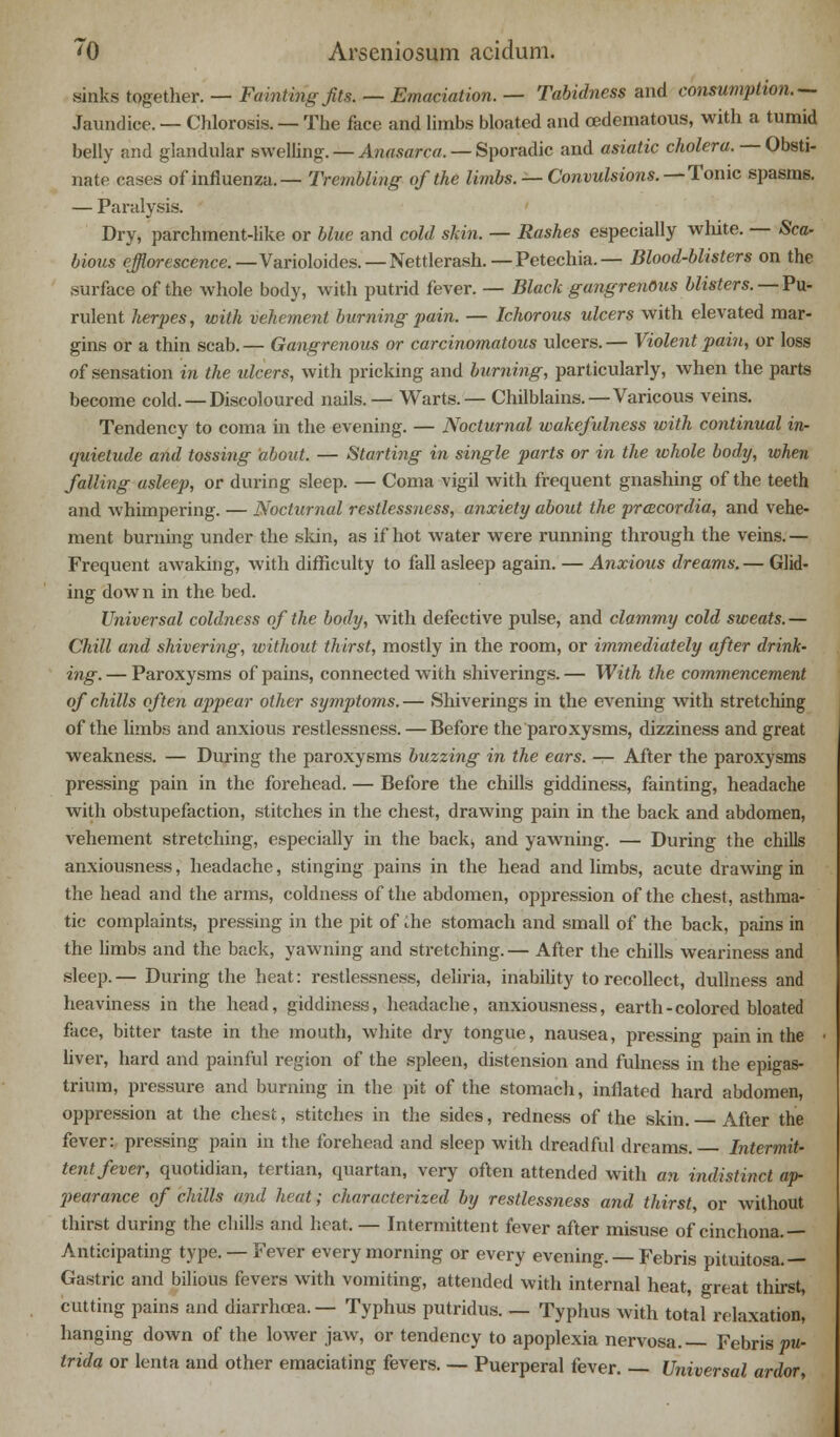 sinks together. — Faintingfits. — Emaciation. — Tabidness and consumption.— Jaundice. — Chlorosis. — The face and limbs bloated and oedematous, with a tumid belly and glandular swelling.—Anasarca.-— Sporadic and asiatic cholera. — Obsti- nate cases of influenza.— Trembling of the limbs. — Convulsions.—Tonic spasms. — Paralysis. Dry, parchment-like or blue and cold skin. — Rashes especially white. — Sca- bious efflorescence.—Variohides. — Nettlerash.— Petechia.— Blood-blisters on the surface of the whole body, with putrid fever. — Black gangrenous blisters.—^ Pu- rulent herpes, with vehement burning pain. — Ichorous ulcers with elevated mar- gins or a thin scab. — Gangrenous or carcinomatous ulcers. — Violent pain, or loss of sensation in the ulcers, with pricking and burning, particularly, when the parts become cold. — Discoloured nails.— Warts.— Chilblains.—Varicous veins. Tendency to coma in the evening. — Nocturnal wakefulness with continual in- quietude and tossing about. — Starting in single parts or in the whole body, when falling asleep, or during sleep. — Coma vigil with frequent gnashing of the teeth and whimpering. — Nocturnal restlessness, anxiety about the praecordia, and vehe- ment burning under the skin, as if hot water were running through the veins.— Frequent awaking, with difficulty to fall asleep again. — Anxious dreams. — Glid- ing down in the bed. Universal coldness of the body, with defective pulse, and clammy cold sweats. — Chill and shivering, without thirst, mostly in the room, or immediately after drink- ing. — Paroxysms of pains, connected with shiverings. — With the commencement of chills often appear other symptoms. — Shiverings in the evening with stretching of the limbs and anxious restlessness. — Before the paroxysms, dizziness and great weakness. — During the paroxysms buzzing in the ears. — After the paroxysms pressing pain in the forehead. — Before the chills giddiness, fainting, headache with obstupefaction, stitches in the chest, drawing pain in the back and abdomen, vehement stretching, especially in the backj and yawning. — During the chills anxiousness, headache, stinging pains in the head and limbs, acute drawing in the head and the arms, coldness of the abdomen, oppression of the chest, asthma- tic complaints, pressing in the pit of Ae stomach and small of the back, pains in the limbs and the back, yawning and stretching. — After the chills weariness and sleep.— During the heat: restlessness, deliria, inability to recollect, dullness and heaviness in the head, giddiness, headache, anxiousness, earth-colored bloated face, bitter taste in the mouth, white dry tongue, nausea, pressing pain in the • liver, hard and painful region of the spleen, distension and fulness in the epigas- trium, pressure and burning in the pit of the stomach, inflated hard abdomen, oppression at the chest, stitches in the sides, redness of the skin. After the fever: pressing pain in the forehead and sleep with dreadful dreams.— Intermit- tent fever, quotidian, tertian, quartan, very often attended with an indistinct ap- pearance of chills and heat; characterized by restlessness and thirst, or without thirst during the chills and heat. — Intermittent fever after misuse of cinchona.— Anticipating type. — Fever every morning or every evening. — Febris pituitosa.— Gastric and bilious fevers with vomiting, attended with internal heat, great thirst, cutting pains and diarrhoea.— Typhus putridus. — Typhus with total relaxation, hanging down of the lower jaw, or tendency to apoplexia nervosa.— Febris pu- trida or lent a and other emaciating fevers. — Puerperal fever. — Universal ardor,