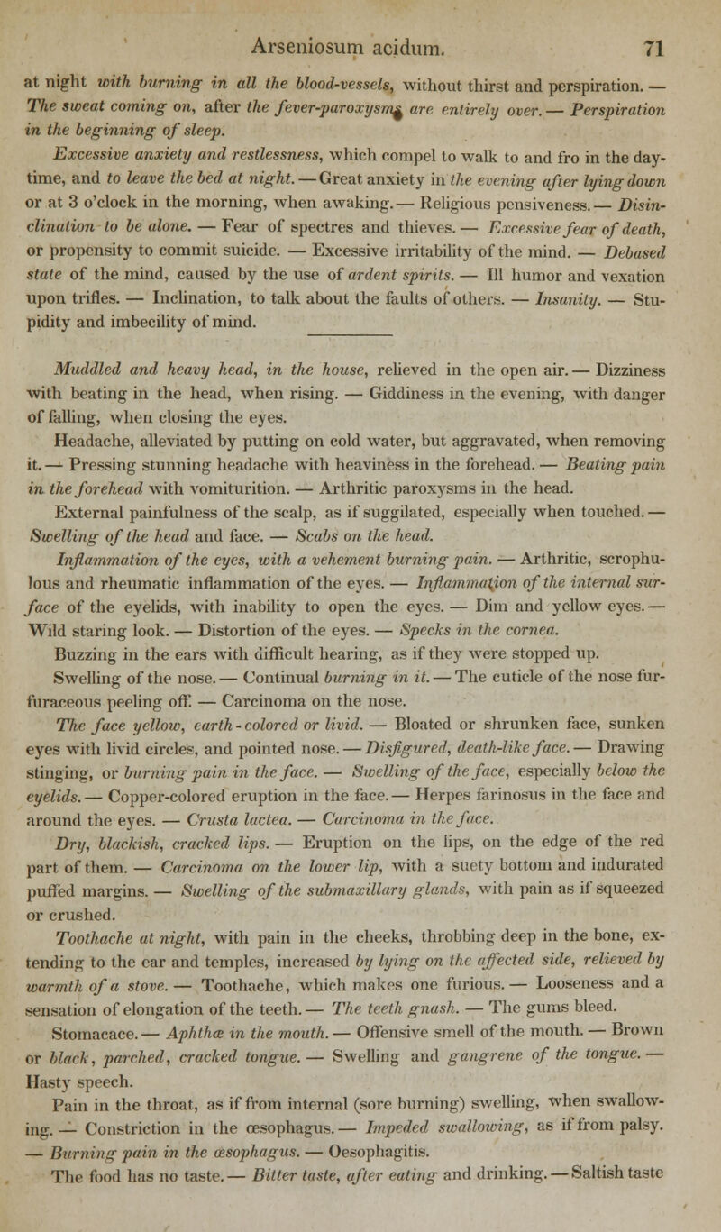 at night with burning in all the blood-vessels, without thirst and perspiration. — The sweat coming on, after the fever-paroxysm^ are entirely over. — Perspiration in the beginning of sleep. Excessive anxiety and restlessness, which compel to walk to and fro in the day- time, and to leave the bed at night. — Great anxiety in the evening after lying down or at 3 o'clock in the morning, when awaking.— Religious peusiveness.— Disin- clination to be alone. — Fear of spectres and thieves.— Excessive fear of death, or propensity to commit suicide. — Excessive irritability of the mind. — Debased state of the mind, caused by the use of ardent spirits. — 111 humor and vexation upon trifles. — Inclination, to talk about the faults of others. — Insanity. — Stu- pidity and imbecility of mind. Muddled and heavy head, in the house, relieved in the open air. — Dizziness with beating in the head, when rising. — Giddiness in the evening, with danger of falling, when closing the eyes. Headache, alleviated by putting on cold water, but aggravated, when removing it. — Pressing stunning headache with heaviness in the forehead. — Beating pain in the forehead with vomiturition. — Arthritic paroxysms in the head. External painfulness of the scalp, as if suggilated, especially when touched. — Swelling of the head and face. — Scabs on the head. Inflammation of the eyes, with a vehement burning pain. — Arthritic, scrophu- lous and rheumatic inflammation of the eyes. — Inflammation of the internal sur- face of the eyelids, with inability to open the eyes. — Dim and yellow eyes. — Wild staring look. — Distortion of the eyes. — Specks in the cornea. Buzzing in the ears with difficult hearing, as if they were stopped up. Swelling of the nose.— Continual burning in it. — The cuticle of the nose fur- furaceous peeling off. — Carcinoma on the nose. The face yellow, earth - colored or livid. — Bloated or shrunken face, sunken eyes with livid circles, and pointed nose. — Disfigured, death-like face.— Drawing stinging, or burning pain in the face. — Swelling of the face, especially below the eyelids. — Copper-colored eruption in the face. — Herpes farinosus in the face and around the eyes. — Crusta lactea. — Carcinoma in the face. Dry, blackish, cracked lips. — Eruption on the lips, on the edge of the red part of them. — Carcinoma on the lower lip, with a suety bottom and indurated puffed margins. — Swelling of the submaxillary glands, with pain as if squeezed or crushed. Toothache at night, with pain in the cheeks, throbbing deep in the bone, ex- tending to the ear and temples, increased by lying on the affected side, relieved by warmth of a stove. — Toothache, which makes one furious.— Looseness and a sensation of elongation of the teeth. — The teeth gnash. — The gums bleed. Stomacace. — Aphtha; in the mouth. — Offensive smell of the mouth. — Brown or black, parched, cracked tongue.— Swelling and gangrene of the tongue.— Hasty speech. Pain in the throat, as if from internal (sore burning) swelling, when swallow- ing. _1 Constriction in the oesophagus.— Impeded swallowing, as if from palsy. — Burning pain in the oesophagus. — Oesophagitis. The food has no taste.— Bitter taste, after eating and drinking. —Saltish taste