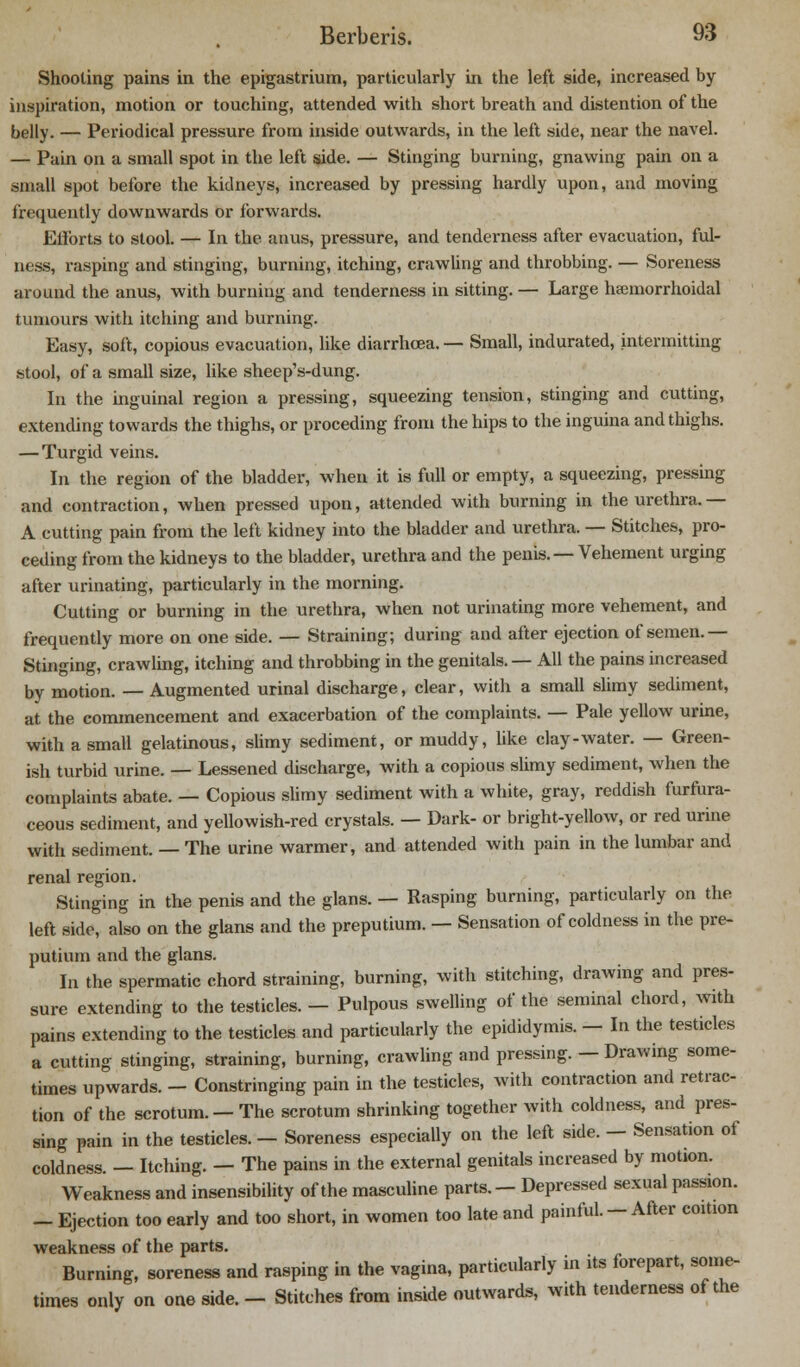 Shooting pains in the epigastrium, particularly in the left side, increased by- inspiration, motion or touching, attended with short breath and distention of the belly. — Periodical pressure from inside outwards, in the left side, near the navel. — Pain on a small spot in the left side. — Stinging burning, gnawing pain on a small spot before the kidneys, increased by pressing hardly upon, and moving frequently downwards or forwards. Efforts to stool. — In the anus, pressure, and tenderness after evacuation, ful- ness, rasping and stinging, burning, itching, crawling and throbbing. — Soreness around the anus, with burning and tenderness in sitting. — Large hamiorrhoidal tumours with itching and burning. Easy, soft, copious evacuation, like diarrhoea. — Small, indurated, intermitting stool, of a small size, like sheep's-dung. In the inguinal region a pressing, squeezing tension, stinging and cutting, extending towards the thighs, or preceding from the hips to the inguina and thighs. — Turgid veins. In the region of the bladder, when it is full or empty, a squeezing, pressing and contraction, when pressed upon, attended with burning in the urethra. — A cutting pain from the left kidney into the bladder and urethra. — Stitches, pro- ceding from the kidneys to the bladder, urethra and the penis. — Vehement urging after urinating, particularly in the morning. Cutting or burning in the urethra, when not urinating more vehement, and frequently more on one side. — Straining; during and after ejection of semen.— Stinging, crawling, itching and throbbing in the genitals. — All the pains increased by motion. —Augmented urinal discharge, clear, with a small slimy sediment, at the commencement and exacerbation of the complaints. — Pale yellow urine, with a small gelatinous, slimy sediment, or muddy, like clay-water. — Green- ish turbid urine. — Lessened discharge, with a copious slimy sediment, when the complaints abate. — Copious slimy sediment with a white, gray, reddish furfura- ceous sediment, and yellowish-red crystals. — Dark- or bright-yellow, or red urine with sediment. — The urine warmer, and attended with pain in the lumbar and renal region. Stinging in the penis and the glans. — Rasping burning, particularly on the left side, also on the glans and the preputium. — Sensation of coldness in the pre- putium and the glans. In the spermatic chord straining, burning, with stitching, drawing and pres- sure extending to the testicles. — Pulpous swelling of the seminal chord, with pains extending to the testicles and particularly the epididymis. — In the testicles a cutting stinging, straining, burning, crawling and pressing. — Drawing some- times upwards. - Constringing pain in the testicles, with contraction and retrac- tion of the scrotum. — The scrotum shrinking together with coldness, and pres- sing pain in the testicles. - Soreness especially on the left side. — Sensation of coldness. — Itching. — The pains in the external genitals increased by motion. Weakness and insensibility of the masculine parts. - Depressed sexual passion. _ Ejection too early and too short, in women too late and painful. — After coition weakness of the parts. Burning, soreness and rasping in the vagina, particularly in its forepart, some- times only on one side. - Stitches from inside outwards, with tenderness of the