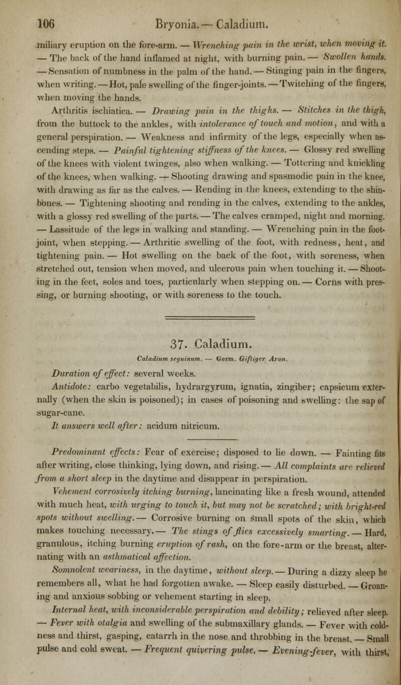miliary eruption on the fore-arm. — Wrenching pain in the wrist, when moving it. — The back of the hand inflamed at night, with burning pain. — Swollen hands. — Sensation of numbness in the palm of the hand. — Stinging pain in the fingers, when writing. —Hot, pale swelling of the finger-joints. —Twitching of the fingere. when moving the hands. Arthritis ischiatica. — Drawing pain in the thighs. — Stitches in the thigh, from the buttock to the ankles, with intolerance of touch and motion, and with a general perspiration. — Weakness and infirmity of the legs, especially when as- cending steps. — Painful tightening stiffness of the knees. — Glossy red swelling of the knees with violent twinges, also when walking. — Tottering and knickling of the knees, when walking. — Shooting drawing and spasmodic pain in the knee, with drawing as far as the calves. — Rending in the knees, extending to the shin- bbnes. — Tightening shooting and rending in the calves, extending to the ankles, with a glossy red swelling of the parts. — The calves cramped, night and morning. — Lassitude of the legs in walking and standing. — Wrenching pain in the foot- joint, when stepping. — Arthritic swelling of the foot, with redness, heat, and tightening pain.— Hot swelling on the back of the foot, with soreness, when stretched out, tension when moved, and ulcerous pain when touching it. — Shoot- ing in the feet, soles and toes, particularly when stepping on. — Corns with pres- sing, or burning shooting, or with soreness to the touch. 37. Caladium. Caladium seguinum. — Germ. Gifliger Aron. Duration of effect: several weeks. Antidote: carbo vegetabilis, hydrargyrum, ignatia, zingiber; capsicum exter- nally (when the skin is poisoned); in cases of poisoning and swelling: the sap of sugar-cane. It answers well after: acidum nitricum. Predominant effects: Fear of exercise; disposed to he down. — Faintingfits after writing, close thinking, lying down, and rising. — All complaints are relieved from a short sleep in the daytime and disappear in perspiration. Vehement corrosively itching burning, lancinating like a fresh wound, attended with much heat, with urging to touch it, but may not be scratched; with bright-red spots without swelling.— Corrosive burning on small spots of the skin, which makes touching necessary.— The stings of flies excessively smarting. — Hard, granulous, itching burning eruption of rash, on the fore-arm or the breast, alter- nating with an asthmatical affection. Somnolent weariness, in the daytime, without sleep.— During a dizzy sleep he remembers all, what he had forgotten awake. — Sleep easily disturbed. Groan- ing and anxious sobbing or vehement starting in sleep. Internal heat, with inconsiderable perspiration and debility; relieved after sleep. — Fever with otalgia and swelling of the submaxillary glands. — Fever with cold- ness and thirst, gasping, catarrh in the nose and throbbing in the breast. — Small pulse and cold sweat. — Frequent quivering pulse, — Evening-fever, with thirst,