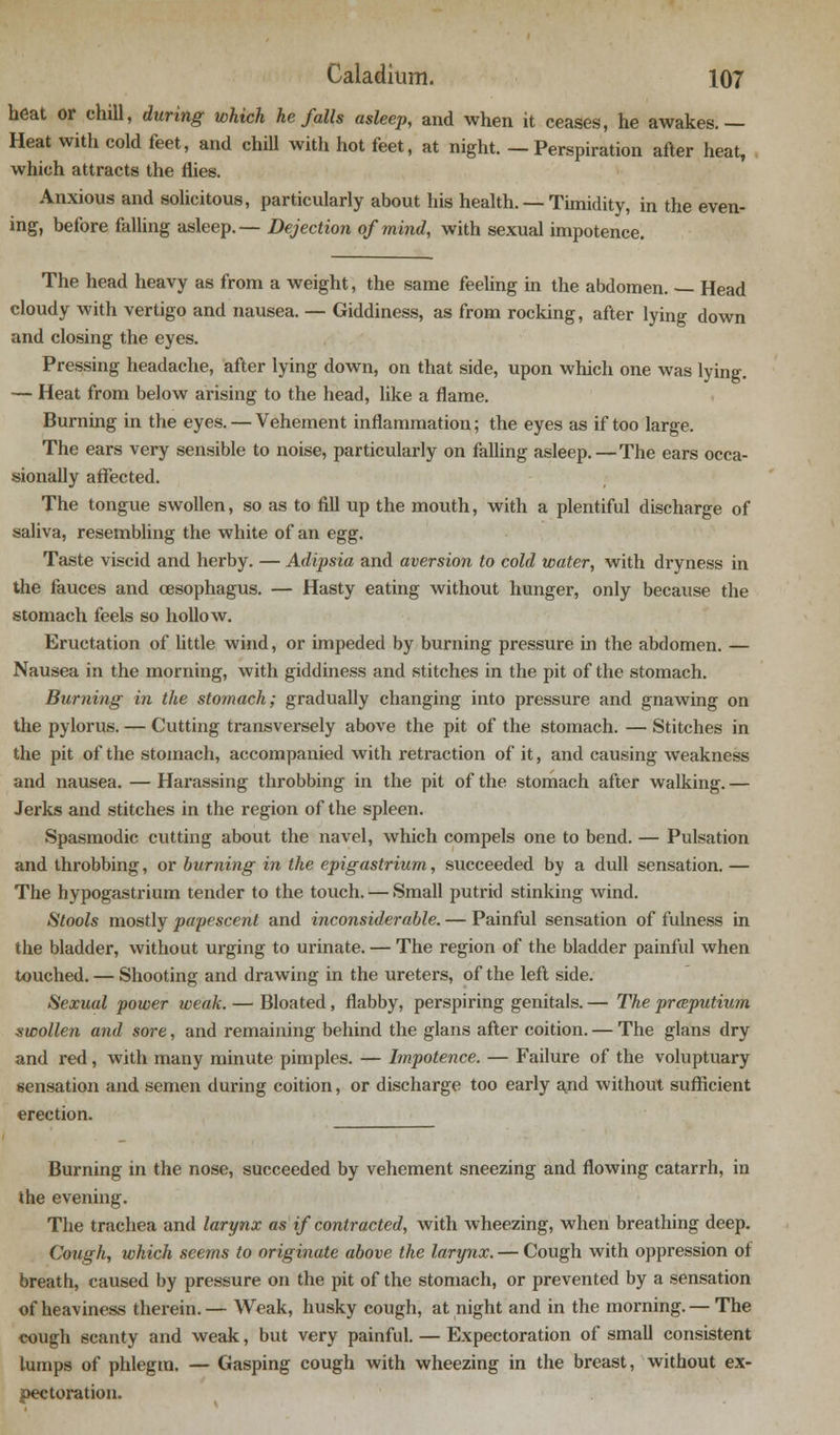 heat or chill, during which he falls asleep, and when it ceases, he awakes.— Heat with cold feet, and chill with hot feet, at night. — Perspiration after heat, which attracts the flies. Anxious and solicitous, particularly about his health. — Timidity, in the even- ing, before falling asleep.— Dejection of mind, with sexual impotence. The head heavy as from a weight, the same feeling in the abdomen. — Head cloudy with vertigo and nausea. — Giddiness, as from rocking, after lying down and closing the eyes. Pressing headache, after lying down, on that side, upon which one was lying. — Heat from below arising to the head, like a flame. Burning in the eyes. — Vehement inflammation; the eyes as if too large. The ears very sensible to noise, particularly on falling asleep.—The ears occa- sionally affected. The tongue swollen, so as to fill up the mouth, with a plentiful discharge of saliva, resembling the white of an egg. Taste viscid and herby. — Adipsia and aversion to cold water, with dryness in the fauces and oesophagus. — Hasty eating without hunger, only because the stomach feels so hollow. Eructation of little wind, or impeded by burning pressure in the abdomen. — Nausea in the morning, with giddiness and stitches in the pit of the stomach. Burning in the stomach; gradually changing into pressure and gnawing on the pylorus. — Cutting transversely above the pit of the stomach. — Stitches in the pit of the stomach, accompanied with retraction of it, and causing weakness and nausea. — Harassing throbbing in the pit of the stomach after walking. — Jerks and stitches in the region of the spleen. Spasmodic cutting about the navel, which compels one to bend. — Pulsation and throbbing, or burning in the epigastrium, succeeded by a dull sensation. — The hypogastrium tender to the touch. — Small putrid stinking wind. Stools mostly papescent and inconsiderable. — Painful sensation of fulness in the bladder, without urging to urinate. — The region of the bladder painful when touched. — Shooting and drawing in the ureters, of the left side. Sexual power weak. — Bloated, flabby, perspiring genitals. — The prceputium swollen and sore, and remaining behind the glans after coition. — The glans dry and red, with many minute pimples. — Impotence. — Failure of the voluptuary sensation and semen during coition, or discharge too early and without sufficient erection. Burning in the nose, succeeded by vehement sneezing and flowing catarrh, in the evening. The trachea and larynx as if contracted, with wheezing, when breathing deep. Cough, which seems to originate above the larynx. — Cough with oppression of breath, caused by pressure on the pit of the stomach, or prevented by a sensation of heaviness therein.— Weak, husky cough, at night and in the morning.— The cough scanty and weak, but very painful. — Expectoration of small consistent lumps of phlegm. — Gasping cough with wheezing in the breast, without ex- pectoration.