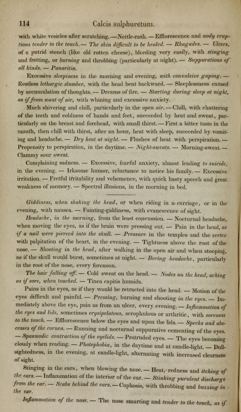 with white vesicles after scratching.—Nettle-rash.—Efflorescence and nody erup- tions tender to the touch. — The skin difficult to be healed. — Rhagudes. — UlcersT of a putrid stench (like old rotten cheese), bleeding very easily, with stinging and fretting, or burning and throbbing (particularly at night). — Suppurations of all kinds. — Panaritia. Excessive sleepiness in the morning and evening, with convulsive gaping. — Restless lethargic slumber, with the head bent backward. — Sleeplessness caused by accumulation of thoughts. — Dreams of fire. — Starling during sleep at nighty as if from want of air, with whining and excessive anxiety. Much shivering and chill, particularly in the open air. — Chill, with chattering of the teeth and coldness of hands and feet, succeeded by heat and sweat, par- ticularly on the breast and forehead, with small thirst. — First a bitter taste in the mouth, then chill with thirst, after an hour, heat with sleep, succeeded by vomit- ing and headache. — Dry heat at night. — Flushes of heat with perspiration. — Propensity to perspiration, in the daytime. — Night-sweats. — Morning-sweat. — Clammy sour sweat. Complaining sadness. — Excessive, fearful anxiety, almost leading to suicider in the evening. — Irksome humor, reluctance to notice his family. — Excessive irritation. — Fretful irritability and vehemence, with quick hasty speech and great weakness of memory. — Spectral illusions, in the morning in bed. Giddiness, when shaking the head, or when riding in a carriage, or in the evening, with nausea. — Fainting-giddiness, with evanescence of sight. Headache, in the morning, from the least concussion. — Nocturnal headache, when moving the eyes, as if the brain were pressing out. — Pain in the head, as if a nail were pierced into the skull. — Pressure in the temples and the vertex with palpitation of the heart, in the evening. — Tightness above the root of the nose. — Shooting in the head, after walking in the open air and when stooping, as if the skull would burst, sometimes at night. — Boring headache, particularly in the root of the nose, every forenoon. The hair falling of. — Cold sweat on the head. — Nodes on the head, aching as if sore, when touched. — Tinea capitis humida. Pains in the eyes, as if they would be retracted into the head. — Motion of the eyes difficult and painful. — Pressing, burning and shooting in the eyes. — Im- mediately above the eye, pain as from an ulcer, every evening. — Inflammation of the eyes and lids, sometimes erysipelatous, scrophulous or arthritic, with soreness to the touch. — Efflorescence below the eyes and upon the lids. — Specks and abs- cesses of the cornea. — Running and nocturnal suppurative cementing of the eyes. — Spasmodic contraction of the eyelids. — Protruded eyes. — The eyes becoming cloudy when reading. — Photophobia, in the daytime and at candle-light. — Dull- sightedness, in the evening, at candle-light, alternating with increased clearness of sight. Stinging in the ears, when blowing the nose. - Heat,- redness and itching of the ears. - Inflammation of the interior of the ear. - Stinking purulent discharge from the ear. - Scabs behind the ears. - Cophosis, with throbbing and buzzing in the ear. Inflammation of the nose. - The nose smarting and tender to the touch, as if