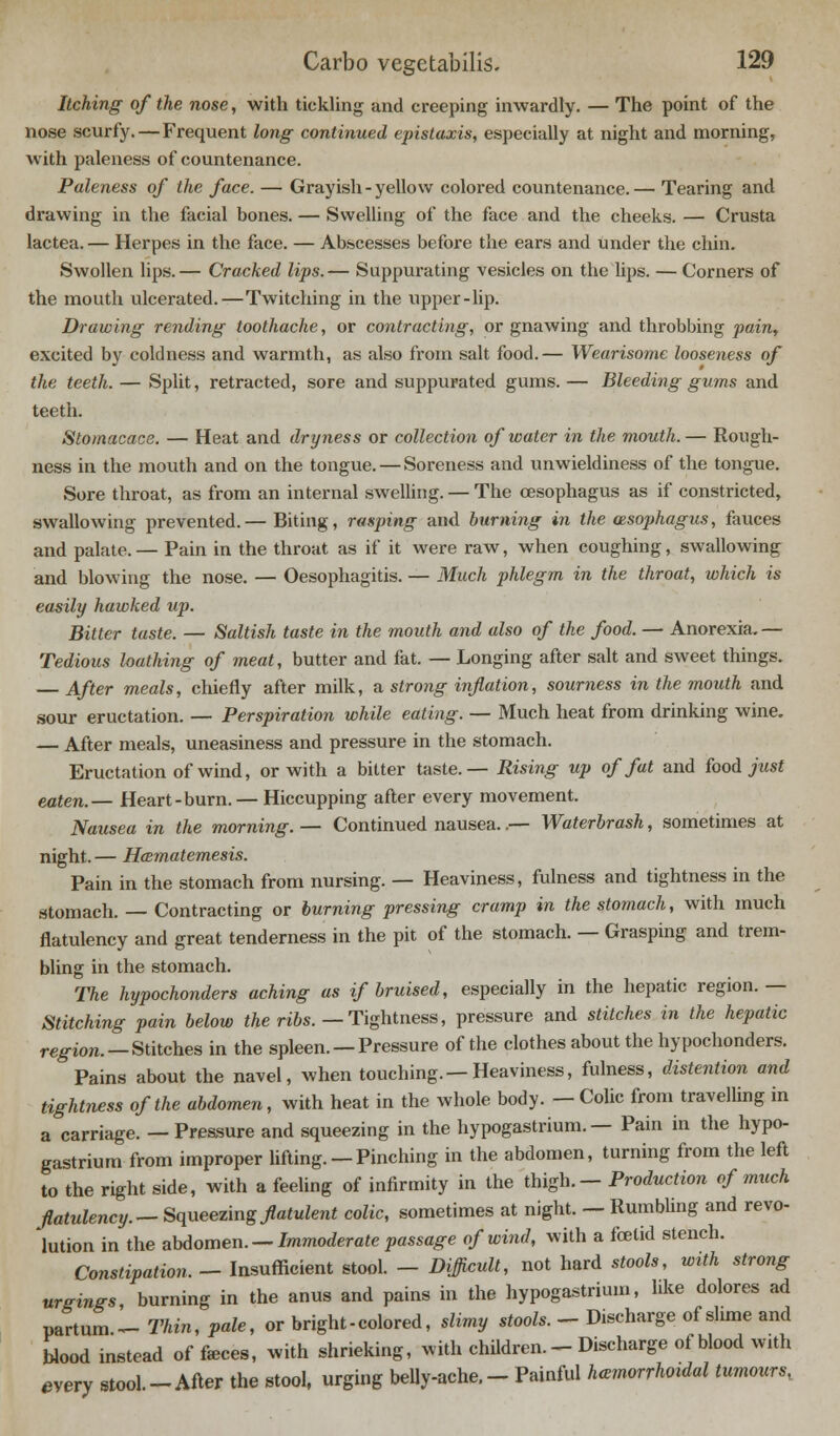 Itching of the nose, with tickling and creeping inwardly. — The point of the nose scurfy.—Frequent long continued epistaxis, especially at night and morning, with paleness of countenance. Paleness of the face. — Grayish-yellow colored countenance.— Tearing and drawing in the facial bones. — Swelling of the face and the cheeks. — Crusta lactea. — Herpes in the face. — Abscesses before the ears and under the chin. Swollen lips.— Cracked lips.— Suppurating vesicles on the lips. — Corners of the mouth ulcerated.—Twitching in the upper-lip. Drawing rending toothache, or contracting, or gnawing and throbbing pain, excited by coldness and warmth, as also from salt food.— Wearisome looseness of the teeth. — Split, retracted, sore and suppurated gums. — Bleeding gums and teeth. Stomacace. — Heat and dryness or collection of water in the mouth.— Rough- ness in the mouth and on the tongue. — Soreness and unwieldiness of the tongue. Sore throat, as from an internal swelling. — The oesophagus as if constricted, swallowing prevented.— Biting, rasping and burning in the msophagus, fauces and palate.— Pain in the throat as if it were raw, when coughing, swallowing and blowing the nose. — Oesophagitis. — Much phlegm in the throat, which is easily hawked up. Bitter taste. — Saltish taste in the mouth and also of the food. — Anorexia.— Tedious loathing of meat, butter and fat. — Longing after salt and sweet things. — After meals, chiefly after milk, a strong inflation, sourness in the mouth and sour eructation. — Perspiration while eating. — Much heat from drinking wine. — After meals, uneasiness and pressure in the stomach. Eructation of wind, or with a bitter taste.— Rising up of fat and food just eaten.— Heart-burn. — Hiccupping after every movement. Nausea in the morning. — Continued nausea..— Waterbrash, sometimes at night.— Hamatemesis. Pain in the stomach from nursing. — Heaviness, fulness and tightness in the stomach. — Contracting or burning pressing cramp in the stomach, with much flatulency and great tenderness in the pit of the stomach. — Grasping and trem- bling in the stomach. The hypochonders aching as if bruised, especially in the hepatic region. — Stitching pain below the ribs. — Tightness, pressure and stitches in the hepatic region.—Stitches in the spleen. — Pressure of the clothes about the hypochonders. Pains about the navel, when touching. — Heaviness, fulness, distention and tightness of the abdomen, with heat in the whole body. — Colic from travelling in a carriage. — Pressure and squeezing in the hypogastrium. — Pain in the hypo- gastrium from improper lifting. — Pinching in the abdomen, turning from the left to the right side, with a feeling of infirmity in the thigh.— Production of much flatulency.— Squeezing flatulent colic, sometimes at night. — Rumbling and revo- lution in the abdomen. — Immoderate passage of wind, with a fcelid stencb. Constipation, - Insufficient stool. - Difficult, not hard stools, with strong urgings, burning in the anus and pains in the hypogastrium, like dolores ad partum - Thin, pale, or bright - colored, slimy stools. - Discharge of slime and blood instead of fieces, with shrieking, with children. - Discharge of blood with every stool—After the stool, urging belly-ache. - Painful hemorrhoidal tumours,