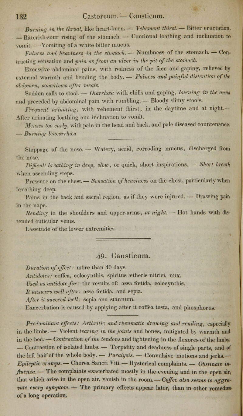 Burning in the throat, like heart-burn. — Vehement thirst. — Bitter eructation. — Bitterish-sour rising of the stomach. — Continual loathing and inclination to vomit. — Vomiting of a white bitter mucus. Fulness and heaviness in the stomach. — Numbness of the stomach. — Con- tracting sensation and pain as from an ulcer in the pit of the stomach. Excessive abdominal pains, with redness of the face and gaping, relieved by external warmth and bending the body.— Fulness and painful distention of the abdomen, sometimes after meals. Sudden calls to stool. — Diarrhoza with chills and gaping, burning in the anus and preceded by abdominal pain with rumbling. — Bloody slimy stools. Frequent urinating, with vehement thirst, in the daytime and at night.— After urinating loathing and inclination to vomit. Menses too early, with pain in the head and back, and pale diseased countenance. — Burning leucorrhcea. Stoppage of the nose.— Watery, acrid, corroding mucus, discharged from the nose. Difficult breathing in deep, slow, or quick, short inspirations. — Short breath when ascending steps. Pressure on the chest.— Sensation of heaviness on the chest, particularly when breathing deep. Pains in the back and sacral region, as if they were injured. — Drawing pain in the nape. Rending in the shoulders and upper-arms, at night. — Hot hands with dis- f ended cuticular veins. Lassitude of the lower extremities. 49- Causticum. Duration of effect: more than 40 days. Antidotes: coffea, colocynthis, spiritus aetheris nitrici, nux. Used as antidote for: the results of: assa fcetida, colocynthis. It answers well after: assa fcetida, and sepia. After it succeed well: sepia and stannum. Exacerbation is caused by applying after it coffea tosta, and phosphorus. Predominant effects: Arthritic and rheumatic drawing and rending, especially in the limbs. — Violent tearing in the joints and bones, mitigated by warmth and in the bed.— Contraction of the tendons and tightening in the flexures of the limbs. — Contraction of isolated limbs. — Torpidity and deadness of single parts, and of the left half of the whole body. — Paralysis. — Convulsive motions and jerks. — Epileptic cramps.— Chorea Sancti Viti.— Hysterical complaints. — Obstinate in- fluenza. — The complaints exacerbated mostly in the evening and in the open air, that which arise in the open air, vanish in the room.— Coffee also seems to aggra- vate every symptom. — The primary effects appear later, than in other remedies of a long operation.