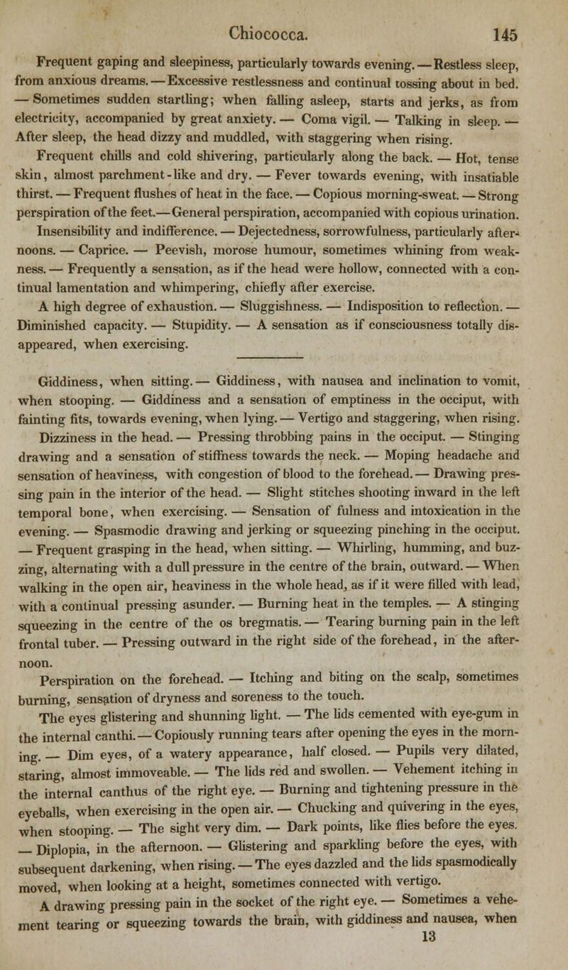 Frequent gaping and sleepiness, particularly towards evening.—Restless sleep, from anxious dreams. —Excessive restlessness and continual tossing about in bed. — Sometimes sudden startling; when falling asleep, starts and jerks, as from electricity, accompanied by great anxiety. — Coma vigil. — Talking in sleep. — After sleep, the head dizzy and muddled, with staggering when rising. Frequent chills and cold shivering, particularly along the back. — Hot, tense skin, almost parchment - like and dry. — Fever towards evening, with insatiable thirst. — Frequent flushes of heat in the face. — Copious morning-sweat. — Strong perspiration of the feet.—General perspiration, accompanied with copious urination. Insensibility and indifference. — Dejectedness, sorrowfulness, particularly after- noons. — Caprice. — Peevish, morose humour, sometimes whining from weak- ness. — Frequently a sensation, as if the head were hollow, connected with a con- tinual lamentation and whimpering, chiefly after exercise. A high degree of exhaustion.— Sluggishness. — Indisposition to reflection.— Diminished capacity. — Stupidity. — A sensation as if consciousness totally dis- appeared, when exercising. Giddiness, when sitting.— Giddiness, with nausea and inclination to vomit, when stooping. — Giddiness and a sensation of emptiness in the occiput, with fainting fits, towards evening, when lying. — Vertigo and staggering, when rising. Dizziness in the head. — Pressing throbbing pains in the occiput. — Stinging drawing and a sensation of stiffness towards the neck. — Moping headache and sensation of heaviness, with congestion of blood to the forehead.— Drawing pres- sing pain in the interior of the head. — Slight stitches shooting inward in the left temporal bone, when exercising. — Sensation of fulness and intoxication in the evening. — Spasmodic drawing and jerking or squeezing pinching in the occiput. — Frequent grasping in the head, when sitting. — Whirling, humming, and buz- zing, alternating with a dull pressure in the centre of the brain, outward. — When walking in the open air, heaviness in the whole head, as if it were filled with lead, with a continual pressing asunder. — Burning heat in the temples. — A stinging squeezing in the centre of the os bregmatis. — Tearing burning pain in the left frontal tuber. — Pressing outward in the right side of the forehead, in the after- noon. Perspiration on the forehead. — Itching and biting on the scalp, sometimes burning, sensation of dryness and soreness to the touch. The eyes glistering and shunning light. — The lids cemented with eye-gum in the internal canthi. — Copiously running tears after opening the eyes in the morn- ing. __ Dim eyes, of a watery appearance, half closed. — Pupils very dilated, staring, almost immoveable. — The lids red and swollen. — Vehement itching in the internal canthus of the right eye. — Burning and tightening pressure in the eyeballs, when exercising in the open air. — Chucking and quivering in the eyes, when stooping. — The sight very dim. — Dark points, like flies before the eyes. — Diplopia, in the afternoon. — Glistering and sparkling before the eyes, with subsequent darkening, when rising. —The eyes dazzled and the lids spasmodically moved, when looking at a height, sometimes connected with vertigo. A drawing pressing pain in the socket of the right eye. — Sometimes a vehe- ment tearing or squeezing towards the brain, with giddiness and nausea, when 13