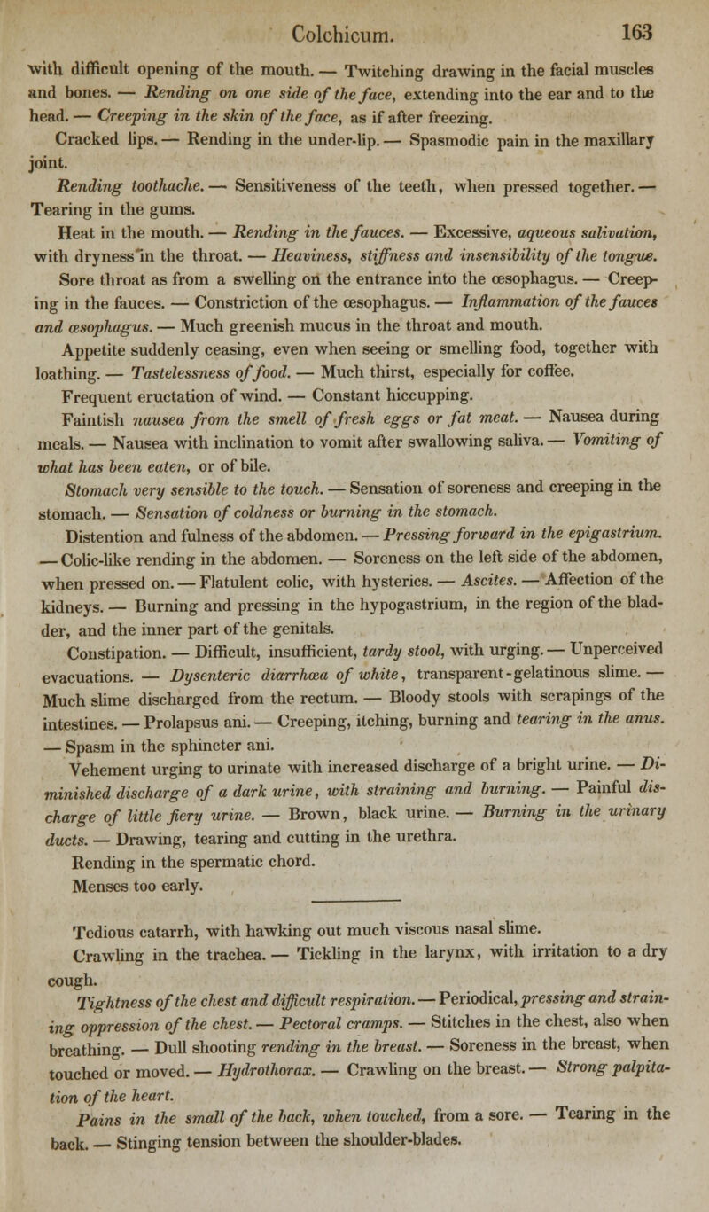 with difficult opening of the mouth. — Twitching drawing in the facial muscles and bones. — Rending on one side of the face, extending into the ear and to the head. — Creeping in the skin of the face, as if after freezing. Cracked lips. — Rending in the under-lip. — Spasmodic pain in the maxillary joint. Rending toothache. — Sensitiveness of the teeth, when pressed together. — Tearing in the gums. Heat in the mouth. — Rending in the fauces. — Excessive, aqueous salivation, with dryness in the throat. — Heaviness, stiffness and insensibility of the tongue. Sore throat as from a swelling on the entrance into the oesophagus. — Creep- ing in the fauces. — Constriction of the oesophagus. — Inflammation of the fauces and oesophagus. — Much greenish mucus in the throat and mouth. Appetite suddenly ceasing, even when seeing or smelling food, together with loathing. — Tastelessness of food. — Much thirst, especially for coffee. Frequent eructation of wind. — Constant hiccupping. Faintish nausea from the smell of fresh eggs or fat meat. — Nausea during meals. — Nausea with inclination to vomit after swallowing saliva. — Vomiting of what has been eaten, or of bile. Stomach very sensible to the touch. — Sensation of soreness and creeping in the stomach. — Sensation of coldness or burning in the stomach. Distention and fulness of the abdomen. — Pressing forward in the epigastrium. — Colic-like rending in the abdomen. — Soreness on the left side of the abdomen, when pressed on. — Flatulent colic, with hysterics. — Ascites. — Affection of the kidneys. — Burning and pressing in the hypogastrium, in the region of the blad- der, and the inner part of the genitals. Constipation. — Difficult, insufficient, tardy stool, with urging. — Unperceived evacuations. — Dysenteric diarrhoea of white, transparent - gelatinous slime.— Much slime discharged from the rectum. — Bloody stools with scrapings of the intestines. — Prolapsus ani. — Creeping, itching, burning and tearing in the anus. — Spasm in the sphincter ani. Vehement urging to urinate with increased discharge of a bright urine. — Di- minished discharge of a dark urine, with straining and burning. — Painful dis- charge of little fiery urine. — Brown, black urine. — Burning in the urinary ducts. — Drawing, tearing and cutting in the urethra. Rending in the spermatic chord. Menses too early. Tedious catarrh, with hawking out much viscous nasal slime. Crawling in the trachea. — Tickling in the larynx, with irritation to a dry cough. Tightness of the chest and difficult respiration. — Periodical, pressing and strain- ing oppression of the chest. — Pectoral cramps. — Stitches in the chest, also when breathing. — Dull shooting rending in the breast. — Soreness in the breast, when touched or moved. — Hydrothorax. — Crawling on the breast. — Strong palpita- tion of the heart. Pains in the small of the back, when touched, from a sore. — Tearing in the back. Stinging tension between the shoulder-blades.