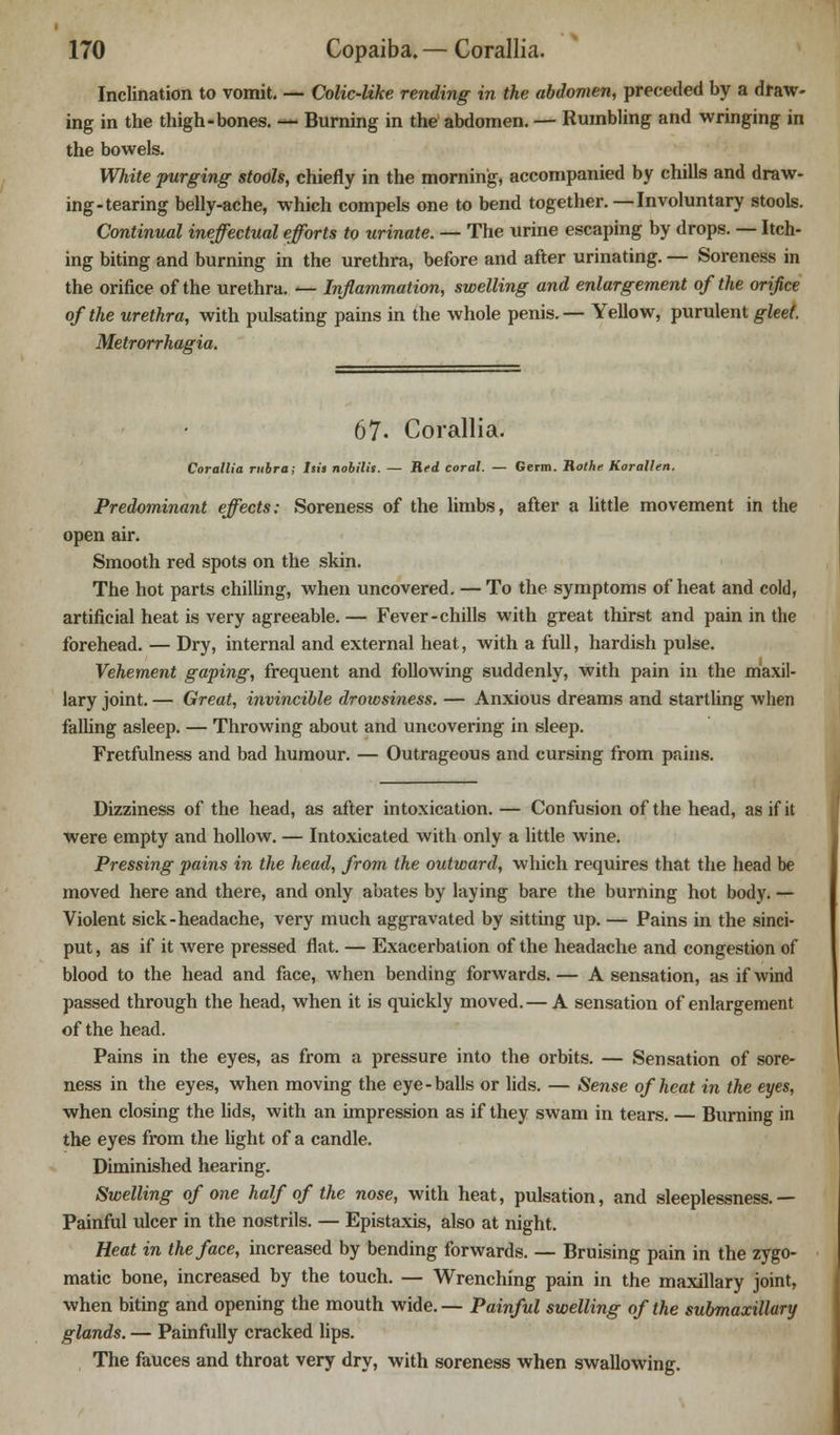 Inclination to vomit. — Colic-like rending in the abdomen, preceded by a draw- ing in the thigh-bones. — Burning in the abdomen. — Rumbling and wringing in the bowels. White purging stools, chiefly in the morning, accompanied by chills and draw- ing-tearing belly-ache, which compels one to bend together. — Involuntary stools. Continual ineffectual efforts to urinate. — The urine escaping by drops. — Itch- ing biting and burning in the urethra, before and after urinating. — Soreness in the orifice of the urethra. — Inflammation, swelling and enlargement of the orifice of the urethra, with pulsating pains in the whole penis.— Yellow, purulent gleet. Metrorrhagia. 67. Corallia. Corallia rubra; his nobilis. — Red coral. — Germ. Rothe Korallen. Predominant effects: Soreness of the limbs, after a little movement in the open air. Smooth red spots on the skin. The hot parts chilling, when uncovered. — To the symptoms of heat and cold, artificial heat is very agreeable. — Fever-chills with great thirst and pain in the forehead. — Dry, internal and external heat, with a full, hardish pulse. Vehement gaping, frequent and following suddenly, with pain in the maxil- lary joint. — Great, invincible drowsiness. — Anxious dreams and startling when falling asleep. — Throwing about and uncovering in sleep. Fretfulness and bad humour. — Outrageous and cursing from pains. Dizziness of the head, as after intoxication. — Confusion of the head, as if it were empty and hollow. — Intoxicated with only a little wine. Pressing pains in the head, from the outward, which requires that the head be moved here and there, and only abates by laying bare the burning hot body. — Violent sick-headache, very much aggravated by sitting up. — Pains in the sinci- put , as if it were pressed flat. — Exacerbation of the headache and congestion of blood to the head and face, when bending forwards. — A sensation, as if wind passed through the head, when it is quickly moved. — A sensation of enlargement of the head. Pains in the eyes, as from a pressure into the orbits. — Sensation of sore- ness in the eyes, when moving the eye-balls or lids. — Sense of heat in the eyes, when closing the lids, with an impression as if they swam in tears. — Burning in the eyes from the light of a candle. Diminished hearing. Swelling of one half of the nose, with heat, pulsation, and sleeplessness.— Painful ulcer in the nostrils. — Epistaxis, also at night. Heat in the face, increased by bending forwards. — Bruising pain in the zygo- matic bone, increased by the touch. — Wrenching pain in the maxillary joint, when biting and opening the mouth wide. — Painful swelling of the submaxillary glands. — Painfully cracked lips. The fauces and throat very dry, with soreness when swallowing.