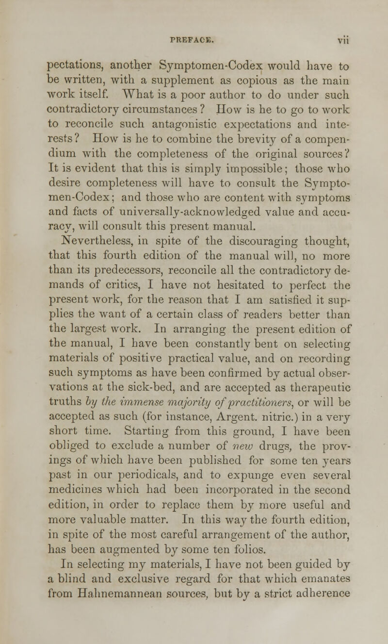 pectations, another Symptomen-Codex would have to be written, with a supplement as copious as the main work itself. What is a poor author to do under such contradictory circumstances ? How is he to go to work to reconcile such antagonistic expectations and inte- rests ? How is he to combine the brevity of a compen- dium with the completeness of the original sources? It is evident that this is simply impossible; those who desire completeness will have to consult the Sympto- men-Codex; and those who are content with symptoms and facts of universally-acknowledged value and accu- racy, will consult this present manual. Nevertheless, in spite of the discouraging thought, that this fourth edition of the manual will, no more than its predecessors, reconcile all the contradictory de- mands of critics, I have not hesitated to perfect the present work, for the reason that I am satisfied it sup- plies the want of a certain class of readers better than the largest work. In arranging the present edition of the manual, I have been constantly bent on selecting materials of positive practical value, and on recording such symptoms as have been confirmed by actual obser- vations at the sick-bed, and are accepted as therapeutic truths by the immense majority of practitioners, or will be accepted as such (for instance, Argent, nitric.) in a very short time. Starting from this ground, I have been obliged to exclude a number of new drugs, the prov- ings of which have been published for some ten years past in our periodicals, and to expunge even several medicines which had been incorporated in the second edition, in order to replace them by more useful and more valuable matter. In this way the fourth edition, in spite of the most careful arrangement of the author, has been augmented by some ten folios. In selecting my materials, I have not been guided by a blind and exclusive regard for that which emanates from Hahnemannean sources, but by a strict adherence