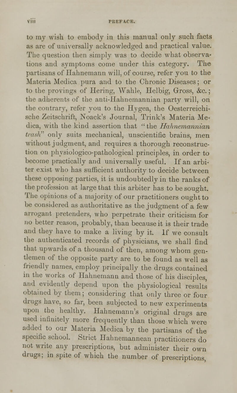 to my wish to embody in this manual only such facts as are of universally acknowledged and practical value. The question then simply was to decide what observa- tions and symptoms come under this category. The partisans of Hahnemann will, of course, refer you to the Materia Medica pura and to the Chronic Diseases; or to the provings of Hering, Wahle, Helbig, Gross, &c.; the adherents of the anti-Hahnemannian party will, on the contrary, refer you to the Hygea, the Oesterreichi- sche Zeitschrift, Noack's Journal, Trink's Materia Me- dica, with the kind assertion that  the Hahnemannian trash''1 only suits mechanical, unscientific brains, men without judgment, and requires a thorough reconstruc- tion on phvsiologico-pathological principles, in order to become practically and universally useful. If an arbi- ter exist who has sufficient authority to decide between these opposing parties, it is undoubtedly in the ranks of the profession at large that this arbiter has to be sought. The opinions of a majority of our practitioners ought to be considered as authoritative as the judgment of a few arrogant pretenders, who perpetrate their criticism for no better reason, probably, than because it is their trade and they have to make a living by it. If we consult the authenticated records of physicians, we shall find that upwards of a thousand of then, among whom gen- tlemen of the opposite party are to be found as well as friendly names, employ principally the drugs contained in the works of Hahnemann and those of his disciples, and evidently depend upon the physiological results obtained by them; considering that only three or four drugs have, so far, been subjected to new experiments upon the healthy. Hahnemann's original drugs are used infinitely more frequently than those which were added to our Materia Medica by the partisans of the specific school. Strict Hahnemannean practitioners do not write any prescriptions, but administer their own drugs; in spite of which the number of prescriptions,