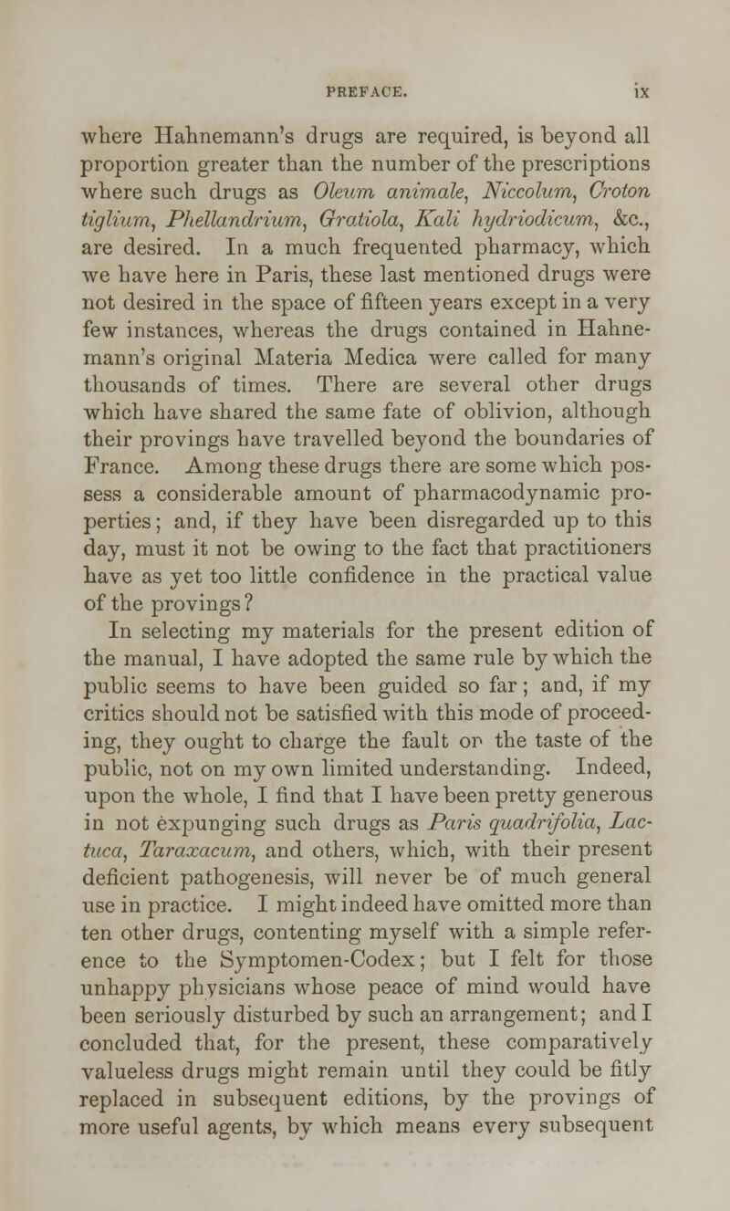 where Hahnemann's drugs are required, is beyond all proportion greater than the number of the prescriptions where such drugs as Oleum animale, Niccolum, Croton tiglium, Phellandrium, GroMola, Kali hydriodicum, &c, are desired. In a much frequented pharmacy, which we have here in Paris, these last mentioned drugs were not desired in the space of fifteen years except in a very few instances, whereas the drugs contained in Hahne- mann's original Materia Medica were called for many thousands of times. There are several other drugs which have shared the same fate of oblivion, although their provings have travelled beyond the boundaries of France. Among these drugs there are some which pos- sess a considerable amount of pharmacodynamic pro- perties ; and, if they have been disregarded up to this day, must it not be owing to the fact that practitioners have as yet too little confidence in the practical value of the provings ? In selecting my materials for the present edition of the manual, I have adopted the same rule by which the public seems to have been guided so far; and, if my critics should not be satisfied with this mode of proceed- ing, they ought to charge the fault or the taste of the public, not on my own limited understanding. Indeed, upon the whole, I find that I have been pretty generous in not expunging such drugs as Paris quadrifolia, Lac- tuca, Taraxacum, and others, which, with their present deficient pathogenesis, will never be of much general use in practice. I might indeed have omitted more than ten other drugs, contenting myself with a simple refer- ence to the Symptomen-Codex; but I felt for those unhappy physicians whose peace of mind would have been seriously disturbed by such an arrangement; and I concluded that, for the present, these comparatively valueless drugs might remain until they could be fitly replaced in subsequent editions, by the provings of more useful agents, by which means every subsequent