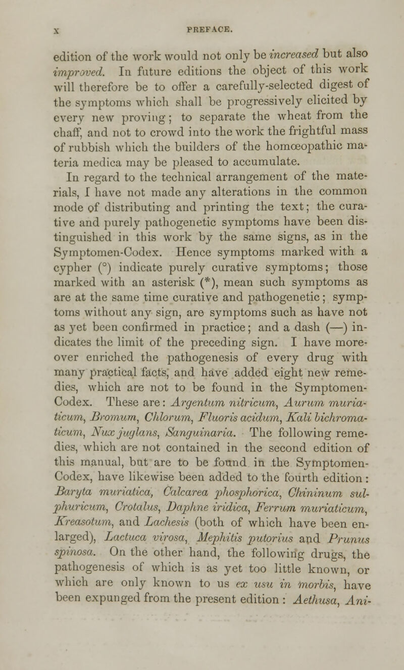 edition of the work would not only be increased but also improved. In future editions the object of this work will therefore be to offer a carefully-selected digest of the symptoms which shall be progressively elicited by every new proving; to separate the wheat from the chaff, and not to crowd into the work the frightful mass of rubbish which the builders of the homoeopathic ma- teria medica may be pleased to accumulate. In regard to the technical arrangement of the mate- rials, I have not made any alterations in the common mode of distributing and printing the text; the cura- tive and purely pathogenetic symptoms have been dis- tinguished in this work by the same signs, as in the Symptomen-Oodex. Hence symptoms marked with a cypher (°) indicate purely curative symptoms; those marked with an asterisk (*), mean such symptoms as are at the same time curative and pathogenetic; symp- toms without any sign, are symptoms such as have not as }^et been confirmed in practice; and a dash (—) in- dicates the limit of the preceding sign. I have more- over enriched the pathogenesis of every drug with many practical facts, and have added eight new reme- dies, which are not to be found in the Symptomen- Codex. These are: Argentum nitricitm, Aurum muria- ticum, Bromurn, Chlorum, Fluoris acidum, Kali bichroma- ticum, Nux juylans, Sanguinaria. The following reme- dies, which are not contained in the second edition of this manual, but are to be found in the Symptomen- Codex, have likewise been added to the fourth edition : Baryta muriatica, Calcarea phosphorica, Chininum sul- phuricum, Crotalus, Daphne iridica, Ferrum muriaticum, Kreasotum, and Lachesis (both of which have been en- larged), Lactuca virosa, Mephitis putorius and Prunns spinosa. On the other hand, the following drugs, the pathogenesis of which is as yet too little known, or which are only known to us ex urn in mortis, have been expunged from the present edition : Aethusa, Ani-