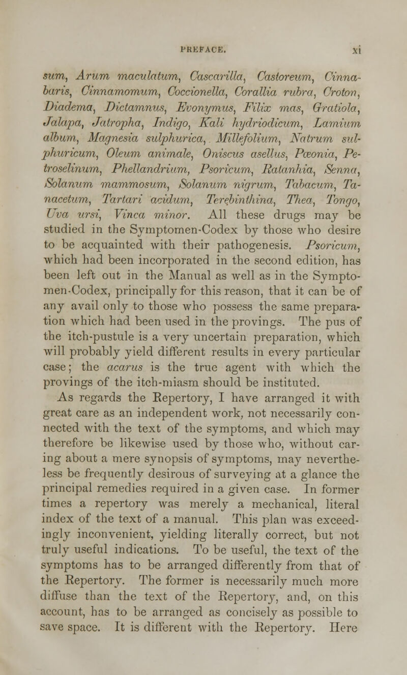 sum, Arum maculatum, Cascarilla, Castoreum, Cinna- baris, Cinnamomum, Coccionella, Corallia rubra, Croton, Diadema, Dictamnus, Evonymus, Filix mas, Gratiola, Jalapa, Jatropha, Indigo, Kali hydriodicum, Larnium album, Magnesia sulphurica, Millefolium, Natrum sid- phuricum, Oleum animale, Oniscus asellus, Paeonia, Pe- troselinum, Phellandrium, Psoricum, Ratanhia, Senna, Solanum mammosum, Solanum nigrum, Tabacum, Ta- nacetum, Tartari acidum, Terebinthina, Tliea, Tongo, Uva ursi, Vinca minor. All these drugs may be studied in the Symptomen-Codex by those who desire to be acquainted with their pathogenesis. Psoricum, which had been incorporated in the second edition, has been left out in the Manual as well as in the Sympto- men-Codex, principally for this reason, that it can be of any avail only to those who possess the same prepara- tion which had been used in the provings. The pus of the itch-pustule is a very uncertain preparation, which will probably yield different 2esults in every particular case; the acarus is the true agent with which the provings of the itch-miasm should be instituted. As regards the Eepertory, I have arranged it with great care as an independent work, not necessarily con- nected with the text of the symptoms, and which may therefore be likewise used by those who, without car- ing about a mere synopsis of symptoms, may neverthe- less be frequently desirous of surveying at a glance the principal remedies required in a given case. In former times a repertory was merely a mechanical, literal index of the text of a manual. This plan was exceed- ingly inconvenient, yielding literally correct, but not truly useful indications. To be useful, the text of the symptoms has to be arranged differently from that of the Eepertory. The former is necessarily much more diffuse than the text of the Eepertory, and, on this account, has to be arranged as concisely as possible to save space. It is different with the Eepertory. Here