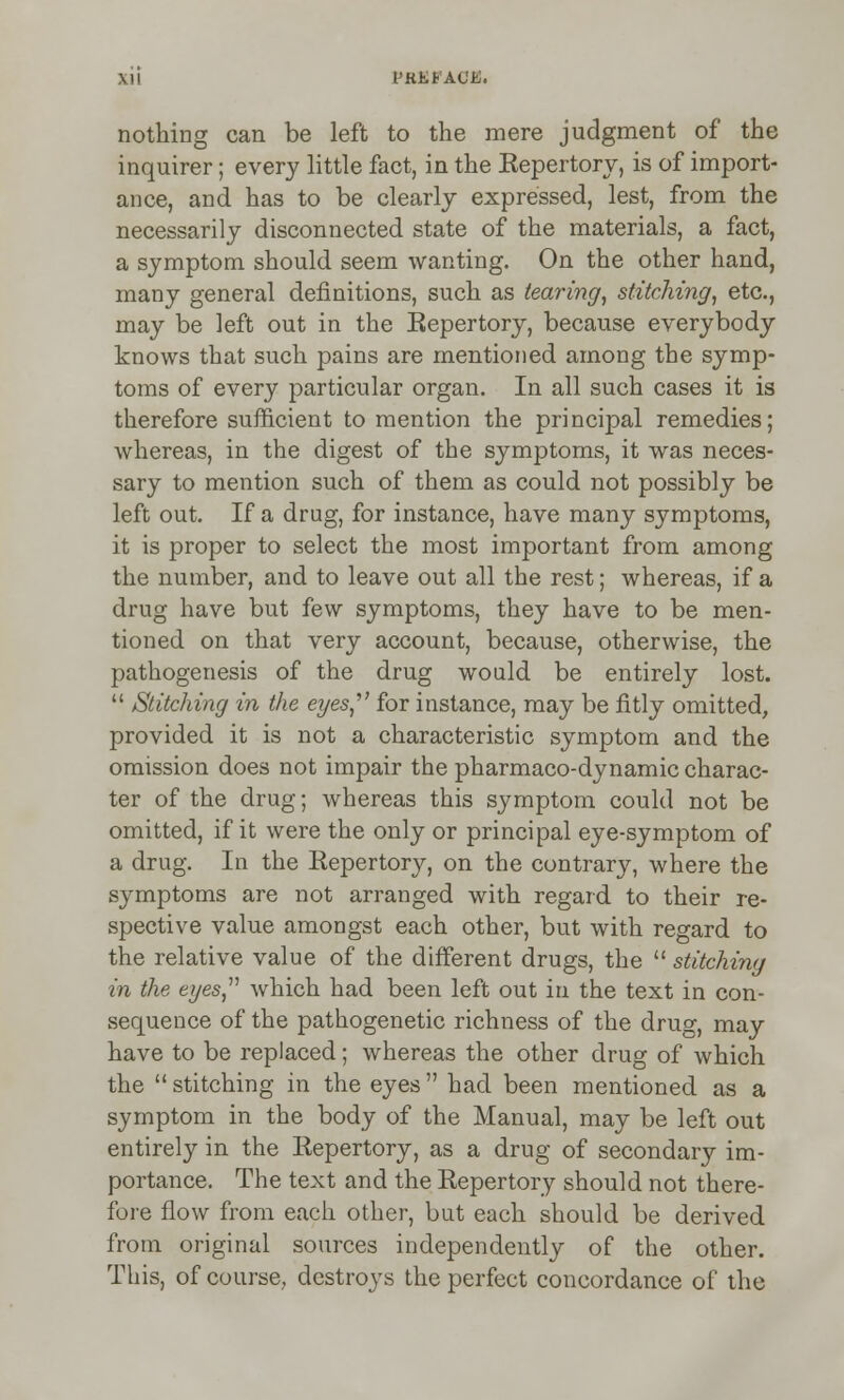 I'liEi-ACE. nothing can be left to the mere judgment of the inquirer; every little fact, in the Repertory, is of import- ance, and has to be clearly expressed, lest, from the necessarily disconnected state of the materials, a fact, a symptom should seem wanting. On the other hand, many general definitions, such as tearing, stitching, etc., may be left out in the Repertory, because everybody knows that such pains are mentioned among the symp- toms of every particular organ. In all such cases it is therefore sufficient to mention the principal remedies; whereas, in the digest of the symptoms, it was neces- sary to mention such of them as could not possibly be left out. If a drug, for instance, have many symptoms, it is proper to select the most important from among the number, and to leave out all the rest; whereas, if a drug have but few symptoms, they have to be men- tioned on that very account, because, otherwise, the pathogenesis of the drug would be entirely lost.  Stitching in the eyes for instance, may be fitly omitted, provided it is not a characteristic symptom and the omission does not impair the pharmaco-dynamic charac- ter of the drug; whereas this symptom could not be omitted, if it were the only or principal eye-symptom of a drug. In the Repertory, on the contrary, where the symptoms are not arranged with regard to their re- spective value amongst each other, but with regard to the relative value of the different drugs, the  stitching in the eyes which had been left out in the text in con- sequence of the pathogenetic richness of the drug, may have to be replaced; whereas the other drug of which the  stitching in the eyes had been mentioned as a symptom in the body of the Manual, may be left out entirely in the Repertory, as a drug of secondary im- portance. The text and the Repertory should not there- fore flow from each other, but each should be derived from original sources independently of the other. This, of course, destroys the perfect concordance of the