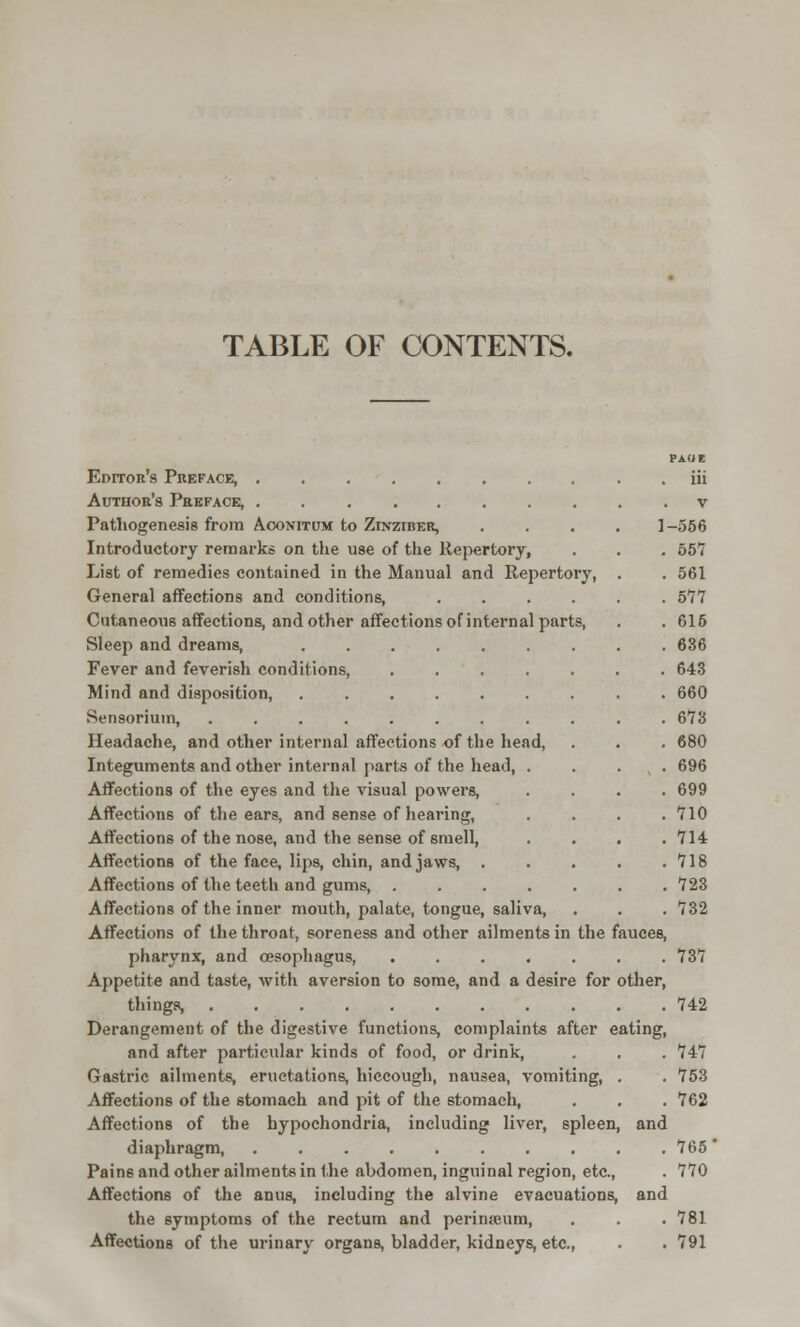 TABLE OF CONTENTS. PAUE Editor's Preface, . iii Author's Preface, v Pathogenesis from Aoonitum to Zinziber, .... 1-556 Introductory remarks on the use of the Repertory, . . . 557 List of remedies contained in the Manual and Repertory, . . 561 General affections and conditions, 577 Cutaneous affections, and other affections of internal parts, . . 616 Sleep and dreams, 636 Fever and feverish conditions, ....... 643 Mind and disposition, 660 Sensorium, 673 Headache, and other internal affections of the head, . . . 680 Integuments and other internal parts of the head, . . x . 696 Affections of the eyes and the visual powers, .... 699 Affections of the ears, and sense of hearing, .... 710 Affections of the nose, and the sense of smell, .... 714 Affections of the face, lips, chin, and jaws 718 Affections of the teeth and gums, 723 Affections of the inner mouth, palate, tongue, saliva, . . . 732 Affections of the throat, soreness and other ailments in the fauces, pharynx, and oesophagus, ....... 737 Appetite and taste, with aversion to some, and a desire for other, things, 742 Derangement of the digestive functions, complaints after eating, and after particular kinds of food, or drink, . . . 747 Gastric ailments, eructations, hiccough, nausea, vomiting, . . 753 Affections of the stomach and pit of the stomach, . . . 762 Affections of the hypochondria, including liver, spleen, and diaphragm, 765' Pains and other ailments in the abdomen, inguinal region, etc., . 770 Affections of the anus, including the alvine evacuations, and the symptoms of the rectum and perinajum, . . .781 Affections of the urinary organs, bladder, kidneys, etc., . . 791