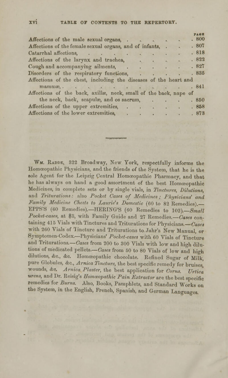PAfll Affections of the male sexual organs, 800 Affections of the female sexual organs, and of infants, . . • 807 Catarrhal affections, . . .818 Affections of the larynx and trachea, .. ...... 822 Cough and accompanying ailments, ...... 827 Disorders of the respiratory functions, ..... 836 Affections of the chest, including the diseases of the heart and mammae, ............. 841 Affections of the bact, axillse, neck, small of the back, nape of the neck, back, scapulas, and os sacrum, .... 850 Affections of the upper extremities, 858 Affections of the lower extremities, 873 Wm. Radre, 322 Broadway, New York, respectfully informs the Homoeopathic Physicians, and the friends of the System, that he is the sole Agent for the Leipzig Central Homoeopathic Pharmacy, and that he has always on hand a good assortment of the best Homoeopathic Medicines, in complete sets or by single vials, in Tinctures, Dilutions, and Triturations: also Pocket Cases of Medicines; Physicians' and Family Medicine Chests to Laurie's Domestic (60 to 82 Remedies). EPPS'S (60 Remedies).—HERING'S (60 Remedies to 102).—Small Pocket-cases, at $3, with Family Guide and 27 Remedies.—Cases con- taining 415 Vials with Tinctures and Triturations for Physicians.—Cases with 260 Vials of Tincture and Triturations to. Jahr's New Manual, or Symptomen-Codex.—Physicians' Pocket-cases with 60 Vials of Tincture and Triturations.—Cases from 200 to 300 Vials with low and high dilu- tions of medicated pellets— Cases from 50 to 80 Vials of low and high dilutions, &c, <fec. Homoeopathic chocolate. Refined Sugar of Milk, pure Globules, &c, Arnica Tincture, the best specific remedy for bruises] wounds, &c Arnica Plaster, the best application for Corns. Urtica vrens, and Dr. Reisig's Homoeopathic Pain Extractor are the best specific remedies for Burns. Also, Books, Pamphlets, and Standard Works on the System, in the English, French, Spanish, and German Languages