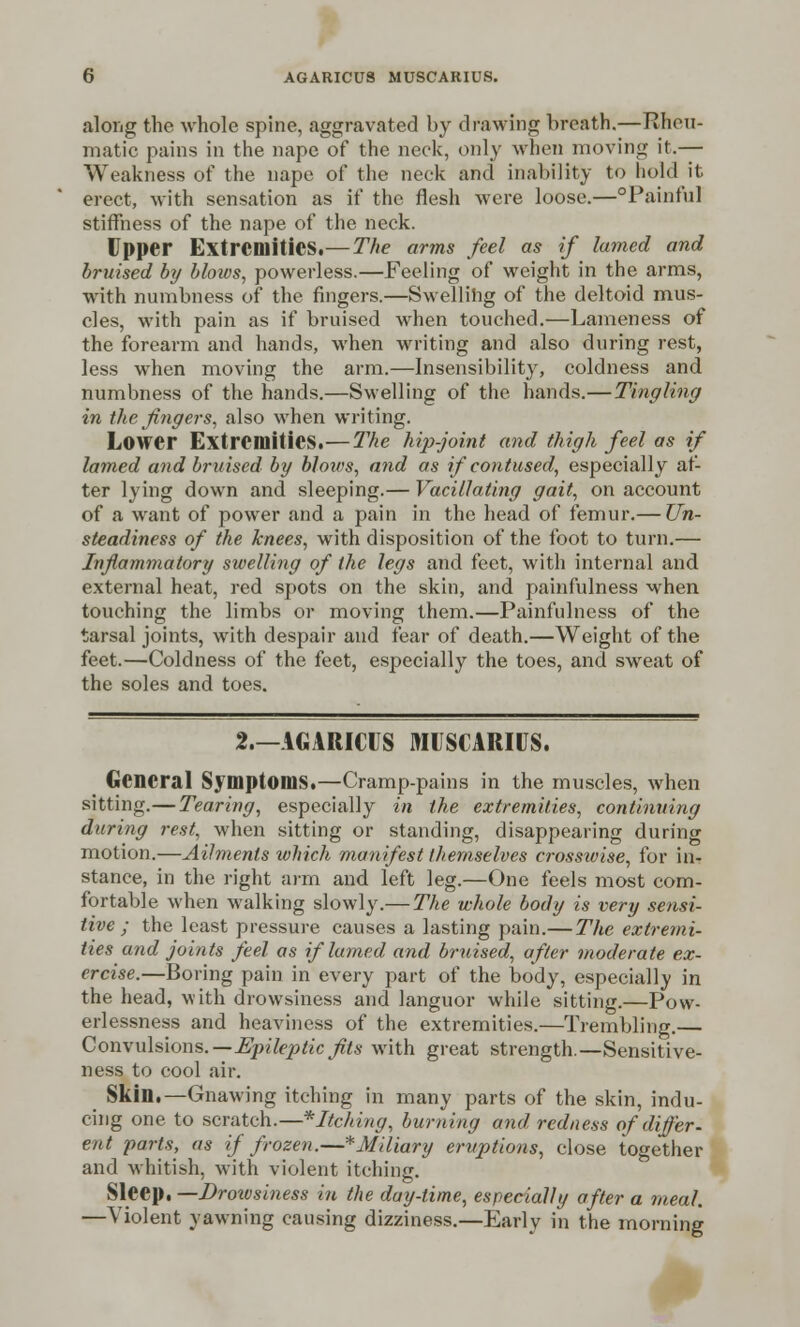 along the whole spine, aggravated by drawing breath.—Rheu- matic pains in the nape of the neck, only when moving it.— Weakness of the nape of the neck and inability to hold it erect, with sensation as if the flesh were loose.—Painful stiffness of the nape of the neck. Upper Extremities.—The arms feel as if lamed and bruised by blows, powerless.—Feeling of weight in the arms, with numbness of the fingers.—Swelling of the deltoid mus- cles, with pain as if bruised when touched.—Lameness of the forearm and hands, when writing and also during rest, less when moving the arm.—Insensibility, coldness and numbness of the hands.—Swelling of the hands.—Tingling in the fingers, also when writing. Lower Extremities.—The hip-joint and thigh feel as if lamed and bruised by blows, and as if contused, especially af- ter lying down and sleeping.— Vacillating gait, on account of a want of power and a pain in the head of femur.— Un- steadiness of the knees, with disposition of the foot to turn.— Inflammatory swelling of the legs and feet, with internal and external heat, red spots on the skin, and painfulness when touching the limbs or moving them.—Painfulness of the tarsal joints, with despair and fear of death.—Weight of the feet.—Coldness of the feet, especially the toes, and sweat of the soles and toes. 2.—AGARICUS MUSCARIUS. General Symptoms.—Cramp-pains in the muscles, when sitting.— Tearing, especially in the extremities, continuing during rest, when sitting or standing, disappearing during motion.—Ailments which manifest themselves crosswise, for in- stance, in the right aim and left leg.—One feels most com- fortable when walking slowly.— The whole body is very sensi- tive ; the least pressure causes a lasting pain.— The extremi- ties and joints feel as if lamed and bruised, after moderate ex- ercise.—Boring pain in every part of the body, especially in the head, with drowsiness and languor while sitting.—Pow- erlessness and heaviness of the extremities.—Trembling.— Convulsions.—Epileptic fits with great strength.—Sensitive- ness to cool air. Skin.—Gnawing itching in many parts of the skin, indu- cing one to scratch.—*Itching, burning and redness of differ- ent parts, as if frozen.—^Miliary eruptions, close together and whitish, with violent itching. Sleep. —Drowsiness in the day-time, especially after a meal. —Violent yawning causing dizziness.—Early in the morning