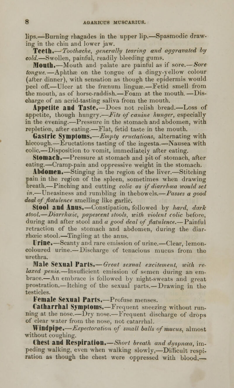 lips.—Burning rhagades in the upper lip.—Spasmodic draw- ing in the chin and lower jaw. Teeth.— Toothache, generally tearing and aggravated by cold.—Swollen, painful, readily bleeding gums. Mouth.—Mouth and palate are painful as if sore.—Sore tongue.—Aphthae on the tongue of a dingy-yellow colour (after dinner), with sensation as though the epidermis would peel off.—Ulcer at the fraenuni lingua?.—fetid smell from the mouth, as of horse-raddish.—Foam at the mouth. —Dis- charge of an acrid-tasting saliva from the mouth. Appetite and Taste.—Does not relish bread.—Loss of appetite, though hungry.—Fits of canine hunger, especially in the evening.—Pressure in the stomach and abdomen, with repletion, after eating.—Flat, fetid taste in the mouth. Gastric Symptoms.—Empty eructations, alternating with hiccough.—Eructations tasting of the ingesta.—Nausea with colic.—Disposition to vomit, immediately after eating. Stomach.—Pressure at stomach and pit of stomach, after eating.—Cramp-pain and oppressive weight in the stomach. Abdomen.—Stinging in the region of the liver.—Stitching pain in the region of the spleen, sometimes when drawing breath.—Pinching and cutting colic as if diarrhcea would set in.—Uneasiness and rumbling in thebowels.—Passes a good deal of flatulence smelling like garlic. Stool and Anus.—Constipation, followed by hard, dark stool.—Diarrhoeic, papescent stools, with violent colic before, during and after stool and a good deal of flatulence.— Painful retraction of the stomach and abdomen, during the diar- rhceic stool.—Tingling at the anus. Urine.—Scanty and rare emission of urine.—Clear, lemon- coloured urine.—Discharge of tenacious mucus from the urethra. Male Sexual Parts.— Great sexual excitement, with re- laxed penis.—Insufficient emission of semen during an em- brace.—An embrace is followed by night-sweats and great prostration.—Itching of the sexual parts.—Drawing in the testicles. Female Sexual Parts.—Profuse menses. Catharrhal Symptoms.—Frequent sneezing without run- ning at the nose.—Dry nose.—Frequent discharge of drops of clear water from the nose, not catarrhal. Windpipe.—Expectoration of small balls of mucus, almost without coughing. Chest and Respiration.—Short breath and dyspnoea, im- peding walking, even when walking slowly,—Difficult respi- ration as though the chest were oppressed with blood.—