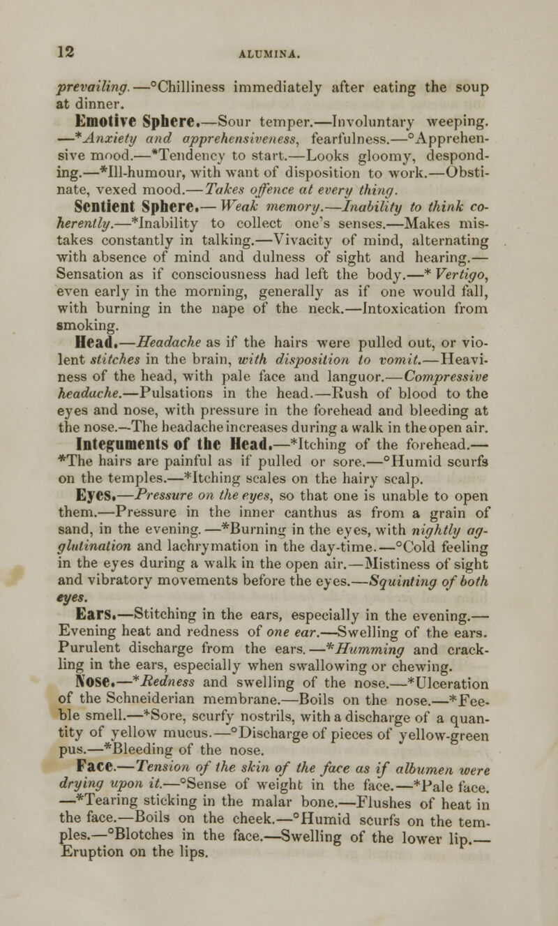 prevailing.—°Chilliness immediately after eating the soup at dinner. Emotive Sphere.—Sour temper.—Involuntary weeping. —*Anxiety and apprehensiveness, fearfulness.—°Apprehen- sive mood.—*Tendency to start.—Looks gloomy, despond- ing.—*Ul-humour, with want of disposition to work.—Obsti- nate, vexed mood.— Takes offence at every thing. Sentient Sphere.— Weak memory.—Inability to think co- herently.—inability to collect one's senses.—Makes mis- takes constantly in talking.—Vivacity of mind, alternating with absence of mind and dulness of sight and hearing.— Sensation as if consciousness had left the body.—* Vertigo, even early in the morning, generally as if one would fall, with burning in the nape of the neck.—Intoxication from smoking. Head.—Headache as if the hairs were pulled out, or vio- lent stitches in the brain, with disposition to vomit.—Heavi- ness of the head, with pale face and languor.—Compressive headache.—Pulsations in the head.—Rush of blood to the eyes and nose, with pressure in the forehead and bleeding at the nose.—The headache increases during a walk in the open air. Integuments Of the Head.—*Itching of the forehead.— *The hairs are painful as if pulled or sore.—°Humid scurfs on the temples.—*Itching scales on the hairy scalp. Eyes.—Pressure on the eyes, so that one is unable to open them.—Pressure in the inner canthus as from a grain of sand, in the evening.—*Burning in the eyes, with nightly ag- glutination and lachrymation in the day-time.—°Cold feeling in the eyes during a walk in the open air.—Mistiness of sight and vibratory movements before the eyes.—Squinting of both eyes. Ears.—Stitching in the ears, especially in the evening.— Evening heat and redness of one ear.—Swelling of the ears. Purulent discharge from the ears.—* Humming and crack- ling in the ears, especially when swallowing or chewing. Nose.—*Redness and swelling of the nose.—^Ulceration of the Schneiderian membrane.—Boils on the nose.—* Fee- ble smell.—*Sore, scurfy nostrils, with a discharge of a quan- tity of yellow mucus.—°Discharge of pieces of yellow-green pus.—*Bleeding of the nose. Face.—Tension of the skin of the face as if albumen were drying upon it.—°Sense of weight in the face.—*Pale face. —*Tearing sticking in the malar bone.—Flushes of heat in the face.—Boils on the cheek.—°Humid scurfs on the tem- ples.—°Blotches in the face.—Swelling of the lower lip. Eruption on the lips.