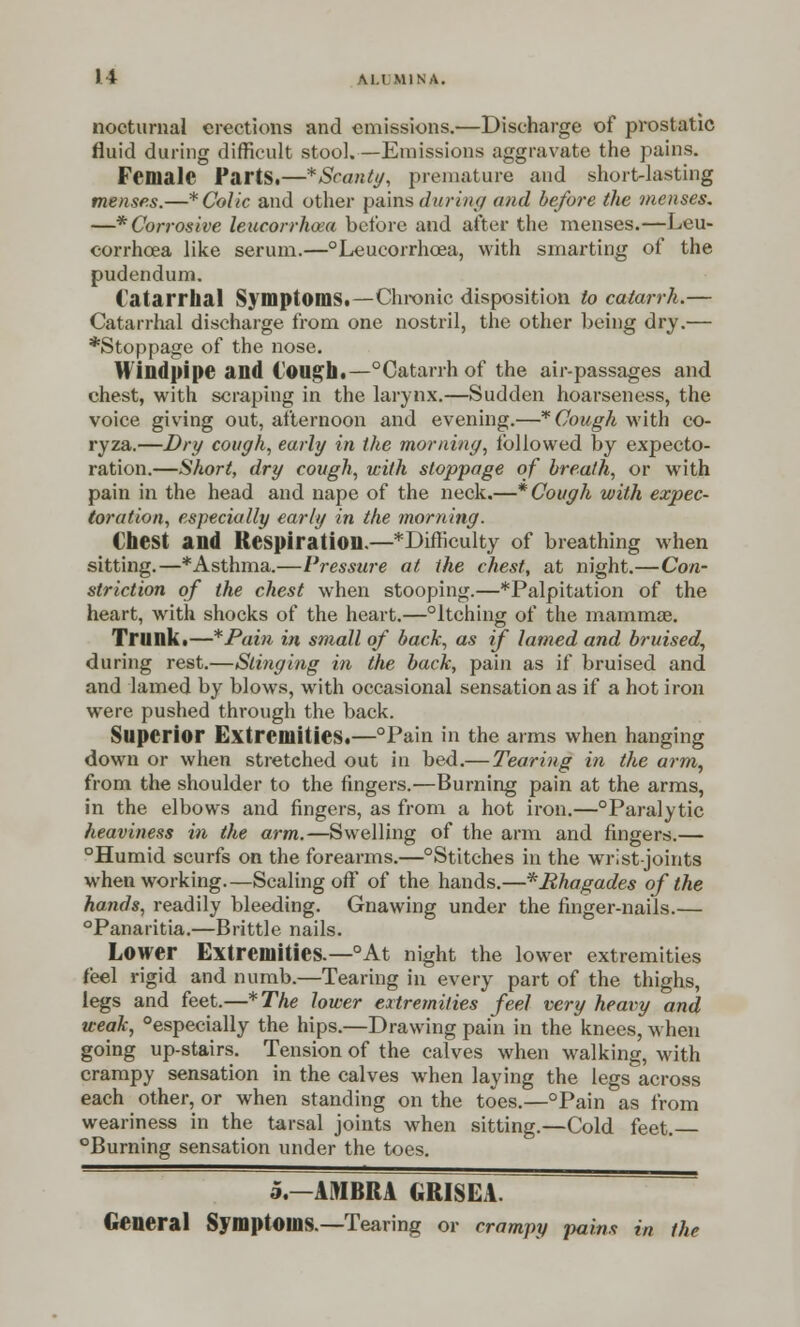 II M.I M1NA. nocturnal erections and emissions.—Discharge of prostatic fluid during difficult stool.—Emissions aggravate the pains. Female FartS.—*Scanty, premature and short-lasting menses.—* Colic and other pains during and before the menses, —* Corrosive leucorrhosa before and after the menses.—Leu- corrhcea like serum.—°Leucorrhcea, with smarting of the pudendum. Catarrhal Symptoms.—Chronic disposition to catarrh,— Catarrhal discharge from one nostril, the other being dry.— *Stoppage of the nose. Windpipe and lough.—°Catarrh of the air-passages and chest, with scraping in the larynx.—Sudden hoarseness, the voice giving out, afternoon and evening.—* Cough with co- ryza.—Dry cough, early in the morning, followed by expecto- ration.—Short, dry cough, with stoppage of breath, or with pain in the head and nape of the neck.—* Cough with expec- toration, especially early in the morning. €hest and Respiration.—*Difficulty of breathing when sitting.—* Asthma.—Pressure at the chest, at night.—Con- striction of the chest when stooping.—*Palpitation of the heart, with shocks of the heart.—°ltching of the mammas. Trunk.—*Pain in small of bach, as if lamed and bruised, during rest.—Stinging in the back, pain as if bruised and and lamed by blows, with occasional sensation as if a hot iron were pushed through the back. Superior Extremities.—°Pain in the arms when hanging down or when stretched out in bed.— Tearing in the arm, from the shoulder to the fingers.—Burning pain at the arms, in the elbows and fingers, as from a hot iron.—°Paralytic heaviness in the arm.—Swelling of the arm and fingers.— °Humid scurfs on the forearms.—°Stitches in the wrist-joints when working.—Scaling off of the hands.—*Rhagades of the hands, readily bleeding. Gnawing under the finger-nails.— °Panaritia.—Brittle nails. Lower Extremities.—°At night the lower extremities feel rigid and numb.—Tearing in every part of the thighs, legs and feet.—*The lower extremities feel very heavy and weak, Especially the hips.—Drawing pain in the knees, when going up-stairs. Tension of the calves when walking, with crampy sensation in the calves when laying the legs across each other, or when standing on the toes.—°Pain as from weariness in the tarsal joints when sitting.—Cold feet. Burning sensation under the toes. 5.—AMBRA GRISEA. General Symptoms.—Tearing or crampy pains in the