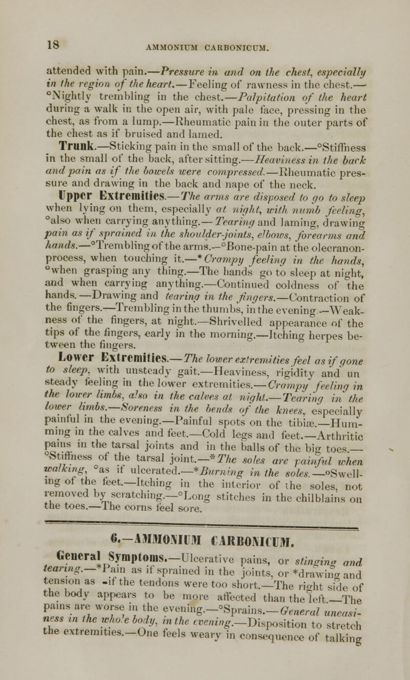 attended with pain.—Pressure in and on the chest, especially in the region of the heart.—Feeling of rawness in the chest.— Nightly trembling in the chest.—Palpitation of the heart during a walk in the open air, with pale face, pressing in the chest, as from a lump.—Rheumatic pain in the outer parts of the chest as if bruised and lamed. Trunk.—Sticking pain in the small of the back.—°Sti(Thess in the small of the back, after sitting.—Heaviness in the back and pain as if the bowels were compressed.—Rheumatic pres- sure and drawing in the back and nape of the neck. Upper Extremities.— The arms are disposed to go to sleep when lying on them, especially at night, with numb feeling, °also when carrying anything.— Tearing and laming, drawing pain as if sprained in the shoulder-joints, elbows, forearms and hands.—°Tremblingof the arms.—°Bone-pain at the olecranon- process, when touching \t.—*Crampy feeling in the hands, °when grasping any thing.—The hands go to sleep at night, and when carrying anything.—Continued coldness of the hands. —Drawing and tearing in the fingers.—Contraction of the 6ngers.—Trembling in the thumbs, in the evening —Weak- ness of the fingers, at night.—Shrivelled appearance of the tips of the fingers, early in the morning.—Itching herpes be- tween the fingers. Lower Extremities.— The lower extremities feel as if gone to sleep, with unsteady gait.—Heaviness, rigidity and un steady feeling in the lower extremities.— Crampy feeling in the lower limbs, also in the calves at night,.— Tearing in the lower limbs.—Soreness in the bends of the knees, especially painful in the evening.—Painful spots on the tibiae.—Hum- ming in the calves and feet.—Cold legs and feet.—Arthritic pains m the tarsal joints and in the balls of the bi tees — 0St.fmess of the tarsal joint.— *The soles arc painful when walking °as if ulcerated.—* Burning in the sr^.—oSwell- ing of the feet.—Itching in the interior of the soles, not removed by scratching.—°Long stitches in the chilblains on the toes.—Ihe corns feel sore. 6.-AMM0NIUIW lARBOMCUM. General Symptoms.-Ulcerative pains, or stinging and tearing.-tPtun as ,f sprained in the joints, or *drawing and tens.on as -if the tendons were too short.-The right side of the body appears to be more affected than the left —The pains are worse in the evening.-'Sprains.-General uneasi- ness in the whole body, m the evening.—Disposition to stretch the extremities.-One feels weary in consequence of talking