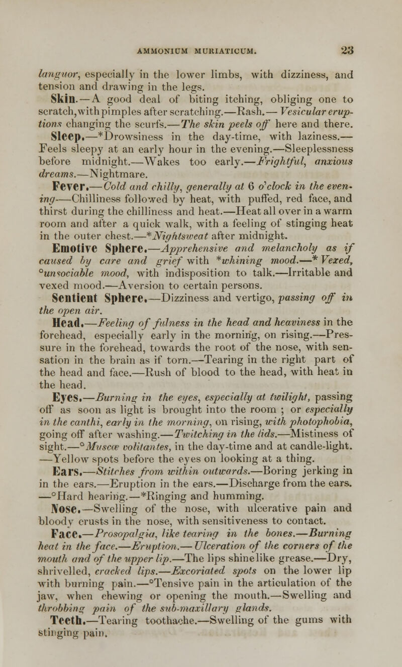 languor, especially in the lower limbs, with dizziness, and tension and drawing in the legs. Skin. — A good deal of biting itching, obliging one to scratch, with pimples after scratching.—Rash.— Vesicular erup- tions changing the scurfs.—The skin peels off here and there. Sleep.—*Drowsiness in the day-time, with laziness.— Feels sleepy at an early hour in the evening.—Sleeplessness before midnight.—Wakes too early.—Frightful, anxious dreams.—Nightmare. Fever.— Cold and chilli/, generally at 6 o'clock in the evert' ing—Chilliness followed by heat, with puffed, red face, and thirst during the chilliness and heat.—Heat all over in a warm room and after a quick walk, with a feeling of stinging heat in the outer chest.—* Nightsweat after midnight. Emotive Sphere.—Apprehensive and melancholy as if caused by care and grief with * whining mood.—* Vexed, °uniociable mood, with indisposition to talk.—Irritable and vexed mood.—Aversion to certain persons. Sentient Sphere.—Dizziness and vertigo, passing off in the open air. Head.—Feeling of fulness in the head and heaviness in the forehead, especially early in the morning, on rising.—Pres- sure in the forehead, towards the root of the nose, with sen- sation in the brain as if torn.—-Tearing in the right part of the head and face.—Rush of blood to the head, with heat in the head. Eyes.—Burning in the eyes, especially at twilight, passing off as soon as light is brought into the room ; or especially in the canthi, early in the morning, on rising, with photophobia, going off after washing.—Twitching in the /ids.—Mistiness of sight.—°Muscce volitantes, in the day-time and at candle-light. —Yellow spots before the eyes on looking at a thing. Ears.—Stitches from within outwards.—Boring jerking in in the ears.—Eruption in the ears.—Discharge from the ears. —°Hard hearing.—*Ringing and humming. Nose.—Swelling of the nose, with ulcerative pain and bloody crusts in the nose, with sensitiveness to contact. FaCC.—Prosopalgia, like tearing in the bones.—Burning heat in the face.—Eruption.— Ulceration of the corners of the mouth and of the upper lip.—The lips shinelike grease.—Dry, shrivelled, cracked lips.—Excoriated spots on the lower lip with burning pain.—°Tensive pain in the articulation of the jaw, when chewing or opening the mouth.—Swelling and throbbing pain of the sub-maxillary glands. Teeth.—Tearing toothache.—Swelling of the gums with stinging pain.